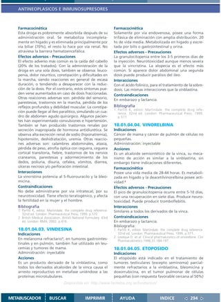 ANTINEOPLASICOS E INMUNOSUPRESORES



   Farmacocinética                                                    Farmacocinética
   Esta droga es pobremente absorbida después de su                   Solamente por vía endovenosa, posee una forma
   administración oral. Se metaboliza incompleta-                     trifásica de eliminación con amplia distribución. 20
   mente en hígado y es eliminada principalmente por                  hs de vida media. Metabolizada en hígado y excre-
   vía biliar (70%), el resto lo hace por vía renal. No               tada por bilis o gastrointestinal y orina.
   atraviesa la barrera hematoencefálica.                             Efectos adversos - Precauciones
   Efectos adversos - Precauciones                                    La granulocitopenia entre los 3-5 primeros días de
   El efecto adverso más común es la caída del cabello                la inyección. Neurotoxicidad aunque menos severa
   (20% de los tratados). Con la administración de la                 que la vincristina. La alopecía es el efecto más
   droga en una sola dosis, también se observa: leuco-                común. Si aparece dolor abdominal una segunda
   penia, dolor neurítico, constipación y dificultades en             dosis puede producir parálisis del ileo.
   la marcha, siendo reacciones en general de escasa                  Interacciones
   duración, o tendiendo a desaparecer con la reduc-                  Con el ácido folínico, para el tratamiento de la sobre-
   ción de la dosis. Por el contrario, estos síntomas pue-            dosis. Las mismas interacciones que la vinblastina.
   den verse aumentados en caso de dosis fraccionadas.                Contraindicaciones
   Otras reacciones adversas son: pérdida del sensorio,               En embarazo y lactancia.
   parestesias, trastornos en la marcha, pérdida de los
   reflejos profundos y debilidad muscular. La constipa-              Bibliografía
                                                                      1. Parfitt K, editor. Martindale: the complete drug refe-
   ción puede llegar al íleo paralítico, simulando un cua-               rence. 32nd ed. London: Pharmaceutical Press; 1999.
   dro de abdomen agudo quirúrgico. Algunos pacien-                      p.571
   tes han experimentado convulsiones e hipertensión.
   También se han producido trastornos renales por                    18.01.04.04. VINORELBINA
   secreción inapropiada de hormona antidiurética. Se                 Indicaciones
   observa alta excreción renal de sodio (hiponatremia),              Cáncer de mama y cáncer de pulmón de células no
   hipotensión, deshidratación, uremia. Otras reaccio-                pequeñas.
   nes adversas son: calambres abdominales, ataxia,                   Administración: inyectable
   pérdida de peso, atrofia óptica con ceguera, ceguera               Acciones
   cortical transitoria, fiebre, trastornos de los nervios            Es un alcaloide semisintético de la vinca, su meca-
   craneanos, parestesias y adormecimiento de los                     nismo de acción es similar a la vinblastina, sin
   dedos, poliuria, disuria, cefalea, vómitos, diarrea,               embargo tiene indicaciones diferentes.
   úlceras necrosis y/o perforación intestinal.                       Farmacocinética
   Interacciones                                                      Posee una vida media de 28-44 horas. Es metaboli-
   La vincristina potencia al 5-fluorouracilo y la bleo-              zada en hígado y la deacetilvinorelbina posee acti-
   micina.                                                            vidad.2
   Contraindicaciones                                                 Efectos adversos - Precauciones
   No debe administrarse por vía intratecal, por su                   El pico de granulocitopenia ocurre entre 5-10 días,
   neurotoxicidad. Tiene efecto teratogénico, y afecta                con una recuperación en siete días. Produce neuro-
   la fertilidad en la mujer y el hombre.                             toxicidad. Puede producir tromboflebitis.
   Bibliografía                                                       Interacciones
   1. Parfitt K, editor. Martindale: the complete drug reference.     Similares a todos los derivados de la vinca.
      32nd ed. London: Pharmaceutical Press; 1999. p.570
   2. British Medical Association. British National Formulary. 43rd   Contraindicaciones
      ed. London: BMA; 2002. p.416.                                   En embarazo y lactancia.
                                                                      Bibliografía:
   18.01.04.03. VINDESINA                                             1. Parfitt K, editor. Martindale: the complete drug reference.
   Indicaciones                                                          32nd ed. London: Pharmaceutical Press; 1999. p.571.
                                                                      2. Levéque D. et al. Clinical pharmakinetics of vinorelbine. Clin
   En melanoma refractario1, en tumores gastrointes-                     Pharmacokinetics 1996;31:184-197.
   tinales y en pulmón, también fue utilizado en leu-
   cemias y tumores de mama.                                          18.01.04.05. ETOPOSIDO
   Administración: inyectable                                         Indicaciones
   Acciones                                                           El etopósido está indicado en el tratamiento de
   Es un producto derivado de la vinblastina, como                    tumores testiculares (excepto seminoma) parcial-
   todos los derivados alcaloides de la vinca causa el                mente refractarios a la vinblastina, bleomicina y
   arresto reproductivo en metafase uniéndose a las                   doxorrubicina, en el tumor pulmonar de células
   proteínas microtubulares.                                          pequeñas (con respuesta favorable cercana al 50%)
                                   Disponible en: http://www.femeba.org.ar/fundacion/


METABUSCADOR             BUSCAR                    IMPRIMIR               AYUDA                        INDICE                294
 