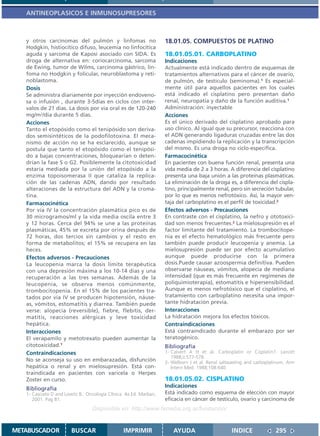 ANTINEOPLASICOS E INMUNOSUPRESORES



   y otros carcinomas del pulmón y linfomas no                      18.01.05. COMPUESTOS DE PLATINO
   Hodgkin, histiocítico difuso, leucemia no linfocítica
   aguda y sarcoma de Kaposi asociado con SIDA. Es                  18.01.05.01. CARBOPLATINO
   droga de alternativa en: coriocarcinoma, sarcoma                 Indicaciones
   de Ewing, tumor de Wilms, carcinoma gástrico, lin-               Actualmente está indicado dentro de esquemas de
   foma no Hodgkin y folicular, neuroblastoma y reti-               tratamientos alternativos para el cáncer de ovario,
   noblastoma.                                                      de pulmón, de testículo (seminoma).1 Es especial-
   Dosis                                                            mente útil para aquellos pacientes en los cuales
   Se administra diariamente por inyección endoveno-                está indicado el cisplatino pero presentan daño
   sa o infusión , durante 3-5días en ciclos con inter-             renal, neuropatía y daño de la función auditiva.1
   valos de 21 días. La dosis por via oral es de 120-240            Administración: inyectable
   mg/m2/día durante 5 días.                                        Acciones
   Acciones                                                         Es el único derivado del cisplatino aprobado para
   Tanto el etopósido como el tenipósido son deriva-                uso clínico. Al igual que su precursor, reacciona con
   dos semisintéticos de la podofilotoxina. El meca-                el ADN generando ligaduras cruzadas entre las dos
   nismo de acción no se ha esclarecido, aunque se                  cadenas impidiendo la replicación y la transcripción
   postula que tanto el etopósido como el tenipósi-                 del mismo. Es una droga no ciclo-específica.
   do a bajas concentraciones, bloquearían o deten-                 Farmacocinética
   drían la fase S o G2. Posiblemente la citotoxicidad              En pacientes con buena función renal, presenta una
   estaría mediada por la unión del etopósido a la                  vida media de 2 a 3 horas. A diferencia del cisplatino
   enzima topoisomerasa II que cataliza la replica-                 presenta una baja unión a las proteínas plasmáticas.
   ción de las cadenas ADN, dando por resultado                     La eliminación de la droga es, a diferencia del cispla-
   alteraciones de la estructura del ADN y la croma-                tino, principalmente renal, pero sin secreción tubular,
   tina.                                                            por lo que es menos nefrotóxico. Así, la mayor ven-
   Farmacocinética                                                  taja del carboplatino es el perfil de toxicidad.2
   Por vía IV la concentración plasmática pico es de                Efectos adversos - Precauciones
   30 microgramos/ml y la vida media oscila entre 3                 En contraste con el cisplatino, la nefro y ototoxici-
   y 12 horas. Cerca del 94% se une a las proteínas                 dad son menos frecuentes.2 La mielosupresión es el
   plasmáticas, 45% se excreta por orina después de                 factor limitante del tratamiento. La trombocitope-
   72 horas, dos tercios sin cambios y el resto en                  nia es el efecto hematológico más frecuente pero
   forma de metabolitos; el 15% se recupera en las                  también puede producir leucopenia y anemia. La
   heces.                                                           mielosupresión puede ser por efecto acumulativo
   Efectos adversos - Precauciones                                  aunque puede producirse con la primera
   La leucopenia marca la dosis límite terapéutica                  dosis.Puede causar azoospermia definitiva. Pueden
   con una depresión máxima a los 10-14 días y una                  observarse náuseas, vómitos, alopecia de mediana
   recuperación a las tres semanas. Además de la                    intensidad (que es más frecuente en regímenes de
   leucopenia, se observa menos comúnmente,                         poliquimioterapia), estomatitis e hipersensibilidad.
   trombocitopenia. En el 15% de los pacientes tra-                 Aunque es menos nefrotóxico que el cisplatino, el
   tados por vía IV se producen hipotensión, náuse-                 tratamiento con carboplatino necesita una impor-
   as, vómitos, estomatitis y diarrea. También puede                tante hidratación previa.
   verse: alopecia (reversible), fiebre, flebitis, der-             Interacciones
   matitis, reacciones alérgicas y leve toxicidad                   La hidratación mejora los efectos tóxicos.
   hepática.                                                        Contraindicaciones
   Interacciones                                                    Está contraindicado durante el embarazo por ser
   El verapamilo y metotrexato pueden aumentar la                   teratogénico.
   citotoxicidad.1                                                  Bibliografía
   Contraindicaciones                                               1- Calvert A H et al. Carboplatin or Cisplatin?. Lancet
                                                                       1988;ii:577-578.
   No se aconseja su uso en embarazadas, disfunción                 2- Welborn J et al. Renal saltwasting and carboplatinum. Ann
   hepática o renal y en mielosupresión. Está con-                     Intern Med. 1988;108:640.
   traindicada en pacientes con varicela o Herpes
   Zoster en curso.                                                 18.01.05.02. CISPLATINO
   Bibliografía                                                     Indicaciones
   1- Casciato D and Lowitz B.. Oncología Clínica. 4a Ed. Marban,   Está indicado como esquema de elección con mayor
      2001. Pag 81.                                                 eficacia en cáncer de testículo, ovario y carcinoma de
                                  Disponible en: http://www.femeba.org.ar/fundacion/


METABUSCADOR            BUSCAR                   IMPRIMIR              AYUDA                       INDICE              295
 