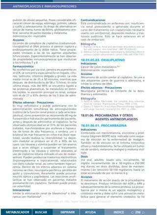 ANTINEOPLASICOS E INMUNOSUPRESORES



   pulmón de células pequeñas. Posee considerable efi-      Contraindicaciones
   cacia en cáncer de vejiga, estómago, pulmón, cabeza      Está contraindicada en enfermos con: insuficien-
   y cuello y osteosarcoma. Es droga de alternativa en      cia renal preexistente o generada durante el
   cáncer de mama, tumor de Wilms, glioblastoma cere-       curso del tratamiento con cisplatino(es necesario
   bral, sarcoma de partes blandas y melanoma.              usarlo con amifostina), depresión medular y tras-
   Administración: inyectable                               tornos auditivos. Esto se hace extensivo en el
   Acciones                                                 caso de embarazo.
   La unión de complejos de cisplatino (cisdiaminodi-       Bibliografía
   cloroplatino) al DNA provoca al parecer ruptura y        1- Blachley J D et al. Renal and electrolyte disturbances associa-
   enderazamiento de la doble hélice. Tiene propie-            ted with cisplatin. Ann Inter Med. 1981;95:628-632.
   dades similares a las de los agentes alquilantes         2- Martinez F et al. Ifosfamide nephrotoxocity deleterious effect of
                                                               previous cisplatin administration. Lancet 1996;348:1100-1101.
   bifuncionales. Experimentalmente se han observa-
   do propiedades inmunosupresoras que involucran           18.01.05.03. OXALIPLATINO
   a los linfocitos T y B.                                  Indicaciones
   Farmacocinética                                          Cáncer de colon matastásico.1,2
   No es efectivo por vía oral, penetra escasamente en      Administración: inyectable
   el LCR, se concentra especialmente en hígado, riño-      Acciones
   nes, testículos, intestino delgado y grueso. La vida     Mecanismo de acción similar al cisplatino. Se une a
   media inicial es de 25 a 50 minutos, mientras que        dos adyacentes pares de guanina o adenosina, e
   después de distribuído es de 58 a 73 horas. En esta      inhibe la síntesis de DNA.
   última etapa, más del 90% se encuentra ligado a
   las proteínas plasmáticas. Se metaboliza en distin-      Efectos adversos - Precauciones
   tos tejidos. la excreción principal es renal, aunque     Neuropatía periférica es limitante de la dosis.
   sólo es de 27 a 43% dentro de los 5 días de admi-        Diarrea y estomatitis.
   nistrada.                                                Bibliografía
                                                            1- Parfitt K, editor. Martindale: the complete drug reference.
   Efectos adversos - Precauciones                             32nd ed. London: Pharmaceutical Press; 1999. p.556.
   Es muy nefrotóxica y puede potenciarse con la            2- Dipiro J T, Talbert R L et al Editors Pharmacotherapy. Appleton
   administración simultánea de aminoglucósidos                and Lange. Stanford, Connectict Ed. 2001. p. 2084.
   (control de la función renal previo a cada serie tera-
   péutica); como prevención se recomienda 40 mg de         18.01.06. PROCARBAZINA Y OTROS
   furosemida e hidratación permanente del paciente,                  AGENTES ANTINEOPLASICOS
   antes y después de administrar el cisplatino. Se ha
   observado ototoxicidad en el 31% de los pacientes        18.01.06.01. PROCARBAZINA
   tratados, manifestándose por acúfenos e hipoacu-         Indicaciones
   sia, de tonos de alta frecuencia, o sordera, uni o
                                                            Combinada con mecloretamina, vincristina y pred-
   bilateral (es más frecuente en niños tras dosis repe-
                                                            nisona (régimen MOPP) está indicada como esque-
   tidas), siendo dudosa su reversibilidad. La depre-
                                                            ma de elección en la enfermedad de Hodgkin.
   sión medular se produce en el 25 a 30% de los
                                                            También es de elección en el linfoma histiocítico
   casos. Las náuseas y vómitos pueden ser tan severos
                                                            difuso y meduloblastoma. Se ha utilizado en tumo-
   que a veces obligan a suspender el tratamiento
                                                            res de cerebro, melanoma maligno y mieloma múl-
   (restringido a las náuseas y vómitos asociados al
   uso de cisplatino estaría indicado el uso de ondan-      tiple.
   setron). Pueden producirse trastornos electrolíticos     Dosis
   (hipomagnesemia e hipocalcemia), relacionados            Vía oral, adultos: Usado solo, inicialmente, 50
   con daño tubular renal, así como también hiperuri-       mg/día incrementando de a 50 mg/día a 250-300
   cemia. Dentro de los efectos adversos en sistema         mg diarios, en dosis divididas; dosis de manteni-
   nervioso se citan: neuropatía periférica, pérdida del    miento ( en remisión) 50-150 mg/diarios, hasta un
   gusto y convulsiones. Raramente puede provocar           total acumulado de por lo menos 6 g.
   neuritis óptica y papiledema. Las reacciones anafi-      Acciones
   lácticas se han observado en pacientes tratados          El mecanismo de acción exacto de la procarbazina
   previamente con cisplatino. También puede provo-         se desconoce. Produce inhibición del ADN y ARN y
   car esterilidad.                                         subsecuentemente de la síntesis proteica. La procar-
   Interacciones                                            bazina por sí misma es un agente mutagénico y
   Inhibe la eliminación renal de bleomicina1 e inte-       citotóxico inerte y debe sufrir una activación meta-
   ractua con ifosfamida2.                                  bólica para generar el elemento citotóxico. Se ha
                              Disponible en: http://www.femeba.org.ar/fundacion/


METABUSCADOR         BUSCAR                IMPRIMIR             AYUDA                          INDICE                 296
 