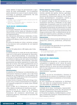 ANTINEOPLASICOS E INMUNOSUPRESORES



   zoster, debido al riesgo de generalización o agra-              Efectos adversos - Precauciones
   vación de estas enfermedades. En el embarazo                    La reacciones adversas inmediatas son náuseas,
   usarla solamente en casos en que la relación bene-              vómitos, pérdida del apetito, diarrea, gastralgia,
   ficio-riesgo la justifiquen ampliamente. No está                somnolencia, vasodilatación de la piel, prurito,
   aconsejada durante la lactancia.                                recurrencia de eritema post-radiante y otros fenó-
   Bibliografía                                                    menos dermatológicos. Leucopenia, anemia y
   1. Dancygier H. Et al. Dacarbazine (DTIC) induced human liver   trombocitopenia que se presentan después.
      injury Gut, 1982; 23: 447.                                   Es necesario corregir la dosis de hidroxiurea en la
   2. Katzung B. Farmacología básica y terapéutica. 8va ed.        insuficiencia renal leve y moderada; no hay reglas
      México: Manual Moderno; 2002.
                                                                   establecidas, el parámetro usual es el control de la
   18.01.06.03. HIDROXIUREA                                        magnitud y presencia de fenómenos tóxicos. No es
   Indicaciones                                                    aconsejable la prescripción de hidroxiurea con caída
   La principal indicación de hidroxiurea es la leuce-             de la función renal a niveles serios o graves ya que se
   mia mieloide crónica. Suele ser indicada en la poli-            debe tener en cuenta que la mayor proporción de la
   citemia severa, la trombocitosis esencial y el síndro-          droga se elimina por riñón. La determinación de cle-
   me hipereosinofílico.                                           arance de creatinina previa y periódica es indispen-
   Son indicaciones alternativas y colaterales, el mela-           sable como criterio de buena práctica clínica.
   noma maligno, el cáncer de cérvix, los tumores                  Interacciones
   malignos de cabeza y cuello y el carcinoma bronco-              Se ha destacado interacciones de hidroxiurea con
   génico.                                                         allopurinol, colchicina, probenecid, sulfinpirazo-
   Se carece de estudios en niños y ancianos, aunque               na.
   se los reconoce como portadores de una especial                 Contraindicaciones
   sensibilidad.                                                   Las contraindicaciones generales de la quimiotera-
   Dosis                                                           pia son aplicables a la hidroxiurea.
   Vía oral 30 mg/kg diario o 80 mg/kg cada 3 días.                Bibliografía
   Acciones                                                        1- British Medical Association. British National Formulary. 43rd
                                                                      ed. London: BMA; 2002. p.417.
   La hidroxiurea por su modo de acción está relacio-
   nado con la interrupción del pasaje de ribonucleó-
   tidos a desoxirribonucleótido. El mecanismo de                  18.01.07. TAXANOS
   acción por el cual produce efectos farmacológicos,
   es mediante la destrucción del radical tirosilo libre,
                                                                   18.01.07.01. PACLITAXEL
                                                                   Indicaciones
   de la enzima difosfato ribonucleósido reductasa;
                                                                   Es el tratamiento de elección , en combinación con
   precisamente ese radical representa el núcleo cata-
                                                                   carboplatino ó cisplatino, en el cáncer de ovario
   lítico de la misma. Este efecto posiblemente sea el
   limitante de la síntesis de ADN en presencia de                 inicial, o inoperable.1 Está indicado como droga de
   hidroxiurea. Existen variantes fenotípicos de esta              segunda elección en cáncer de mama metastásico,
   enzima.                                                         pero no hay evidencias en cáncer de pulmón (célu-
                                                                   las no pequeñas).2
   Farmacocinética
                                                                   Administración: inyectable
   Se absorbe con facilidad por vía obteniéndose con-
   centraciones máximas en sangre, una o dos horas                 Acciones
   después de su administración. La vida media es de               Se une al uso de los microtúbulos y favorece el
   2 a 5 horas, llega al SNC dentro de la hora posterior           ensamblaje de los mismos y la resistencia a la des-
   a los niveles pico plasmáticos.                                 polimerización dando microtúbulos no funcionales.
   En doce horas se rescata el 50% de la droga intac-              Farmacocinética
   ta por orina, el resto se biotransforma en hígado y             Se une a proteínas casi totalmente, se distribuye
   una pequeña proporción se exhala como bióxido                   bien por todos los compartimentos tisulares, con
   de carbono.                                                     una vida media de alrededor de 5 horas.
   Como el 80% de la hidroxiurea se elimina por                    Efectos adversos - Precauciones
   riñón, deberá considerarse la insuficiencia renal.              Limitante de la dosis: neutropenia, hipersensibili-
   La hidroxiurea es un fármaco fase específico,                   dad (3%) generalmente entre 20 y 30 minutos de
   detiene la progénesis celular en G1-S. Existen                  iniciado el tratamiento. Neuropatía periférica.
   fenómenos de resistencia determinada por                        Es frecuente la alopecia, trombocitopenia y artral-
   ampliación genética, relacionada con procesos de                gias y bradicardia transitoria. Ocasionalmente pro-
   multirresistencia.                                              duce náuseas y vómitos.3
                                  Disponible en: http://www.femeba.org.ar/fundacion/


METABUSCADOR            BUSCAR                  IMPRIMIR               AYUDA                        INDICE               298
 