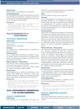 ANTINEOPLASICOS E INMUNOSUPRESORES



   Interacciones                                                         mama en la mujer postmenopáusica con receptores
   Positivamente con carboplatino y cisplatino.                          para estrógenos tumorales positivos.1
   Contraindicaciones                                                    Dosis
   En neutropenia por tratamientos previos con otros                     Vía oral, adultos: 20 mg una vez por día.
   quimioterápicos (cisplatino), cuando se infunde en                    Acciones
   3 horas existe más neurotoxicidad (25%) que cuan-                     Es un antiestrógeno no esteroide que forma un
   do se infunde en 24 horas (5%).                                       complejo estable con los receptores estrogénicos
   Bibliografía                                                          de las células mamarias cancerosas (tumor estróge-
   1- Katzung B. Farmacología básica y terapéutica. 8va ed.              no dependiente). En estudios recientes se han
      México: Manual Moderno; 2002. p. 1049-1050.
                                                                         encontrado estos receptores en cáncer de mama de
   2- British Medical Association. British National Formulary. 43rd
      ed. London: BMA; 2002. p. 419.                                     mujeres premenopáusicas y en mayor proporción
   3- Casciato D and Lowitz B. Oncología Clínica. 4a Ed. Marban,         de postmenopáusicas.
      2001. p. 77.                                                       Farmacocinética
                                                                         Después de una dosis de 0,3 mg/kg el nivel plasmá-
   18.01.08. INHIBIDORES DE LA                                           tico máximo se obtiene dentro de las 4 a 7 hs sub-
             TOPOISOMERASA                                               siguientes, encontrándose sólo del 20 al 30% como
                                                                         tamoxifeno. Tiene una vida media inicial de 7 a 14
   18.01.08.01. IRINOTECAN                                               horas y una terminal de 7 días. El derivado monohi-
   Indicaciones                                                          droxilado tiene más actividad antiestrogénica que
   Cáncer colorrectal refractario al tratamiento con 5                   el compuesto original. Se excreta escasamente por
   fluoruracilo.1                                                        heces y lo hace en pequeñas cantidades con la
   Administración: inyectable                                            orina.
   Acciones                                                              Efectos adversos - Precauciones
   Es inhibidor de la topoisomerasa I, específico de                     Las reacciones adversas más frecuentes son: náuse-
   fase ciclo celular.                                                   as o vómitos y oleadas de calor (10 a 20%). El
   Farmacocinética                                                       número de plaquetas puede disminuir temporaria-
   Es un análogo de la camptotecina soluble en agua,                     mente sin provocar hemorragias; la leucopenia
   es inactivo, que se transforma en el organismo en                     puede ser transitoria. Puede observarse aumento
   activo, se metaboliza en hígado y la principal vía de                 del dolor de las metástasis, especialmente las óseas.
   eliminación es el riñón.2                                             Otros efectos adversos menos comunes son: hiper-
                                                                         calcemia, edema periférico, pérdida del apetito,
   Efectos adversos - Precauciones
                                                                         irregularidades menstruales, dermatitis, hemorra-
   Que limitan la dosis, diarrea profusa, especialmen-
                                                                         gia vaginal, prurito vulvar, depresión, vértigo, deli-
   te en personas mayores de 65 años.
                                                                         rio, cefalea y embolia pulmonar.
   Frecuentes: neutropenia, náuseas y vómitos, alope-
   cia; menos frecuentes: cefalea, fiebre.
                                                                         Interacciones
                                                                         Aminoglutetimida reduce la concentración plasmá-
   Interacciones                                                         tica de tamoxifeno. Riesgo de hemorragia asociado
   Puede presentarse un síndrome colinérgico, el cual                    a anticoagulantes orales y con drogas citotóxicas,
   incluye dolor abdominal, salivación, miosis, que                      aumento de tromboembolismo y el efecto dopami-
   debe ser tratado con atropina. Si se presenta diarrea                 nérgico de la bromocriptina.2
   severa: loperamida e interrupción del irinotecan.3
                                                                         Contraindicaciones
   Bibliografía                                                          El tamoxifeno es carcinogénico e interfiere con la
   1. Armand J.P. et al. CPT-II. Irinotecan in the treatment of colon-
      rectal cancer. Eur J Cancer; 1995, 31A: 1283-1287                  función reproductora en los animales.
   2. Casciato D and Lowitz B. Oncología Clínica. 4a Ed. Marban,         Bibliografía
      2001. Pag 81                                                       1. Van Leeuwen F .E et al. Risk of endometrial cancer after
   3. Parfitt K, editor. Martindale: the complete drug reference.           tamoxifen tratment of breast cancer. Lancet 1994; 343: 448-
      32nd ed. London: Pharmaceutical Press; 1999. p. 543.                  452.
                                                                         2. Ludwick R. Et al. Life threeteming interaction between tamo-
   18.02. ANTAGONISTAS HORMONALES                                           xifen and warfarin. BMJ 1987

          Y DE ACCIÓN HORMONAL                                           18.02.02. MEGESTROL ACETATO
                                                                         Indicaciones
   18.02.01. TAMOXIFENO                                                  Carcinoma endometrial, cáncer de mama y en el
   Indicaciones                                                          tratamiento de la caquexia en pacientes con cáncer
   Está indicada en el tratamiento del cáncer de                         o HIV.1
                                     Disponible en: http://www.femeba.org.ar/fundacion/


METABUSCADOR              BUSCAR                     IMPRIMIR                AYUDA                       INDICE               299
 