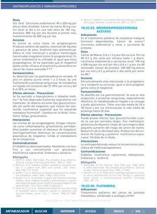 ANTINEOPLASICOS E INMUNOSUPRESORES



   Dosis                                                                 6- Dipiro J T, Talbert R L et al Editors Pharmacotherapy. Appleton
   Vía Oral: Carcinoma endometrial: 40 a 320 mg por                         and Lange. Stanford, Connectict Ed. 2001. p. 2015.
   día en dosis divididas. Cáncer de mama 40 mg cua-
                                                                         18.02.03. MEDROXIPROGESTERONA
   tro veces al día o en una sola dosis de 160 mg.,
   Anorexia: 800 mg por día durante el primer mes,
                                                                                   ACETATO
   mantenimiento de 400 mg por día.                                      Indicaciones
                                                                         En el tratamiento paliativo de neoplasias malignas
   Acciones                                                              hormono dependientes. Cáncer de mama.2
   Su acción es como todos los progestogenos
                                                                         Carcinoma endometrial y renal, y carcinoma de
   Producce cambios del apetito, retención de líquidos                   próstata.
   y ganancia de peso. Síndrome tipo premenstrual.
   Altera el ciclo menstrual o produce hemorragias                       Dosis
   menstruales irregulares (como la progesterona). En                    Cáncer de Mama: 0.4 a 1.5 g por día vía oral. Por vía
   cáncer endometrial es utilizado al igual que otros                    IM 0.5 g dos veces por semana hasta 1 g diario.
   progestágenos. Se ha reportado que el megestrol                       Carcinoma endometrial y carcinoma renal: 100 mg
   posee similar eficacia al anastrozol y tamoxifeno en                  a 500 mg por vía oral por día y 0,4 a 1 g por vía IM
                                                                         semanales. Cáncer de próstata: 100-500 mg diarios
   cáncer de mama avanzado.4, 5, 6
                                                                         por vía oral y 0.5 g semanal o dos veces por sema-
   Farmacocinética                                                       na IM.1
   Su absorción por vía gastroduodenal es variable. El
                                                                         Acciones
   pico en plasma ocurre entre 1 a 3 horas. Se une
                                                                         Estructuralmente esta relacionada a la progestero-
   fuertemente a proteínas sanguineas. Se metaboliza
                                                                         na y comparte sus acciones, igual a otros progestá-
   en hígado con excreción del 57-78% por orina y del
                                                                         genos como el megestrol.
   8 al 30% en heces.
                                                                         Farmacocinética
   Efectos adversos - Precauciones
                                                                         Se absorbe por vía gastrointestinal. Se une en alta
   Se ha asociado a hiperglucemia o diabetes melli-
                                                                         proporción a proteínas sanguineas, especialmente
   tus.2 Se han observado trastornos respiratorios con
                                                                         albúmina. Es metabolizada en hígado y se conjuga
   hiperpnea. Se observa acciones tipo glucocortocoi-
                                                                         a ácido glucurónico. Tiene una vida media de 24 a
   des por parte del megestrol, que incluso han pro-
                                                                         30 horas y por vía intramuscular la vida media de
   ducido insuficiencia suparenal que ha requerido
                                                                         prolonga hasta 50 días.
   reemplazo hormonal3 . Cambios en la líbido, hirsu-
   tismo, fatiga, ginecomastia.                                          Efectos adversos - Precauciones
                                                                         Puede poseer efectos tipo glucocorticoides cuan-
   Interacciones
                                                                         do se usa por períodos largos. Con medroxipro-
   Las mismas de los progestágenos. Drogas inducto-
                                                                         gesterona de deposito riesgo de carcinogenicidad,
   ras como carbamazepina, griseofulvina, pentobar-
                                                                         pequeño aumento del riesgo de cáncer de mama.
   bital pueden aumentar el clearance de megestrol.
                                                                         Reducción de la densidad ósea. Producción del sín-
   Aminogentatimida disminuye las concentraciones
                                                                         drome de Cushing y posterior insuficiencia supra-
   plasmáticas de megestrol. Inhibe el metabolismo
                                                                         rrenal. Pérdida de la líbido.
   de la ciclosporina.
                                                                         Interacciones
   Contraindicaciones
                                                                         La aminogentetimida reduce la concentración plas-
   En diabéticos descompensados. Resistente a la insu-                   mática de medroxiprogesterona.
   lina y uso concomitante con glucósidos.
   Insuficiencia suprarrenal. Embarazo y lactancia.                      Contraindicaciones
                                                                         Diabetes, insuficiencia suprarrenal, osteoporosis.
   Bibliografía                                                          Embarazo y lactancia.
   1- Parfitt K, editor. Martindale: the complete drug reference.
      32nd ed. London: Pharmaceutical Press; 1999. p. 1449.              Bibliografía
   2- Henrg K. et al. Diabetes mellitus induced by megastrol ace-        1. Martindale. 32ª Ed. Pharmac. Press 1999, pag. 1448. Parfitt
      tato in a patient with AIDS and cachexic. Ann. Intern.                K, editor. Martindale: the complete drug reference. 32nd ed.
      Med.1992;116: 53-54.                                                  London: Pharmaceutical Press; 1999. p. 1449.
   3- Stoffer S. et al. Induction of adrenal suppression by meges-       2. Martorin A. et al. High-dose medroxyprogesterone aceta-
      trol acetateAnn. Intern. Med. 1996,124:613-614                        te versus aophorectory as first line therapy of advanced
   4- Buzdar S et al. Anastrozole a patent and selective aromatase          freast cancer in preneumopausal patients. Oncology
      inhibitor, versus megestrol acetate in postmenopaus a women           1991, 48: 1-6.
      with advanced breast cancer, results of overview analysis of two
      phase III Trials J. Clin. Oncol 1996,14:2000-2011                  18.02.04. FLUTAMIDA
   5- Stuart N.S.S.A. et al. Randomised phase III cross-over study
      of tamoxifen versus megestrol acetate in advenced and
                                                                         Indicaciones
      recurrent brease cancer.. Eur. J. Cancer 1996,32ª:1888-            Tratamiento paliativo del cáncer de próstata
      1892.                                                              metastásico, combinado a análogos LH-RH.
                                     Disponible en: http://www.femeba.org.ar/fundacion/


METABUSCADOR              BUSCAR                     IMPRIMIR                AYUDA                         INDICE                300
 
