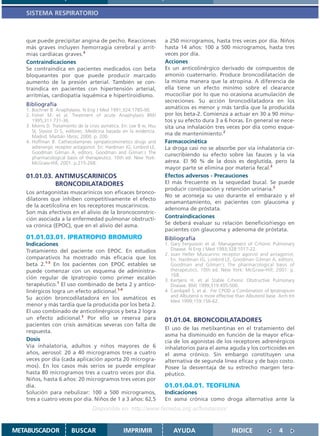 SISTEMA RESPIRATORIO



   que puede precipitar angina de pecho. Reacciones                   a 250 microgramos, hasta tres veces por día. Niños
   más graves incluyen hemorragia cerebral y arrit-                   hasta 14 años: 100 a 500 microgramos, hasta tres
   mias cardíacas graves.4                                            veces por día.
   Contraindicaciones                                                 Acciones
   Se contraindica en pacientes medicados con beta                    Es un anticolinérgico derivado de compuestos de
   bloqueantes por que puede producir marcado                         amonio cuaternario. Produce broncodilatación de
   aumento de la presión arterial. También se con-                    la misma manera que la atropina. A diferencia de
   traindica en pacientes con hipertensión arterial,                  ella tiene un efecto mínimo sobre el clearance
   arritmias, cardiopatía isquémica e hipertiroidismo.                mucociliar por lo que no ocasiona acumulación de
                                                                      secreciones. Su acción broncodilatadora en los
   Bibliografía
   1. Bochner B. Anaphylaxis. N Eng J Med 1991;324:1785-90.           asmáticos es menor y más tardía que la producida
   2. Fisher M. et al. Treatment of acute Anaphylaxis BMJ             por los beta-2. Comienza a actuar en 30 a 90 minu-
      1995;311:731-36.                                                tos y su efecto dura 3 a 6 horas. En general se nece-
   3. Morris D. Tratamiento de la crisis asmática. En: Lee B w, Hsu   sita una inhalación tres veces por día como esque-
      SI, Stasior D S, editores. Medicina basada en la evidencia.
      Madrid: Marbán libros; 2000. p. 200.
                                                                      ma de mantenimiento.2
   4. Hoffman B. Cathecolamynes sympaticomimetics drugs and           Farmacocinética
      adrenergic receptor antagonist. En: Hardman JG, Limbird LE,     La droga casi no se absorbe por vía inhalatoria cir-
      Goodman Gilman A, editors. Goodman and Gilman´s The
                                                                      cunscribiendo su efecto sobre las fauces y la vía
      pharmacological basis of therapeutics. 10th ed. New York:
      McGraw-Hill; 2001. p.215-268.                                   aérea. El 90 % de la dosis es deglutida, pero la
                                                                      mayor parte se elimina por materia fecal.2
   01.01.03. ANTIMUSCARINICOS                                         Efectos adversos - Precauciones
             BRONCODILATADORES                                        El más frecuente es la sequedad bucal. Se puede
                                                                      producir constipación y retención urinaria.2
   Los antagonistas muscarínicos son eficaces bronco-
                                                                      No se aconseja su uso durante el embarazo y el
   dilatores que inhiben competitivamente el efecto
                                                                      amamantamiento, en pacientes con glaucoma y
   de la acetilcolina en los receptores muscarínicos.
                                                                      adenoma de próstata.
   Son más efectivos en el alivio de la broncoconstric-
   ción asociada a la enfermedad pulmonar obstructi-                  Contraindicaciones
   va crónica (EPOC), que en el alivio del asma.                      Se deberá evaluar su relación beneficio/riesgo en
                                                                      pacientes con glaucoma y adenoma de próstata.
   01.01.03.01. IPRATROPIO BROMURO                                    Bibliografía
   Indicaciones                                                       1. Gary Fergusson et al. Management of Crhonic Pulmonary
   Tratamiento del paciente con EPOC. En estudios                        Disease. N Eng J Med 1993;328:1017-22.
                                                                      2. Joan Heller Muscarinic receptor agonist and antagonist.
   comparativos ha mostrado más eficacia que los                         En: Hardman JG, Limbird LE, Goodman Gilman A, editors.
   beta 2.1-3 En los pacientes con EPOC estables se                      Goodman and Gilman´s The pharmacological basis of
   puede comenzar con un esquema de administra-                          therapeutics. 10th ed. New York: McGraw-Hill; 2001. p.
                                                                         168.
   ción regular de Ipratropio como primer escalón                     3. Kertjens H. et al Stable Crhonic Obstructive Pulmonary
   terapéutico.1 El uso combinado de beta 2 y antico-                    Disease. BMJ 1999;319:495-500.
   linérgicos logra un efecto adicional.1-4                           4. Cambpell S. et al. For CPOD a Combination of Ipratropium
   Su acción broncodilatadora en los asmáticos es                        and Albuterol is more effective than Albuterol base. Arch Int
                                                                         Med 1999;159:156-62.
   menor y más tardía que la producida por los beta 2.
   El uso combinado de anticolinérgicos y beta 2 logra
   un efecto adicional.2 Por ello se reserva para                     01.01.04. BRONCODILATADORES
   pacientes con crisis asmáticas severas con falta de
                                                                      El uso de las metilxantinas en el tratamiento del
   respuesta.
                                                                      asma ha disminuido en función de la mayor efica-
   Dosis                                                              cia de los agonistas de los receptores adrenérgicos
   Vía inhalatoria, adultos y niños mayores de 6                      inhalatorios para el asma aguda y los corticoides en
   años, aerosol: 20 a 40 microgramos tres a cuatro                   el asma crónico. Sin embargo constituyen una
   veces por día (cada aplicación aporta 20 microgra-                 alternativa de segunda línea eficaz y de bajo costo.
   mos). En los casos más serios se puede emplear                     Posee la desventaja de su estrecho margen tera-
   hasta 80 microgramos tres a cuatro veces por día.                  péutico.
   Niños, hasta 6 años: 20 microgramos tres veces por
   día.                                                               01.01.04.01. TEOFILINA
   Solución para nebulizar: 100 a 500 microgramos,                    Indicaciones
   tres a cuatro veces por día. Niños de 1 a 3 años: 62,5             En asma crónica como droga alternativa ante la
                                   Disponible en: http://www.femeba.org.ar/fundacion/


METABUSCADOR             BUSCAR                    IMPRIMIR               AYUDA                        INDICE                 4
 
