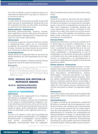 ANTINEOPLASICOS E INMUNOSUPRESORES



   lina, esto es debido a que el producto posee una                  Para el mantenimiento reducir hasta la menor dosis
   velocidad de depuración muy baja, en relación a                   eficaz.
   la hormona natural.                                               Acciones
   Farmacocinética                                                   Teniendo en cuenta la estructura de esta sustancia
   La vida media de eliminación es de 80 minutos (30                 tiene capacidad de reaccionar con grupos sulfhidri-
   veces más que la somatostatina). Después de la vía                los (SH) en los tejidos y se transforma en mercapto-
   SC se absorbe muy bien. La vida media se prolonga                 purina y ésta tiene la capacidad de incorporarse al
   en pacientes con insuficiencia renal.                             DNA como tioguanina, inhibiendo procesos por
   Efectos adversos - Precauciones                                   varios mecanismos que alteran o retardan el ciclo
   Disturbios gastrointestinales, anorexia, náuseas,                 celular. No se sabe como actúa en la artritis reuma-
   dolor abdominal, diarrea. Alteración de la glucosa                toidea y otras enfermedades inmunológicas, pero
   por postprandial e hiperglucemia.2 Trastornos vesi-               podría estar relacionado con la inmunosupresión
   cales con cólico biliar y pancreatitis.                           inducida por la azatioprina.
   Interacciones                                                     Farmacocinética
   En insulinas, puede ser necesario disminuir insulina              Después de administrar una dosis de azatioprina IV
   ó hipoglucemiantes orales con el tratamiento                      la droga deja la circulación rápidamente, y muy
   simultáneo de octreotide. Monitorear la función                   escasa cantidad de droga sin cambio llega a la
   tiroidea. Aumenta la concentración de bromocrip-                  orina. La azatioprina se absorbe bien por vía oral.
   tina. Disminuye la absorción de ciclosporina                      Su vida media es de 5 horas. La droga es amplia-
   Contraindicaciones                                                mente desdoblada a mercaptopurina la cual es
   Posible efecto en el desarrollo fetal, se usa solo si los         catabolizada con formación de derivados oxidados
   efectos benéficos son más importantes que los inde-               y metilados entre los cuales predomina el ácido 6-
   seados.                                                           tiourico. La azatioprina y la mercaptopurina se
   En insuficiencia hepática, chequear cálculos biliares             encuentran moderadamente ligadas a las proteínas
   después de más de 6 meses de tratamiento.                         plasmáticas (30%).
   Bibliografía                                                      Efectos adversos - Precauciones
   1. Mosdell K W. et al. Elwergin indications for octreotide the-   La azatioprina es metabolizada primero a 6-mer-
      rapy. Am J Hosp Pharm. 1994:51:1184-1192.                      captopurina y luego a productos inactivos. Los prin-
   2. Ríos M S et al. Somatostatin analog SMS 201-995 and insu-      cipales y más serios efectos adversos son hematoló-
      lin needs in insulin dependent diabetes patients studied by
      means of an artificial pancreas. J Clin Endocr Metab           gicos (leucopenia, trombocitopenia, anemia,
      1986;63:1071-1074.                                             hemorragias, infecciones secundarias a la depre-
                                                                     sión medular y gastrointestinales (náuseas, vómi-
   18.03. DROGAS QUE AFECTAN LA                                      tos, dolores abdominales, signos de hepatotoxici-
                                                                     dad con fosfatasas alcalinas séricas aumentadas, e
          RESPUESTA INMUNE                                           hiperbilirrubinemia). Otros efectos adversos obser-
   18.03.01. INMUNOSUPRESORES                                        vados son: rash cutáneo, diarrea, esteatorrea, neu-
             ANTIPROLIFERATIVOS                                      monitis, pancreatitis y balance nitrogenado negati-
                                                                     vo.2
   18.03.01.01 AZATIOPRINA                                           Interacciones
   Indicaciones                                                      Tiene cierto efecto ahorrador de corticoesteroides
   Está indicada como coadyuvante en la inhibición                   que permite reducir la dosis de éstos cuando se uti-
   del rechazo al trasplante renal.                                  lizan juntos.
   Actualmente se evalúa su eficacia en el tratamien-                Contraindicaciones
   to de: púrpura trombocitopénica idiopática, ane-                  El empleo simultáneo de azatioprina y alopurinol
   mias hemolíticas autoinmunes, LES y artritis reuma-               dificulta la conversión de 6-mercaptopurina a pro-
   toidea1 en su forma severamente activa que no res-                ductos inactivos, por inhibición de la xantinooxida-
   ponde al reposo, ácido acetilsalicílico, antiinflama-             sa, lo que provoca aumento de los niveles sanguí-
   torios no esteroides u otros agentes como el oro.                 neos de 6-mercaptopurina. Está contraindicada su
   Dosis                                                             administración en pacientes con antecedentes de
   Vía oral o IV, adultos y niños: para la profilaxis de             hipersensibilidad a la droga, en embarazadas afec-
   rechazo de órganos trasplantados, 3 a 5 mg/kg/día.                tadas de artritis reumatoidea que hayan sido trata-
   Mantenimiento: 1 a 2 mg/kg/día. Vía oral, adultos:                dos con algún agente alquilante (ciclofosfamida,
   para artritis reumatoidea, inicialmente 1                         clorambucil), ya que pueden provocar el desarrollo
   mg/kg/día, aumentándola hasta 2,5 mg/kg/día.                      de tejidos atípicos. Tampoco debe usarse en pacien-
                                   Disponible en: http://www.femeba.org.ar/fundacion/


METABUSCADOR            BUSCAR                    IMPRIMIR              AYUDA                  INDICE            302
 