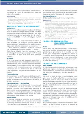 ANTINEOPLASICOS E INMUNOSUPRESORES



   tes con varicela actual o reciente, o con herpes zos-                El aciclovir compite por el micofenolato en su elimina-
   ter debido al riesgo de generalización grave de                      ción renal. El uso concomitante de tacrolimus aumen-
   estas enfermedades.                                                  ta la concentración plasmática de micofenolato. 4
   Bibliografía                                                         Contraindicaciones
   1. Heurkens AHM et al. Prednisone plus azathioprine treatment        Embarazadas-lactantes. En inmunodeprimidos.
      in patients with rheumatoid arthritis complicated by vasculiis.
      Arch Int Med. 1991;151: 2249-2254.                                Bibliografía
   2. Lawson DH et al. Adverse effects of azathioprine. Adv Drug        1. Europlan Mycophenolate Mofetil Cooperative study group
      React. Acute Poisoning Rev. 1984;3: 161-171.                         Placebo-controlled study of mycophenolate mofetil combi-
                                                                           ned with cyclosporine and corticosteroides for prevention of
   18.03.01.02. MOFETIL MICOFENOLATO                                       cute reyection. Lancet 1995;345:1321-1325.
                                                                        2. The international mycophenolate mofetil study group. A.
   Indicaciones                                                            Long-Term randomized-multicenter study of micophenolate
   Prevención de rechazo agudo (renal) con 30-38% de                       mofetil (MMF) in cadaveric renal transplantation results at 3
   éxito en seis meses comparado con el 56% placebo.1                      years. Am Soc Transpl. Physicions 1997;362.
                                                                        3. Bullinham RES et al. Pharmacokinetics of mycophenolate
   Sin embargo en estudios de sobrevida a tres años                        mofetil (RS61443) a short review. Transplant Proc.
   no hay diferencias con azatropina 80,2%, micofe-                        1996;28:925-929.
   nolato 2g/día 81,9% y micofenolato 3g/día 84,8%.2                    4. Dipiro J T, Talbert R L et al Editors Pharmacotherapy. Appleton
                                                                           and Lange. Stanford, Connectict Ed. 2001. p. 782.
   Dosis
   Como no existe una correlación entre áreas bajo la                   18.03.01.03. PREDNISOLONA
   curva y el peso del individuo, las dosis deben ser
                                                                                     (GLUCOCORTICOIDES)
   aproximadas para cada paciente y su respectiva pato-                                 (Ver capitulo 9)
   logía, y por lo tanto, es necesario su monitoreo.3
                                                                        Dosis
   La dosis deben ser limitadas a 2g/día en pacientes
                                                                        Altas dosis de metilprednisolona 1000 mg/día
   con clearance de creatinina menor a 25 ml/min.
                                                                        durante el período perioperatorio previo al trans-
   Dosis hasta 3,5g/día han sido usadas en trata-
                                                                        plante luego prednisona 10-15 mg/día por seis
   miento agudo pero hay que comparar efectividad
                                                                        meses (post transplante), luego bajar a menos de
   vs toxicidad. A dosis más altas más toxicidad
                                                                        10 mg/día, en aquellos que reciben tacrolimus las
   rechaza.
                                                                        dosis son mucho más bajas ó incluso suspendidas.
   Acciones                                                             Siempre se recomienda la administración entre 7 y
   Es un inmunosupresor que seguido a su administra-                    8 horas (a la mañana).
   ción oral se transforma en ácido micofenólico que
   ejerce su acción sobre la inosinamonofosfato dehy-                   18.03.01.04. CICLOSPORINA
   drogenasa en forma no competitiva, y la posterior                    Indicaciones
   reducción en la síntesis de guanosina nucleotido,                    Prevención y mantenimiento del rechazo de trans-
   resultando en una disminución de la actividad                        plante de órganos, incluyendo médula ósea, sín-
   DNA- polimerasa con proliferación reducida de lin-                   drome nefrótico, enfermedades autoinmunes: uve-
   focitos.                                                             ítis endógena, de Behget y psoriasis severa.1,2,3
   Farmacocinética                                                      Dosis
   El micofenolato es combinado con ácido glucuróni-                    Vía oral: La dosis de 10 a 15 mg/kg/día de inicio
   co para su eliminación renal, de allí que hay que                    para pasar de 2 a 6 mg (kg/día) en mantenimiento.
   limitar la dosis en insuficiencia renal. Se une en el                El tiempo total de terapéutica está en discusión.
   97,5% a proteínas.                                                   Generalmente en combinación con otras drogas vía
   Efectos adversos - Precauciones                                      I.V: En un tercio de la dosis oral en pacientes que no
   No está asociado a nefrotoxicidad, neurotoxicidad                    pueden recibir tratamiento por vía oral. En infusión
   o hipertensión. Lo más frecuente son náuseas,                        lenta 2-6 horas.
   vómitos y diarrea. La fragmentación diaria de la                     La droga requiere control de ciclosporinemia,
   dosis mejora los síntomas adversos. Puede producir                   según la cual se ajustarán las dosis. Son reconocidos
   leucopenia y anemia. El citomegalovirus es también                   como niveles plasmáticos esperados en sangre
   frecuente. Después de tres años es más fácil obser-                  entre 500±300 ng/ml, considerando a la droga y sus
   var linfomas, especialmente con 3g/día.                              metabolitos, los niveles son de 125 ng±25ng/ml en
   Interacciones                                                        plasma de ciclosporina y entre 30 y 300 mg/ml la
   La comida retarda su absorción y concentración                       droga y sus productos.1
   pico máxima (25%) con antiácidos conteniendo                         Acciones
   aluminio y magnesio disminuyen mucho su absor-                       Es un inmunosupresor con capacidad de inhibir al lin-
   ción, también con el agregado de hierro.                             focito T, lo que constituyó un avance en prevenir las
                                    Disponible en: http://www.femeba.org.ar/fundacion/


METABUSCADOR             BUSCAR                     IMPRIMIR                AYUDA                         INDICE                303
 