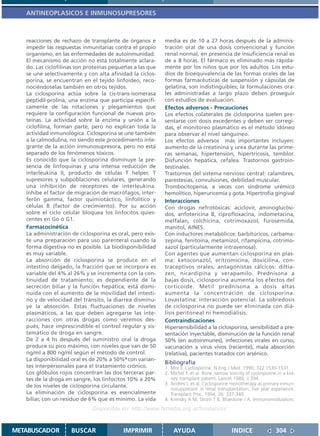 ANTINEOPLASICOS E INMUNOSUPRESORES



   reacciones de rechazo de transplante de órganos e       media es de 10 a 27 horas después de la adminis-
   impedir las respuestas inmunitarias contra el propio    tración oral de una dosis convencional y función
   organismo, en las enfermedades de autoinmunidad.        renal normal, en presencia de insuficiencia renal es
   El mecanismo de acción no está totalmente aclara-       de ± 8 horas. El fármaco es eliminado más rápida-
   do. Las ciclofilinas son proteínas pequeñas a las que   mente por los niños que por los adultos. Los estu-
   se une selectivamente y con alta afinidad la ciclos-    dios de bioequivalencia de las formas orales de las
   porina, se encuentran en el tejido linfoideo, reco-     formas farmacéuticas de suspensión y cápsulas de
   nociéndoselas también en otros tejidos.                 gelatina, son indistinguibles; la formulaciones ora-
   La ciclosporina actúa sobre la cis-trans-isomerasa      les administradas a largo plazo deben proseguir
   peptidil-prolina, una enzima que participa específi-    con estudios de evaluación.
   camente de las rotaciones y plegamientos que            Efectos adversos - Precauciones
   requiere la configuración funcional de nuevas pro-      Los efectos colaterales de ciclosporina suelen pre-
   teínas. La actividad sobre la enzima y unión a la       sentarse con dosis excedentes y deben ser corregi-
   ciclofilina, forman parte, pero no explican toda la     das, el monitoreo plasmático es el método idóneo
   actividad inmunológica. Ciclosporina se une también     para observar el nivel sanguíneo.
   a la calmodulina, no siendo este procedimiento inte-    Los efectos adversos más importantes incluyen:
   grante de la acción inmunosupresora, pero no está       aumento de la creatinina y urea durante las prime-
   separado de los fenómenos tóxicos.                      ras semanas, hipertensión, hipertricosis, temblor.
   Es conocido que la ciclosporina disminuye la pre-       Disfunción hepática, cefalea. Trastornos gastroin-
   sencia de linfoquinas y una intensa reducción de        testinales.
   interleukina II, producto de células T helper, T        Trastornos del sistema nervioso central: calambres,
   supresores y subpoblaciones celulares, generando        parestesias, convulsiones, debilidad muscular.
   una inhibición de receptores de interleukina.           Trombocitopenia, a veces con síndrome urémico
   Inhibe el factor de migración de macrófagos, inter-     hemolítico, hiperuricemia y gota. Hipertrofia gingival
   ferón gamma, factor quimiotáctico, linfolítico y        Interacciones
   células B (factor de crecimiento). Por su acción        Con drogas nefrotóxicas: aciclovir, aminoglucósi-
   sobre el ciclo celular bloquea los linfocitos quies-    dos, anfotericina B, ciprofloxacina, indometacina,
   centes en Go ó G1.                                      melfalan, colchicina, cotrimoxazol, furosemida,
   Farmacocinética                                         manitol, AINES.
   La administración de ciclosporina es oral, pero exis-   Con inductores metabólicos: barbitúricos, carbama-
   te una preparación para uso parenteral cuando la        zepina, fenitoína, metamizol, rifampicina, cotrimo-
   forma digestiva no es posible. La biodisponibilidad     xazol (particularmente intravenosa).
   es muy variable.                                        Con agentes que aumentan ciclosporina en plas-
   La absorción de ciclosporina se produce en el           ma: ketoconazol, eritromicina, doxicilina, con-
   intestino delgado, la fracción que se incorpora es      traceptivos orales, antagonistas cálcicos: diltia-
   variable del 4% al 26% y se incrementa con la con-      zen, nicardipina y verapamilo. Prednisona a
   tinuidad de tratamiento; es dependiente de la           bajas dosis, ciclosporina aumenta los efectos del
   secreción biliar y la función hepática; está dismi-     corticoide. Metil prednisona a dosis altas
   nuida con el aumento de la movilidad del intesti-       aumenta la concentración de ciclosporina.
   no y de velocidad del tránsito, la diarrea disminu-     Lovastatina: interacción potencial. La sobredosis
   ye la absorción. Estas fluctuaciones de niveles         de ciclosporina no puede ser eliminada con diá-
   plasmáticos, a las que deben agregarse las inte-        lisis peritoneal ni hemodiálisis.
   racciones con otras drogas como veremos des-            Contraindicaciones
   pués, hace imprescindible el control regular y sis-     Hipersensibilidad a la ciclosporina, sensibilidad a pre-
   temático de droga en sangre.                            sentación inyectable, disminución de la función renal
   De 2 a 4 hs después del suministro oral la droga        50% (en autoinmunes), infecciones virales en curso,
   produce su pico máximo, con niveles que van de 50       vacunación a virus vivos (reciente), mala absorción
   ng/ml a 800 ng/ml según el método de control.           (relativa), pacientes tratados con arsénico.
   La disponibilidad oral es de 20% a 50%4 con varian-
                                                           Bibliografía
   tes interpersonales para el tratamiento crónico.        1. Mor F. Cyclosporine. N Eng J Med. 1990; 322:1530-1531.
   Los glóbulos rojos concentran las dos terceras par-     2. Michel F. et al. Bone narrow toxicity of cyclosporine in a kid-
   tes de la droga en sangre, los linfocitos 10% a 20%        ney transplant patient. Lancet 1986; ii:394.
   de los niveles de ciclosporina circulante.              3. Andrev J. et al. Cyclosporine monotherapy as primary inmun-
                                                              nosuppresion in renal transplantation, five year experience.
   La eliminación de ciclosporina es esencialmente            Transplant Proc. 1994; 26: 337-340.
   biliar, con un residuo de 6% que es mínimo. La vida     4. Krensky A M, Strom T B, Bluestone J A. Immunomodulators:
                              Disponible en: http://www.femeba.org.ar/fundacion/


METABUSCADOR         BUSCAR               IMPRIMIR             AYUDA                         INDICE                304
 