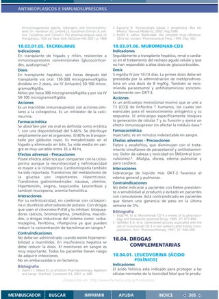 ANTINEOPLASICOS E INMUNOSUPRESORES



     Immunosuppressive agents, tolerogens and immunostimu-              2. Katzung B. Farmacología básica y terapéutica. 8va ed.
     lants. En: Hardman JG, Limbird LE, Goodman Gilman A, edi-             México: Manual Moderno; 2002. Pag.1086
     tors. Goodman and Gilman´s The pharmacological basis of            3. Parfitt K, editor. Martindale: the complete drug reference.
     therapeutics. 10th ed. New York: McGraw-Hill; 2001. p.1468            32nd ed. London: Pharmaceutical Press; 1999. Pag. 562.

   18.03.01.05. TACROLIMUS                                              18.03.01.06. MUROMONAB-CD3
   Indicaciones                                                         Indicaciones
   En transplante de hígado y riñón, resistentes a                      Seguidamente a transplante hepático, renal o cardía-
   inmunosupresores convencionales (glucocorticoi-                      co en el tratamiento del rechazo agudo celular y que
   des, azatioprina).2                                                  no han respondido a altas dosis de glucocorticoides.
   Dosis                                                                Dosis
   En transplante hepático, seis horas después del                      5 mg/día IV por 10-14 días. La primer dosis debe ser
   transplante vía oral: 150-300 microgramos/Kg/día                     precedida por la administración de metilpredniso-
   dividida en 2 dosis, vía IV (infusión) 50-100 micro-                 lona en una dosis de 8 mg/Kg. También se reco-
   gramos/Kg/día.                                                       mienda paracetamol y antihistamínicos concomi-
   Niños por boca 300 microgramos/Kg/día y por vía IV                   tantemente con OKT-3.
   50-100 microgramos/Kg/día.                                           Acciones
   Acciones                                                             Es un anticuerpo monoclonal murino que se une a
   Es un macrólido inmunosupresor, con acciones simi-                   T3 (CD3) de linfocitos T humanos, los cuales son
   lares a la ciclosporina. Es un inhibidor de la calci-                esenciales para el reconocimiento antigénico y su
   neurina.                                                             respuesta. El anticuerpo específicamente bloquea
   Farmacocinética                                                      la generación de células T y su función y ejerce un
   Se absorben por vía oral es definida como errática                   efecto inmunosupresor sin afectar la médula ósea.1
   1, con una disponibilidad del 5-66%. Se distribuye                   Farmacocinética
   ampliamente por el organismo. El 80% es transpor-                    Inyectado, es en minutos indetectable en sangre.
   tado por glóbulos rojos. Es metabolizado en el                       Efectos adversos - Precauciones
   hígado y eliminado en bilis. Su vida media en san-                   Fiebre y escalofríos, que disminuyen con el trata-
   gre es muy variable entre 35 a 40 hs.                                miento simultáneo de paracetamol y antihistamíni-
   Efectos adversos - Precauciones                                      cos. Dolor de cabeza y toxicidad en SNCentral (con-
   Posee efectos adversos que comparten con la ciclos-                  vulsiones).2 Mialgia, disnea, edema pulmonar y
   porina aunque la neurotixicidad y nefrotoxicidad                     paro cardíaco.
   es mayor a la ciclosporina. Cardiomiopatía también                   Interacciones
   ha sido reportada. Transtornos del metabolismo de                    Sobrecarga de líquido más OKT-3 favorece el
   la glucosa son importantes. Hipertricosis.                           edema general y pulmonar.
   Transtornos gastrointestinales: náuseas, vómitos.                    Contraindicaciones
   Hipertensión, angina, taquicardia. Leucocitosis y                    No debe indicarse a pacientes con fiebre prexisten-
   también leucopenia, anemia hemolítica.                               te o sensibilidad al producto y evitado en pacientes
   Interacciones                                                        con convulsiones. Está contraindicado en pacientes
   Por su nefrotoxicidad, no combinar con ciclospori-                   que tienen una ganancia de peso en la última
   na o diuréticos ahorradores de potasio. Con drogas                   semana de 3%.
   que usen el citocromo P-450 y lo inhiban: bloquea-
                                                                        Bibliografía
   dores cálcicos, bromocriptina, cimetidina, macróli-                  1. Todd PA. Et al. Muromonab CD-3 a review of its pharmaco-
   dos; o drogas inductoras del sistema como: carba-                       logy and therapeutic potential Drugs 1989; 37: 871-899.
   mazepina, fenitoína, rifampicina ya que pueden                       2. Seifeldin R.A. et al. Generalised seizures associated with the
                                                                           use of muromonab CD-3 in two patients after kidney trans-
   reducir la concentración de tacrolimus en sangre.3
                                                                           plantation. Ann. Pharmacotherapy 1997; 31: 586-589.
   Contraindicaciones
   No debe ser administrado cuando existe hipersensi-                   18.04. DROGAS
   bilidad a macrólidos. En insuficiencia hepática se
   debe reducir la dosis. El monitoreo en sangre es                            COMPLEMENTARIAS
   muy importante. Todos los pacientes tienen riesgo
   de adquirir infecciones.                                             18.04.01. LEUCOVORINA (ÁCIDO
   No en embarazadas o en lactancia.                                              FOLÍNICO)
                                                                        Indicaciones
   Bibliografía
   1. Dipiro J T, Talbert R L et al Editors Pharmacotherapy. Appleton   El ácido folínico está indicado para proteger a las
      and Lange. Stanford, Connectict Ed. 2001. p. 680                  células normales de la toxicidad letal que le produ-
                                    Disponible en: http://www.femeba.org.ar/fundacion/


METABUSCADOR             BUSCAR                     IMPRIMIR                AYUDA                        INDICE                305
 