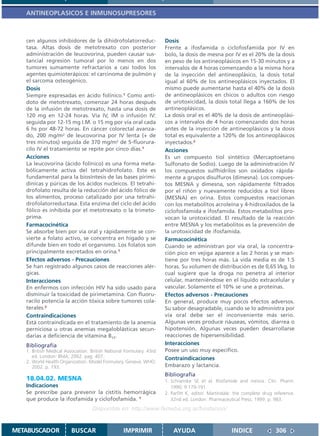 ANTINEOPLASICOS E INMUNOSUPRESORES



   cen algunos inhibidores de la dihidrofolatorreduc-                 Dosis
   tasa. Altas dosis de metotrexato con posterior                     Frente a ifosfamida o ciclofosfamida por IV en
   administración de leucovorina, pueden causar sus-                  bolo, la dosis de mesna por IV es el 20% de la dosis
   tancial regresión tumoral por lo menos en dos                      en peso de los antineoplásicos en 15-30 minutos y a
   tumores sumamente refractarios a casi todos los                    intervalos de 4 horas comenzando a la misma hora
   agentes quimioterápicos: el carcinoma de pulmón y                  de la inyección del antineoplásico, la dosis total
   el sarcoma osteogénico.                                            igual al 60% de los antineoplásicos inyectados. El
   Dosis                                                              mismo puede aumentarse hasta el 40% de la dosis
   Siempre expresadas en ácido folínico.1 Como antí-                  de antineoplásicos en chicos o adultos con riesgo
   doto de metotrexato, comenzar 24 horas después                     de urotoxicidad, la dosis total llega a 160% de los
   de la infusión de metotrexato, hasta una dosis de                  antineoplásicos.
   120 mg en 12-24 horas. Vía IV, IM o infusión IV:                   La dosis oral es el 40% de la dosis de antineoplási-
   seguida por 12-15 mg I.M. o 15 mg por vía oral cada                cos a intervalos de 4 horas comenzando dos horas
   6 hs por 48-72 horas. En cáncer colorectal avanza-                 antes de la inyección de antineoplásicos y la dosis
   do, 200 mg/m2 de leucovorina por IV lenta (+ de                    total es equivalente a 120% de los antineoplásicos
   tres minutos) seguida de 370 mg/m2 de 5-fluorura-                  inyectados.2
   cilo IV el tratamiento se repite por cinco días.1                  Acciones
   Acciones                                                           Es un compuesto tiol sintético (Mercaptoetano
   La leucovorina (ácido folínico) es una forma meta-                 Sulfonato de Sodio). Luego de la administración IV
   bólicamente activa del tetrahidrofolato. Este es                   los compuestos sulfhidrilos son oxidados rápida-
   fundamental para la biosíntesis de las bases pirimi-               mente a grupos disulfuros (dimesna). Los compues-
   dínicas y púricas de los ácidos nucleicos. El tetrahi-             tos MESNA y dimesna, son rápidamente filtrados
   drofolato resulta de la reducción del ácido fólico de              por el riñón y nuevamente reducidos a tiol libres
   los alimentos, proceso catalizado por una tetrahi-                 (MESNA) en orina. Estos compuestos reaccionan
   drofolatorreductasa. Esta enzima del ciclo del ácido               con los metabolitos acroleína y 4-hidroxilados de la
   fólico es inhibida por el metotrexato o la trimeto-                ciclofosfamida e ifosfamida. Estos metabolitos pro-
   prima.                                                             vocan la urotoxicidad. El resultado de la reacción
   Farmacocinética                                                    entre MESNA y los metabolitos es la prevención de
   Se absorbe bien por vía oral y rápidamente se con-                 la urotoxicidad de ifosfamida.
   vierte a folato activo, se concentra en hígado y se                Farmacocinética
   difunde bien en todo el organismo. Los folatos son                 Cuando se administran por vía oral, la concentra-
   principalmente excretados en orina.1                               ción pico en vejiga aparece a las 2 horas y se man-
   Efectos adversos - Precauciones                                    tiene por tres horas más. La vida media es de 1.5
   Se han registrado algunos casos de reacciones alér-                horas. Su volumen de distribución es de 0,65 l/kg, lo
   gicas.                                                             cual sugiere que la droga no penetra al interior
   Interacciones                                                      celular, manteniéndose en el líquido extracelular y
   En enfermos con infección HIV ha sido usado para                   vascular. Solamente el 10% se une a proteínas.
   disminuir la toxicidad de pirimetamina. Con fluoru-                Efectos adversos - Precauciones
   racilo potencia la acción tóxica sobre tumores cola-               En general, produce muy pocos efectos adversos.
   terales.2                                                          Su sabor desagradable, cuando se lo administra por
   Contraindicaciones                                                 vía oral debe ser el inconveniente más serio.
   Está contraindicada en el tratamiento de la anemia                 Algunas veces produce náuseas, vómitos, diarrea o
   perniciosa u otras anemias megaloblásticas secun-                  hipotensión. Algunas veces pueden desarrollarse
   darias a deficiencia de vitamina B12.                              reacciones de hipersensibilidad.
   Bibliografía                                                       Interacciones
   1. British Medical Association. British National Formulary. 43rd   Posee un uso muy específico.
      ed. London: BMA; 2002. pag. 407.                                Contraindicaciones
   2. World Health Organization. Model Formulary. Geneva: WHO;
      2002. p. 193.                                                   Embarazo y lactancia.
                                                                      Bibliografía
   18.04.02. MESNA                                                    1. Schoenike SE et al. Ifosfamide and mesna. Clin. Pharm.
   Indicaciones                                                          1990; 9:179-191.
   Se prescribe para prevenir la cistitis hemorrágica                 2. Parfitt K, editor. Martindale: the complete drug reference.
   que produce la ifosfamida y ciclofosfamida. 1                         32nd ed. London: Pharmaceutical Press; 1999. p. 983.
                                   Disponible en: http://www.femeba.org.ar/fundacion/


METABUSCADOR             BUSCAR                    IMPRIMIR               AYUDA                       INDICE              306
 