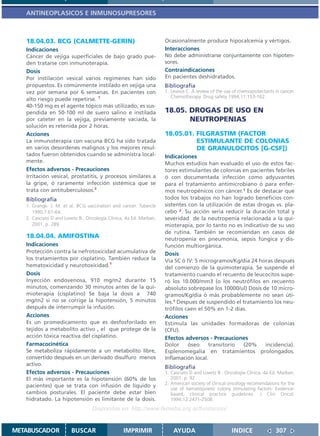 ANTINEOPLASICOS E INMUNOSUPRESORES



   18.04.03. BCG (CALMETTE-GERIN)                                   Ocasionalmente produce hipocalcemia y vértigos.
   Indicaciones                                                     Interacciones
   Cáncer de vejiga superficiales de bajo grado pue-                No debe administrarse conjuntamente con hipoten-
   den tratarse con inmunoterapia.                                  sores.
   Dosis                                                            Contraindicaciones
   Por instilación vesical varios regímenes han sido                En pacientes deshidratados.
   propuestos. Es comúnmente instilado en vejiga una                Bibliografía
   vez por semana por 6 semanas. En pacientes con                   1. Lewios C. A review of the use of chemoprotectants in cancer.
                                                                       Chemotherapy. Drug safety 1994;11:153-162.
   alto riesgo puede repetirse. 1
   40-150 mg es el agente tópico más utilizado, es sus-
   pendida en 50-100 ml de suero salino e instilada                 18.05. DROGAS DE USO EN
   por cateter en la vejiga, previamente vaciada, la                       NEUTROPENIAS
   solución es retenida por 2 horas.
   Acciones                                                         18.05.01. FILGRASTIM (FACTOR
   La inmunoterapia con vacuna BCG ha sido tratada                            ESTIMULANTE DE COLONIAS
   en varios desordenes malignos y los mejores resul-                         DE GRANULOCITOS [G-CSF])
   tados fueron obtenidos cuando se administra local-               Indicaciones
   mente.                                                           Muchos estudios han evaluado el uso de estos fac-
   Efectos adversos - Precauciones                                  tores estimulantes de colonias en pacientes febriles
   Irritación vesical, prostatitis, y procesos similares a          ó con documentada infección como adyuvantes
   la gripe, ó raramente infección sistémica que se                 para el tratamiento antimicrobiano ó para enfer-
   trata con antituberculosos.2                                     mos neutropénicos con cáncer.1 Es de destacar que
   Bibliografía                                                     todos los trabajos no han logrado beneficios con-
   1. Grange. J. M. et al. BCG vaccination and cancer. Tubercle     sistentes con la utilización de estas drogas vs. pla-
      1990;7:61-64.                                                 cebo 2. Su acción sería reducir la duración total y
   2. Casciato D and Lowitz B.. Oncología Clínica. 4a Ed. Marban,   severidad de la neutropenia relacionada a la qui-
      2001. p. 289.                                                 mioterapia, por lo tanto no es indicativo de su uso
                                                                    de rutina. También se recomiendan en casos de
   18.04.04. AMIFOSTINA                                             neutropenia en pneumonía, sepsis fúngica y dis-
   Indicaciones                                                     función multiorgánica.
   Protección contra la nefrotoxicidad acumulativa de               Dosis
   los tratamientos por cisplatino. También reduce la               Vía SC ó IV: 5 microgramos/Kg/día 24 horas después
   hematoxicidad y neurotoxicidad.1                                 del comienzo de la quimioterapia. Se suspende el
   Dosis                                                            tratamiento cuando el recuento de leucocitos supe-
   Inyección endovenosa, 910 mg/m2 durante 15                       ró los 10.000/mm3 (o los neutrófilos en recuento
   minutos, comenzando 30 minutos antes de la qui-                  absoluto sobrepase los 10000/ul) Dosis de 10 micro-
   mioterapia (cisplatino) Se baja la dosis a 740                   gramos/Kg/día ó más probablemente no sean úti-
   mg/m2 si no se corrige la hipotensión, 5 minutos                 les.1 Despues de suspendido el tratamiento los neu-
   después de interrumpir la infusión.                              trófilos caen el 50% en 1-2 días.
   Acciones                                                         Acciones
   Es un promedicamento que es desfosforilado en                    Estimula las unidades formadoras de colonias
   tejidos a metabolito activo , el que protege de la               (CFU).
   acción tóxica reactiva del cisplatino.                           Efectos adversos - Precauciones
   Farmacocinética                                                  Dolor     óseo    transitorio   (20%     incidencia).
   Se metaboliza rápidamente a un metabolito libre,                 Esplenomegalia en tratamientos prolongados.
   convertido después en un derivado disulfuro menos                Inflamación local.
   activo.
                                                                    Bibliografía
   Efectos adversos - Precauciones                                  1. Casciato D and Lowitz B.. Oncología Clínica. 4a Ed. Marban,
   El más importante es la hipotensión (60% de los                     2001. p. 92
                                                                    2. American society of clinical oncology recomendations for the
   pacientes) que se trata con infusión de líquido y
                                                                       use of hematopoietic colony stimulating factors: Evidence-
   cambios posturales. El paciente debe estar bien                     based, clinical practice guidelines. J Clin Oncol.
   hidratado. La hipotensión es limitante de la dosis.                 1994;12:2471-2508.
                                  Disponible en: http://www.femeba.org.ar/fundacion/


METABUSCADOR            BUSCAR                   IMPRIMIR               AYUDA                       INDICE               307
 