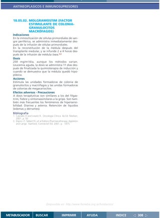 ANTINEOPLASICOS E INMUNOSUPRESORES



   18.05.02. MOLGRAMOSTIM (FACTOR
             ESTIMULANTE DE COLONIA-
             GRANULOCITOS
             MACRÓFAGOS)
   Indicaciones
   En la inmovilización de células primordiales de san-
   gre periférica, se administra inmediatamente des-
   pués de la infusión de células primordiales.
   En la reconstitución de la médula después del
   transplante medular, y se infunde 2 a 4 horas des-
   pués de la infusión de médula ósea.1,2
   Dosis
   250 mg/m2/día, aunque los métodos varian.
   Leucemia aguda, la dosis se administra 11 días des-
   pués de finalizada la quimioterapia de inducción y
   cuando se demuestra que la médula quedó hipo-
   plásica.
   Acciones
   Estimula las unidades formadoras de colonia de
   granulocitos y macrófagos y las unidas formadoras
   de colonias de megacariocitos.
   Efectos adversos - Precauciones
   A dosis terapéuticas son similares a los del filgas-
   trim, fiebre y síntomassimilares a la gripe. Son tam-
   bién más frecuentes los fenómenos de hipersensi-
   bilidad. Diarrea y astenia. Retención de líquidos
   (edemas y derrames).
   Bibliografía
   1. Casciato D and Lowitz B.. Oncología Clínica. 4a Ed. Marban,
      2001. p. 93
   2. Dipiro J T, Talbert R L et al Editors Pharmacotherapy. Appleton
      and Lange. Stanford, Connectict Ed. 2001. p. 1875.




                                    Disponible en: http://www.femeba.org.ar/fundacion/


METABUSCADOR             BUSCAR                     IMPRIMIR            AYUDA            INDICE   308
 