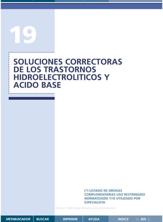19
   SOLUCIONES CORRECTORAS
   DE LOS TRASTORNOS
   HIDROELECTROLITICOS Y
   ACIDO BASE




                                               (*) LISTADO DE DROGAS
                                               COMPLEMENTARIAS USO RESTRINGIDO
                                               NORMATIZADO Y/O UTILIZADO POR
                                               ESPECIALISTA
                    Disponible en: http://www.femeba.org.ar/fundacion/


METABUSCADOR   BUSCAR          IMPRIMIR           AYUDA                  INDICE   309
 
