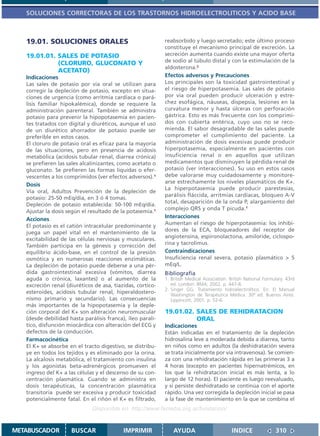 SOLUCIONES CORRECTORAS DE LOS TRASTORNOS HIDROELECTROLITICOS Y ACIDO BASE



   19.01. SOLUCIONES ORALES                                 reabsorbido y luego secretado; este último proceso
                                                            constituye el mecanismo principal de excreción. La
   19.01.01. SALES DE POTASIO                               secreción aumenta cuando existe una mayor oferta
                                                            de sodio al túbulo distal y con la estimulación de la
             (CLORURO, GLUCONATO Y
                                                            aldosterona.2
             ACETATO)
   Indicaciones                                             Efectos adversos y Precauciones
   Las sales de potasio por vía oral se utilizan para       Los principales son la toxicidad gastrointestinal y
   corregir la depleción de potasio, excepto en situa-      el riesgo de hiperpotasemia. Las sales de potasio
   ciones de urgencia (como arritmia cardíaca o pará-       por vía oral pueden producir ulceración y estre-
   lisis familiar hipokalémica), donde se requiere la       chez esofágica, náuseas, dispepsia, lesiones en la
   administración parenteral. También se administra         curvatura menor y hasta úlceras con perforación
   potasio para prevenir la hipopotasemia en pacien-        gástrica. Esto es más frecuente con los comprimi-
   tes tratados con digital y diuréticos, aunque el uso     dos con cubierta entérica, cuyo uso no se reco-
   de un diurético ahorrador de potasio puede ser           mienda. El sabor desagradable de las sales puede
   preferible en estos casos.                               comprometer el cumplimiento del paciente. La
   El cloruro de potasio oral es eficaz para la mayoría     administración de dosis excesivas puede producir
   de las situaciones, pero en presencia de acidosis        hiperpotasemia, especialmente en pacientes con
   metabólica (acidosis tubular renal, diarrea crónica)     insuficiencia renal o en aquellos que utilizan
   se prefieren las sales alcalinizantes, como acetato o    medicamentos que disminuyen la pérdida renal de
   gluconato. Se prefieren las formas líquidas o efer-      potasio (ver interacciones). Su uso en estos casos
   vescentes a los comprimidos (ver efectos adversos).1     debe valorarse muy cuidadosamente y monitore-
                                                            arse estrechamente los niveles plasmáticos de K+.
   Dosis
                                                            La hiperpotasemia puede producir parestesias,
   Vía oral, Adultos Prevención de la depleción de
                                                            parálisis fláccida, arritmias cardíacas, bloqueo A-V
   potasio: 25-50 mEq/día, en 3 ó 4 tomas.
                                                            total, desaparición de la onda P, alargamiento del
   Depleción de potasio establecida: 50-100 mEq/día.
                                                            complejo QRS y onda T picuda.1
   Ajustar la dosis según el resultado de la potasemia.1
                                                            Interacciones
   Acciones
                                                            Aumentan el riesgo de hiperpotasemia: los inhibi-
   El potasio es el catión intracelular predominante y
                                                            dores de la ECA, bloqueadores del receptor de
   juega un papel vital en el mantenimiento de la
   excitabilidad de las células nerviosas y musculares.     angiotensina, espironolactona, amiloride, ciclospo-
   También participa en la génesis y corrección del         rina y tacrolimus.
   equilibrio ácido-base, en el control de la presión       Contraindicaciones
   osmótica y en numerosas reacciones enzimáticas.          Insuficiencia renal severa, potasio plasmático > 5
   La depleción de potasio puede deberse a una pér-         mEq/L.
   dida gastrointestinal excesiva (vómitos, diarrea         Bibliografía
   aguda o crónica, laxantes) o al aumento de la            1. British Medical Association. British National Formulary. 43rd
   excreción renal (diuréticos de asa, tiazidas, cortico-      ed. London: BMA; 2002. p. 447-8.
                                                            2. Singer GG. Tratamiento hidroelectrolítico. En: El Manual
   esteroides, acidosis tubular renal, hiperaldostero-         Washington de Terapéutica Médica. 30ª ed. Buenos Aires:
   nismo primario y secundario). Las consecuencias             Lippincott; 2001. p. 52-6.
   más importantes de la hipopotasemia y la deple-
   ción corporal del K+ son alteración neuromuscular        19.01.02. SALES DE REHIDRATACION
   (desde debilidad hasta parálisis franca), íleo paralí-             ORAL
   tico, disfunción miocárdica con alteración del ECG y     Indicaciones
   defectos de la conducción.                               Están indicadas en el tratamiento de la depleción
   Farmacocinética                                          hidrosalina leve a moderada debida a diarrea, tanto
   El K+ se absorbe en el tracto digestivo, se distribu-    en niños como en adultos (la deshidratación severa
   ye en todos los tejidos y es eliminado por la orina.     se trata inicialmente por vía intravenosa). Se comien-
   La alcalosis metabólica, el tratamiento con insulina     za con una rehidratación rápida en las primeras 3 a
   y los agonistas beta-adrenérgicos promueven el           4 horas (excepto en pacientes hipernatrémicos, en
   ingreso del K+ a las células y el descenso de su con-    los que la rehidratación inicial es más lenta, a lo
   centración plasmática. Cuando se administra en           largo de 12 horas). El paciente es luego reevaluado,
   dosis terapéuticas, la concentración plasmática          y si persiste deshidratado se continúa con el aporte
   transitoria puede ser excesiva y producir toxicidad      rápido. Una vez corregida la depleción inicial se pasa
   potencialmente fatal. En el riñón el K+ es filtrado,     a la fase de mantenimiento en la que se combina el
                              Disponible en: http://www.femeba.org.ar/fundacion/


METABUSCADOR         BUSCAR                IMPRIMIR             AYUDA                        INDICE               310
 