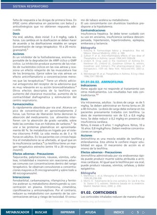 SISTEMA RESPIRATORIO



   falta de respuesta a las drogas de primera línea. En     mo de tabaco acelera su metabolismo.
   EPOC como alternativa en pacientes con beta-2 y          El uso concomitante con diuréticos tiazídicos pre-
   anticolinérgicos que no obtienen respuesta ade-          dispone a la hipokalemia.
   cuada.                                                   Contraindicaciones
   Dosis                                                    Insuficiencia hepática. Se debe tener cuidado con
   Vía oral, adultos, dosis inicial: 3 a 4 mg/kg, cada 6    su uso en ancianos, insuficiencia cardíaca descom-
   horas. Los cambios en la dosificación se deben hacer     pensada, hipertensión, hipertiroidismo, epilepsia,
   de acuerdo a las dosificaciones estables en sangre       embarazo y lactancia.
   (concentración de rango terapéutico: 10 a 20 micro-      Bibliografía
   gramos/ml).1                                             1. Katzung B. Farmacología básica y terapéutica. 8va ed.
   Acciones                                                    México: Manual Moderno; 2002. p. 388.
                                                            2. Sullivan P. et al. Anti-inflammatory effects of low dose of
   Es un inhibidor de la fosfodiesterasa, enzima res-          Theophylline in Asthma. Lancet 1994;343:1006-08
   ponsable de la degradación de AMP cíclico y GMP          3. Undem B. Drug used in the treatment of Asthma En:
   cíclico. La inhibición produce aumento de los nive-         Hardman JG, Limbird LE, Goodman Gilman A, editors.
   les de nucleótidos cíclicos en las vías aéreas y oca-       Goodman and Gilman´s The pharmacological basis of
                                                               therapeutics. 10th ed. New York: McGraw-Hill; 2001.p.
   siona un efecto relajante de las musculatura lisa           733
   de los bronquios. Ejerce sobre las vías aéreas un        4. Weimberger M. et al. Theophylline in Asthma. N Eng J Med.
   efecto antiinflamatorio a concentraciones meno-             1996;334:1380-88.
   res que las terapéuticas.2 Tiene un efecto adicio-
                                                            01.01.04.02. AMINOFILINA
   nal antagonista del receptor de la adenosina que
                                                            Indicaciones
   es muy relevante en su acción broncodilatadora.3
                                                            Asma agudo que no responde al tratamiento con
   Otros efectos descriptos de la teofilina son
                                                            otros medicamentos. Los resultados han sido con-
   aumento del clearance mucociliar, aumento de la
                                                            tradictorios.1,2
   contractilidad diafragmática y estimulación del
   centro respiratorio.                                     Dosis
                                                            Vía intravenosa, adultos : la dosis de carga es de 5
   Farmacocinética
                                                            mg/kg. Se deben administrar en forma lenta en 20
   Es rápidamente absorbida por vía oral. Alcanza un
                                                            a 40 minutos. La dosis de carga debe evitarse en los
   pico de concentración en aproximadamente 2
                                                            pacientes previamente tratados con teofilina. La
   horas. Las formas de liberación lenta demoran la
                                                            dosis de mantenimiento son de 0,5 a 0,6 mg/kg
   absorción del medicamento. Los alimentos inter-
                                                            hora. Se debe reducir a 0,2 mg/kg en presencia de
   fieren con la absorción de grado variable, sobre
                                                            insuficiencia cardíaca.
   todo las comidas ricas en hidratos de carbono.3 Se       Niños, 6 meses a 9 años: 1 mg/kg/hora. Niños, 10 a
   une a las proteínas plasmáticas en aproximada-           16 años: 0,8 mg/kg/hora. Deben medirse concentra-
   mente 60 %. Se metaboliza en hígado por el siste-        ciones en sangre.
   ma citocromo P-450. La vida media es de 3 a 16
   horas en adultos. En los pacientes con cirrosis hepá-
                                                            Acciones
                                                            Aminofilina es una mezcla estable de teofilina y
   tica el metabolismo se ve afectado, al igual que en
                                                            etilendiamina. Esta última le confiere mayor solu-
   la insuficiencia cardíaca.4 La teofilina tiene un mar-
                                                            bilidad en agua. El mecanismo de acción es el
   gen terapéutico estrecho (entre 10 a 20 microgra-
                                                            mismo de la teofilina.
   mos/ml).
                                                            Efectos adversos - Precauciones
   Efectos adversos - Precauciones
                                                            Aminofilina administrada por vía endovenosa rápi-
   Taquicardia, palpitaciones, náuseas, vómitos, cefa-
                                                            da puede producir muerte súbita atribuida a arrit-
   leas, irritabilidad e insomnio son reacciones adver-
                                                            mias cardíacas. Al igual que la teofilina por vía oral,
   sas comunes con concentraciones dentro del rango
                                                            puede producir náuseas, vómitos, cefaleas, y dolor
   terapéutico. Se observan convulsiones a concentra-
                                                            epigástrico.
   ciones mayores a 25 microgramos/ml y sobre todo a
   40 microgramos/ml.                                       Bibliografía
                                                            1. Manthous C. et al. Managing of severe Asthma. Am J Med
   Interacciones                                               1995;99:298-308.
   Fenobarbital, carbamazepina, rifampicina y fenito-       2. Morris D. Tratamiento de la crisis asmática. En: Lee B w, Hsu
   ína aceleran su metabolismo disminuyendo su con-            SI, Stasior D S, editores. Medicina basada en la evidencia.
   centración en plasma. Eritromicina, cimetidina,             Madrid: Marbán libros; 2000. p. 200.
   ciprofloxacina y anticonceptivos. Por el contrario,
   reducen su metabolismo con aumento de las con-           01.02. CORTICOIDES
   centraciones séricas y riesgo de toxicidad. El consu-    Los corticoides inhalados reducen de manera eficaz
                              Disponible en: http://www.femeba.org.ar/fundacion/


METABUSCADOR         BUSCAR                IMPRIMIR             AYUDA                        INDICE                 5
 