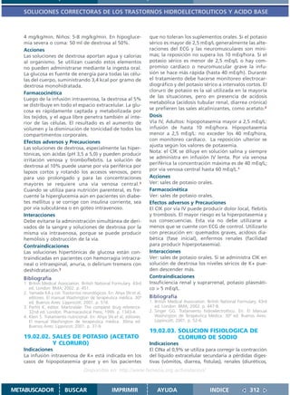 SOLUCIONES CORRECTORAS DE LOS TRASTORNOS HIDROELECTROLITICOS Y ACIDO BASE



   4 mg/kg/min. Niños: 5-8 mg/kg/min. En hipogluce-                    que no toleran los suplementos orales. Si el potasio
   mia severa o coma: 50 ml de dextrosa al 50%.                        sérico es mayor de 2,5 mEq/L generalmente las alte-
   Acciones                                                            raciones del ECG y las neuromusculares son míni-
   Las soluciones de dextrosa aportan agua y calorías                  mas; la reposición no supera los 10 mEq/hora. Si el
   al organismo. Se utilizan cuando estos elementos                    potasio sérico es menor de 2,5 mEq/L o hay com-
   no pueden administrarse mediante la ingesta oral.                   promiso cardíaco o neuromuscular grave la infu-
   La glucosa es fuente de energía para todas las célu-                sión se hace más rápida (hasta 40 mEq/h). Durante
   las del cuerpo, suministrando 3,4 kcal por gramo de                 el tratamiento debe hacerse monitoreo electrocar-
   dextrosa monohidratada.                                             diográfico y del potasio sérico a intervalos cortos. El
                                                                       cloruro de potasio es la sal utilizada en la mayoría
   Farmacocinética
                                                                       de las situaciones, pero en presencia de acidosis
   Luego de la infusión intravenosa, la dextrosa al 5%
                                                                       metabólica (acidosis tubular renal, diarrea crónica)
   se distribuye en todo el espacio extracelular. La glu-
                                                                       se prefieren las sales alcalinizantes, como acetato.2
   cosa es rápidamente captada y metabolizada por
   los tejidos, y el agua libre penetra también al inte-               Dosis
   rior de las células. El resultado es el aumento de                  Vía IV, Adultos: hipopotasemia mayor a 2,5 mEq/L:
   volumen y la disminución de tonicidad de todos los                  infusión de hasta 10 mEq/hora. Hipopotasemia
   compartimentos corporales.                                          menor a 2,5 mEq/L: no exceder los 40 mEq/hora,
                                                                       con monitoreo cardíaco. La reposición ulterior se
   Efectos adversos y Precauciones
                                                                       ajusta según los valores de potasemia.
   Las soluciones de dextrosa, especialmente las hiper-
                                                                       Nota: el ClK se diluye en solución salina y siempre
   tónicas, son ácidas (pH 3,5 a 5,0) y pueden producir
                                                                       se administra en infusión IV lenta. Por vía venosa
   irritación venosa y tromboflebitis. La solución de
                                                                       periférica la concentración máxima es de 40 mEq/L;
   dextrosa al 10% puede usarse por vía periférica por
                                                                       por vía venosa central hasta 60 mEq/L.1
   lapsos cortos y rotando los accesos venosos, pero
   para uso prolongado y para las concentraciones                      Acciones
   mayores se requiere una vía venosa central.3                        Ver: sales de potasio orales.
   Cuando se utiliza para nutrición parenteral, es fre-                Farmacocinética
   cuente la hiperglucemia aún en pacientes sin diabe-                 Ver: sales de potasio orales.
   tes mellitus y se corrige con insulina corriente, sea               Efectos adversos y Precauciones
   por vía subcutánea o en goteo intravenoso.                          El ClK por vía IV puede producir dolor local, flebitis
   Interacciones                                                       y trombosis. El mayor riesgo es la hiperpotasemia y
   Debe evitarse la administración simultánea de deri-                 sus consecuencias. Esta vía no debe utilizarse a
   vados de la sangre y soluciones de dextrosa por la                  menos que se cuente con ECG de control. Utilizarlo
   misma vía intravenosa, porque se puede producir                     con precaución en: quemados graves, acidosis dia-
   hemólisis y obstrucción de la vía.                                  bética (fase inicial), enfermos renales (facilidad
   Contraindicaciones                                                  para producir hiperpotasemia).
   Las soluciones hipertónicas de glucosa están con-                   Interacciones
   traindicadas en pacientes con hemorragia intracra-                  Ver: sales de potasio orales. Si se administra ClK en
   neal o intraespinal, anuria, o delirium tremens con                 solución de dextrosa los niveles séricos de K+ pue-
   deshidratación.3                                                    den descender más.
   Bibliografía                                                        Contraindicaciones
   1. British Medical Association. British National Formulary. 43rd    Insuficiencia renal y suprarrenal, potasio plasmáti-
      ed. London: BMA; 2002. p. 451.                                   co > 5 mEq/L.
   2. Yamada KA y col. Trastornos neurológicos. En: Ahya SN et al,
      editores. El manual Washington de terapéutica médica. 30ª        Bibliografía
      ed. Buenos Aires: Lippincott; 2001. p. 516.                      1. British Medical Association. British National Formulary. 43rd
   3. Parfitt K, editor. Martindale: The complete drug reference.         ed. London: BMA; 2002. p. 447-8.
      32nd ed. London: Pharmaceutical Press; 1999. p. 1343-4.          2. Singer GG. Tratamiento hidroelectrolítico. En: El Manual
   4. Klein S. Tratamiento nutricional. En: Ahya SN et al, editores.      Washington de Terapéutica Médica. 30ª ed. Buenos Aires:
      El manual Washington de terapéutica médica. 30ma ed.                Lippincott; 2001. p. 52-6.
      Buenos Aires: Lippincot; 2001. p. 37-9.
                                                                       19.02.03. SOLUCION FISIOLOGICA DE
   19.02.02. SALES DE POTASIO (ACETATO                                           CLORURO DE SODIO
             Y CLORURO)                                                Indicaciones
   Indicaciones                                                        El CINa al 0,9% se utiliza para corregir la contracción
   La infusión intravenosa de K+ está indicada en los                  del líquido extracelular secundaria a pérdidas diges-
   casos de hipopotasemia grave y en los pacientes                     tivas (vómitos, diarrea, fístulas), renales (diuréticos,
                                    Disponible en: http://www.femeba.org.ar/fundacion/


METABUSCADOR             BUSCAR                    IMPRIMIR                AYUDA                        INDICE               312
 