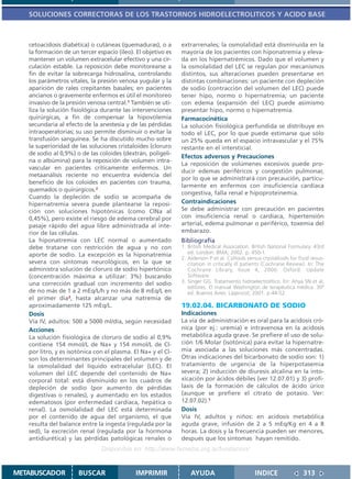 SOLUCIONES CORRECTORAS DE LOS TRASTORNOS HIDROELECTROLITICOS Y ACIDO BASE



   cetoacidosis diabética) o cutáneas (quemaduras), o a       extrarrenales; la osmolalidad está disminuida en la
   la formación de un tercer espacio (íleo). El objetivo es   mayoría de los pacientes con hiponatremia y eleva-
   mantener un volumen extracelular efectivo y una cir-       da en los hipernatrémicos. Dado que el volumen y
   culación estable. La reposición debe monitorearse a        la osmolalidad del LEC se regulan por mecanismos
   fin de evitar la sobrecarga hidrosalina, controlando       distintos, sus alteraciones pueden presentarse en
   los parámetros vitales, la presión venosa yugular y la     distintas combinaciones: un paciente con depleción
   aparición de rales crepitantes basales; en pacientes       de sodio (contracción del volumen del LEC) puede
   ancianos o gravemente enfermos es útil el monitoreo        tener hipo, normo o hipernatremia; un paciente
   invasivo de la presión venosa central.1 También se uti-    con edema (expansión del LEC) puede asimismo
   liza la solución fisiológica durante las intervenciones    presentar hipo, normo o hipernatremia.
   quirúrgicas, a fin de compensar la hipovolemia             Farmacocinética
   secundaria al efecto de la anestesia y de las pérdidas     La solución fisiológica perfundida se distribuye en
   intraoperatorias; su uso permite disminuir o evitar la     todo el LEC, por lo que puede estimarse que sólo
   transfusión sanguínea. Se ha discutido mucho sobre         un 25% queda en el espacio intravascular y el 75%
   la superioridad de las soluciones cristaloides (cloruro    restante en el intersticial.
   de sodio al 0,9%) o de las coloides (dextrán, poligeli-
                                                              Efectos adversos y Precauciones
   na o albúmina) para la reposición de volumen intra-
                                                              La reposición de volúmenes excesivos puede pro-
   vascular en pacientes críticamente enfermos. Un
                                                              ducir edemas periféricos y congestión pulmonar,
   metaanálisis reciente no encuentra evidencia del
                                                              por lo que se administrará con precaución, particu-
   beneficio de los coloides en pacientes con trauma,
                                                              larmente en enfermos con insuficiencia cardíaca
   quemados o quirúrgicos.2
                                                              congestiva, falla renal e hipoproteinemia.
   Cuando la depleción de sodio se acompaña de
   hipernatremia severa puede plantearse la reposi-           Contraindicaciones
   ción con soluciones hipotónicas (como ClNa al              Se debe administrar con precaución en pacientes
   0,45%), pero existe el riesgo de edema cerebral por        con insuficiencia renal o cardíaca, hipertensión
   pasaje rápido del agua libre administrada al inte-         arterial, edema pulmonar o periférico, toxemia del
   rior de las células.                                       embarazo.
   La hiponatremia con LEC normal o aumentado                 Bibliografía
   debe tratarse con restricción de agua y no con             1. British Medical Association. British National Formulary. 43rd
   aporte de sodio. La excepción es la hiponatremia              ed. London: BMA; 2002. p. 450-1.
                                                              2. Alderson P et al. Colloids versus crystalloids for fluid resus-
   severa con síntomas neurológicos, en la que se                citation in critically ill patients (Cochrane Review). In: The
   administra solución de cloruro de sodio hipertónico           Cochrane Library, Issue 4, 2000. Oxford: Update
   (concentración máxima a utilizar: 3%) buscando                Software.
   una corrección gradual con incremento del sodio            3. Singer GG. Tratamiento hidroelectrolítico. En: Ahya SN et al,
                                                                 editores. El manual Washington de terapéutica médica. 30ª
   de no más de 1 a 2 mEq/L/h y no más de 8 mEq/L en             ed. Buenos Aires: Lippincot; 2001. p.44-52.
   el primer día3, hasta alcanzar una natremia de
   aproximadamente 125 mEq/L.                                 19.02.04. BICARBONATO DE SODIO
   Dosis                                                      Indicaciones
   Vía IV, adultos: 500 a 5000 ml/día, según necesidad        La vía de administración es oral para la acidosis cró-
   Acciones                                                   nica (por ej.: uremia) e intravenosa en la acidosis
   La solución fisiológica de cloruro de sodio al 0,9%        metabólica aguda grave. Se prefiere el uso de solu-
   contiene 154 mmol/L de Na+ y 154 mmol/L de Cl-             ción 1/6 Molar (isotónica) para evitar la hipernatre-
   por litro, y es isotónica con el plasma. El Na+ y el Cl-   mia asociada a las soluciones más concentradas.
   son los determinantes principales del volumen y de         Otras indicaciones del bicarbonato de sodio son: 1)
   la osmolalidad del líquido extracelular (LEC). El          tratamiento de urgencia de la hiperpotasemia
   volumen del LEC depende del contenido de Na+               severa; 2) inducción de diuresis alcalina en la into-
   corporal total: está disminuido en los cuadros de          xicación por ácidos débiles (ver 12.07.01) y 3) profi-
   depleción de sodio (por aumento de pérdidas                laxis de la formación de cálculos de ácido úrico
   digestivas o renales), y aumentado en los estados          (aunque se prefiere el citrato de potasio. Ver:
   edematosos (por enfermedad cardíaca, hepática o            12.07.02).1
   renal). La osmolalidad del LEC está determinada            Dosis
   por el contenido de agua del organismo, el que             Vía IV, adultos y niños: en acidosis metabólica
   resulta del balance entre la ingesta (regulada por la      aguda grave, infusión de 2 a 5 mEq/Kg en 4 a 8
   sed), la excreción renal (regulada por la hormona          horas. La dosis y la frecuencia pueden ser menores,
   antidiurética) y las pérdidas patológicas renales o        después que los síntomas hayan remitido.
                               Disponible en: http://www.femeba.org.ar/fundacion/


METABUSCADOR          BUSCAR                 IMPRIMIR             AYUDA                         INDICE                313
 