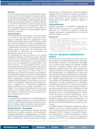 SOLUCIONES CORRECTORAS DE LOS TRASTORNOS HIDROELECTROLITICOS Y ACIDO BASE



   Acciones                                                 tasemia que se manifiesta por frecuencia cardíaca
   Es una sal que se utiliza como alcalinizante sistémi-    irregular, dolor o calambre muscular y cansancio o
   co o urinario. El efecto sistémico se debe al aumen-     debilidad no habituales. La extravasación de solu-
   to del bicarbonato plasmático y neutralización del       ciones hipertónicas puede producir necrosis. El
   exceso de iones hidrógeno, aumentando el pH san-         bicarbonato oral produce distensión gástrica y
   guíneo. De este modo revierte la acidosis metabóli-      meteorismo.3
   ca. El efecto alcalinizante urinario ocurre porque       Contraindicaciones
   aumenta la excreción de bicarbonato libre en             Alcalosis metabólica o respiratoria; hipocalcemia.
   orina, aumentando el pH urinario, lo que disminu-        Debe tenerse precaución en el tratamiento de
   ye la absorción tubular de ácidos débiles favore-        enfermos con insuficiencia cardíaca congestiva,
   ciendo su excreción.                                     estados edematosos, desequilibrios con retención
   Farmacocinética                                          de sodio, oliguria o anuria.
   El bicarbonato administrado por vía oral se combi-
   na con los H+ del jugo gástrico para dar CO2 y           Bibliografía
                                                            1. Adrogué HJ et al. Management of life-threatening acid-base
   agua; el resultado neto es el agregado de una               disorders. N Engl J Med 1998;338:26-34
   molécula de bicarbonato al medio interno a partir        2. Parfitt K, editor. Martindale: the complete drug reference.
   de la mucosa gástrica. El catión acompañante se             32nd ed. London: Pharmaceutical Press; 1999. p. 1153-4.
   absorbe a nivel intestinal. El bicarbonato es filtrado   3. British Medical Association. British National Formulary. 43rd
                                                               ed. London: BMA; 2002. p. 452.
   y reabsorbido en el riñón; si la concentración plas-     4. Singer GG. Tratamiento hidroelectrolítico. En: Ahya SN et al,
   mática supera los 24 mEq/L (el umbral renal del             editores. El manual Washington de terapéutica médica.
   bicarbonato) la reabsorción no es completa y el             30ma ed. Buenos Aires: Lippincot; 2001. p.71-3.
   bicarbonato aparece en la orina.
   El bicarbonato de sodio se utiliza en la acidosis        19.02.05. SOLUCION CARDIOPLEJICA
   metabólica debida a insuficiente excreción de ácido      Acciones
   (uremia) o a la pérdida de bicarbonato (diarrea,         Una de las técnicas que sostienen el éxito de la ciru-
   acidosis tubular renal distal). Su uso en la acidosis    gía cardíaca es la capacidad de preservar al miocar-
   láctica y en la cetoacidosis es controvertido1,2, por    dio del daño isquémico. Las soluciones cardiopléji-
   varios motivos: 1) la neutralización del H+ por el       cas se utilizan para detener la actividad cardíaca
   bicarbonato genera CO2 que difunde a las células;        mientras el cirujano trabaja sobre el corazón,
   si su remoción está disminuída (por insuficiencia cir-   debiendo además preservar la funcionalidad mio-
   culatoria o respiratoria) el efecto neto es un           cárdica y facilitar una recuperación rápida al final
   aumento de la acidosis intracelular; 2) la alcaliniza-   del procedimiento. La composición de estas solu-
   ción favorece la producción de ácidos orgánicos por      ciones evoluciona permanentemente y una descrip-
   estímulo de la fosfofructoquinasa, lo que limita el      ción detallada corresponde a los textos especializa-
   efecto alcalinizante (aunque podría facilitar la         dos. Algunos rasgos destacados son los siguientes:
   repleción de ATP celular); y 3) al mejorar con el tra-   1) la composición electrolítica remeda la del líquido
   tamiento apropiado el trastorno que originó la aci-      intracelular, con alto contenido de K+ y de Mg++;
   dosis y regenerarse el bicarbonato endógeno,             2) se utiliza una solución con alta concentración de
   puede producirse una alcalosis metabólica “de            K+ (p.ej.: 100 mEq/L) para inducir el paro cardíaco y
   rebote”. En conclusión: el bicarbonato no es de uso      una concentración menor (p.ej. 30 mEq/L) en la fase
   rutinario en la acidosis láctica o en la cetoacidosis;   de mantenimiento; 3) la perfusión con solución car-
   sin embargo, mantiene un rol en los casos de aci-        diopléjica sola ha sido reemplazada por la combi-
   dosis severa (con pH <7,10).1                            nación de sangre y solución cardiopléjica, con la
   Interacciones                                            que se obtienen mejores resultados; y 4) se han
   La administración intravenosa es incompatible con        ensayado diversos antiarrítmicos agregados a la
   un amplio rango de drogas, con las que puede pre-        solución cardiopléjica para facilitar la recuperación
   cipitar. La alcalinización urinaria aumenta la excre-    del ritmo cardíaco post-bomba (p.ej: procaína, ade-
   ción de drogas ácidas (salicilatos, barbituratos) y      nosina).
   disminuye la de drogas básicas (anfetaminas).2           La temperatura de infusión de estas soluciones es
   Efectos adversos - Precauciones                          también un área en rápida evolución: la técnica
   Se derivan de la administración excesiva de sodio        “fría” habitual consiste en infundir la solución car-
   (insuficiencia cardíaca, edema) y de bicarbonato         diopléjica a 5-8°C e inducir en el paciente hipoter-
   (alcalosis metabólica e hipopotasemia). La alcalini-     mia sistémica (p.ej.: 25-30°C); en la técnica “calien-
   zación rápida puede causar tetania, arritmias cardí-     te” se infunde la solución a 37°C y se mantiene al
   acas y convulsiones. También puede causar hipopo-        paciente en 33-37°C, con resultados comparables.1
                              Disponible en: http://www.femeba.org.ar/fundacion/


METABUSCADOR         BUSCAR                IMPRIMIR             AYUDA                        INDICE               314
 
