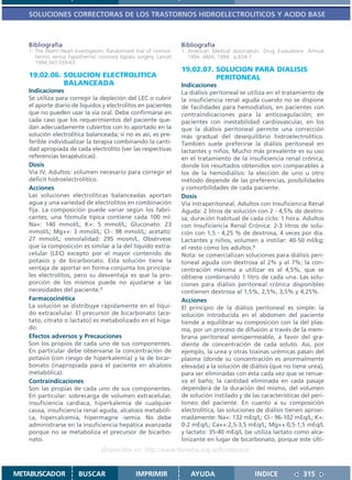 SOLUCIONES CORRECTORAS DE LOS TRASTORNOS HIDROELECTROLITICOS Y ACIDO BASE



   Bibliografía                                                   Bibliografía
   1. The Warm Heart Investigators. Randomised trial of normot-   1. American Medical Association. Drug Evaluations: Annual
      hermic versus hypothermic coronary bypass surgery. Lancet      1994. AMA; 1994 . p.834-7.
      1994;343:559-63
                                                                  19.02.07. SOLUCION PARA DIALISIS
   19.02.06. SOLUCION ELECTROLITICA                                         PERITONEAL
             BALANCEADA                                           Indicaciones
   Indicaciones                                                   La diálisis peritoneal se utiliza en el tratamiento de
   Se utiliza para corregir la depleción del LEC o cubrir         la insuficiencia renal aguda cuando no se dispone
   el aporte diario de líquidos y electrolitos en pacientes       de facilidades para hemodiálisis, en pacientes con
   que no pueden usar la vía oral. Debe confirmarse en            contraindicaciones para la anticoagulación; en
   cada caso que los requerimientos del paciente que-             pacientes con inestabilidad cardiovascular, en los
   dan adecuadamente cubiertos con lo aportado en la              que la diálisis peritoneal permite una corrección
   solución electrolítica balanceada; si no es así, es pre-       más gradual del desequilibrio hidroelectrolítico.
   ferible individualizar la terapia combinando la canti-         También suele preferirse la diálisis peritoneal en
   dad apropiada de cada electrolito (ver las respectivas         lactantes y niños. Mucho más prevalente es su uso
   referencias terapéuticas).                                     en el tratamiento de la insuficiencia renal crónica,
   Dosis                                                          donde los resultados obtenidos son comparables a
   Vía IV, Adultos: volumen necesario para corregir el            los de la hemodiálisis: la elección de uno u otro
   déficit hidroelectrolítico.                                    método depende de las preferencias, posibilidades
   Acciones                                                       y comorbilidades de cada paciente.
   Las soluciones electrolíticas balanceadas aportan              Dosis
   agua y una variedad de electrolitos en combinación             Vía intraperitoneal, Adultos con Insuficiencia Renal
   fija. La composición puede variar según los fabri-             Aguda: 2 litros de solución con 2 - 4,5% de dextro-
   cantes; una fórmula típica contiene cada 100 ml:               sa; duración habitual de cada ciclo: 1 hora. Adultos
   Na+: 140 mmol/L; K+: 5 mmol/L; Gluconato: 23                   con Insuficiencia Renal Crónica: 2-3 litros de solu-
   mmol/L; Mg++: 3 mmol/L; Cl-: 98 mmol/L; acetato:               ción con 1,5 - 4,25 % de dextrosa, 4 veces por día.
   27 mmol/L; osmolalidad: 295 mosm/L. Obsérvese                  Lactantes y niños, volumen a instilar: 40-50 ml/kg;
   que la composición es similar a la del líquido extra-          el resto como los adultos.1
   celular (LEC) excepto por el mayor contenido de                Nota: se comercializan soluciones para diálisis peri-
   potasio y de bicarbonato. Esta solución tiene la               toneal aguda con dextrosa al 2% y al 7%; la con-
   ventaja de aportar en forma conjunta los principa-             centración máxima a utilizar es al 4,5%, que se
   les electrolitos, pero su desventaja es que la pro-            obtiene combinando 1 litro de cada una. Las solu-
   porción de los mismos puede no ajustarse a las                 ciones para diálisis peritoneal crónica disponibles
   necesidades del paciente.1                                     contienen dextrosa al 1,5%, 2,5%, 3,5% y 4,25%.
   Farmacocinética                                                Acciones
   La solución se distribuye rápidamente en el líqui-             El principio de la diálisis peritoneal es simple: la
   do extracelular. El precursor de bicarbonato (ace-             solución introducida en el abdomen del paciente
   tato, citrato o lactato) es metabolizado en el híga-           tiende a equilibrar su composición con la del plas-
   do.                                                            ma, por un proceso de difusión a través de la mem-
   Efectos adversos y Precauciones                                brana peritoneal semipermeable, a favor del gra-
   Son los propios de cada uno de sus componentes.                diente de concentración de cada soluto. Así, por
   En particular debe observarse la concentración de              ejemplo, la urea y otras toxinas urémicas pasan del
   potasio (con riesgo de hiperkalemia) y la de bicar-            plasma (donde su concentración es anormalmente
   bonato (inapropiada para el paciente en alcalosis              elevada) a la solución de diálisis (que no tiene urea),
   metabólica).                                                   para ser eliminadas con ésta cada vez que se renue-
   Contraindicaciones                                             va el baño; la cantidad eliminada en cada pasaje
   Son las propias de cada uno de sus componentes.                dependerá de la duración del mismo, del volumen
   En particular: sobrecarga de volumen extracelular,             de solución instilado y de las características del peri-
   insuficiencia cardíaca, hiperkalemia de cualquier              toneo del paciente. En cuanto a su composición
   causa, insuficiencia renal aguda, alcalosis metabóli-          electrolítica, las soluciones de diálisis tienen aproxi-
   ca, hipercalcemia, hipermagne -semia. No debe                  madamente: Na+: 132 mEq/L; Cl-: 96-102 mEq/L; K+:
   administrarse en la insuficiencia hepática avanzada            0-2 mEq/L; Ca++:2,5-3,5 mEq/L; Mg++:0,5-1,5 mEq/L
   porque no se metaboliza el precursor de bicarbo-               y lactato: 35-40 mEq/L (se utiliza lactato como alca-
   nato.                                                          linizante en lugar de bicarbonato, porque este últi-
                                 Disponible en: http://www.femeba.org.ar/fundacion/


METABUSCADOR           BUSCAR                   IMPRIMIR             AYUDA                     INDICE             315
 