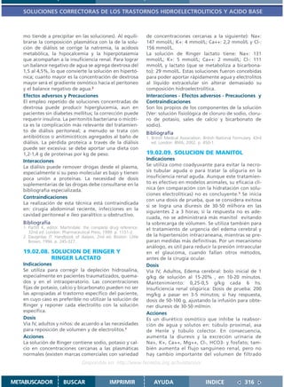 SOLUCIONES CORRECTORAS DE LOS TRASTORNOS HIDROELECTROLITICOS Y ACIDO BASE



   mo tiende a precipitar en las soluciones). Al equili-            de concentraciones cercanas a la siguiente): Na+:
   brarse la composición plasmática con la de la solu-              147 mmol/L; K+: 4 mmol/L; Ca++: 2,2 mmol/L y Cl-:
   ción de diálisis se corrige la natremia, la acidosis             156 mmol/L.
   metabólica, la hipocalcemia y la hiperpotasemia                  La solución de Ringer lactato tiene: Na+: 131
   que acompañan a la insuficiencia renal. Para lograr              mmol/L; K+: 5 mmol/L; Ca++: 2 mmol/L; Cl-: 111
   un balance negativo de agua se agrega dextrosa del               mmol/L y lactato (que se metaboliza a bicarbona-
   1,5 al 4,5%, lo que convierte la solución en hipertó-            to): 29 mmol/L. Estas soluciones fueron concebidas
   nica; cuanto mayor es la concentración de dextrosa               para poder aportar rápidamente agua y electrolitos
   mayor será el gradiente osmótico hacia el peritoneo              al líquido extracelular sin alterar demasiado su
   y el balance negativo de agua.2                                  composición hidroelectrolítica.
   Efectos adversos y Precauciones                                  Interacciones - Efectos adversos - Precauciones y
   El empleo repetido de soluciones concentradas de                 Contraindicaciones
   dextrosa puede producir hiperglucemia, aun en                    Son los propios de los componentes de la solución
   pacientes sin diabetes mellitus; la corrección puede             (Ver: solución fisiológica de cloruro de sodio, cloru-
   requerir insulina. La peritonitis bacteriana o micóti-           ro de potasio, sales de calcio y bicarbonato de
   ca es la complicación más relevante del tratamien-               sodio).
   to de diálisis peritoneal; a menudo se trata con                 Bibliografía
   antibióticos o anitimicóticos agregados al baño de               1. British Medical Association. British National Formulary. 43rd
   diálisis. La pérdida proteica a través de la diálisis               ed. London: BMA; 2002. p. 450-1.
   puede ser excesiva: se debe aportar una dieta con
   1,2-1,4 g de proteínas por kg de peso.                           19.02.09. SOLUCION DE MANITOL
   Interacciones                                                    Indicaciones
   La diálisis puede remover drogas desde el plasma,                Se utiliza como coadyuvante para evitar la necro-
   especialmente si su peso molecular es bajo y tienen              sis tubular aguda o para tratar la oliguria en la
   poca unión a proteínas. La necesidad de dosis                    insuficiencia renal aguda. Aunque este tratamien-
   suplementarias de las drogas debe consultarse en la              to es efectivo en modelos animales, su eficacia clí-
   bibliografía especializada.                                      nica (en comparación con la hidratación con solu-
                                                                    ciones electrolíticas) no es concluyente.1 Se inicia
   Contraindicaciones
                                                                    con una dosis de prueba, que se considera exitosa
   La realización de esta técnica está contraindicada
                                                                    si se logra una diuresis de 30-50 ml/hora en las
   en: cirugía abdominal reciente, infecciones en la
                                                                    siguientes 2 a 3 horas; si la respuesta no es ade-
   cavidad peritoneal e íleo paralítico u obstructivo.
                                                                    cuada, no se administrará más manitol evitando
   Bibliografía                                                     la sobrecarga de volumen. Se utiliza también para
   1. Parfitt K, editor. Martindale: the complete drug reference.   el tratamiento de urgencia del edema cerebral y
      32nd ed. London: Pharmaceutical Press; 1999. p. 1151-2.
   2. Daugirdas JT. Handbook of dialysis. 2nd ed. Boston: Little    de la hipertensión intracraneana, mientras se pre-
      Brown; 1994. p. 245-327.                                      paran medidas más definitivas. Por un mecanismo
                                                                    análogo, es útil para reducir la presión intraocular
   19.02.08. SOLUCION DE RINGER Y                                   en el glaucoma, cuando fallan otros métodos,
             RINGER LACTATO                                         antes de la cirugía ocular.
   Indicaciones                                                     Dosis
   Se utiliza para corregir la depleción hidrosalina,               Vía IV, Adultos, Edema cerebral: bolo inicial de 1
   especialmente en pacientes traumatizados, quema-                 g/kg de solución al 15-20% , en 10-20 minutos.
   dos y en el intraoperatorio. Las concentraciones                 Mantenimiento: 0,25-0,5 g/kg cada 6 hs.
   fijas de potasio, calcio y bicarbonato pueden no ser             Insuficiencia renal oligúrica: Dosis de prueba: 200
   las apropiadas al trastorno específico del paciente,             mg/kg a pasar en 3-5 minutos; si hay respuesta,
   en cuyo caso es preferible no utilizar la solución de            dosis de 50-100 g, ajustando la infusión para obte-
   Ringer y reponer cada electrolito con la solución                ner diuresis de 30-50 ml/min.
   específica.                                                      Acciones
   Dosis                                                            Es un diurético osmótico que inhibe la reabsor-
   Vía IV, adultos y niños: de acuerdo a las necesidades            ción de agua y solutos en: túbulo proximal, asa
   para reposición de volumen y de electrolitos.1                   de Henle y túbulo colector. En consecuencia,
   Acciones                                                         aumenta la diuresis y la excreción urinaria de
   La solución de Ringer contiene sodio, potasio y cal-             Na+, K+, Ca++, Mg++, Cl-, HCO3- y fosfato; tam-
   cio en concentraciones cercanas a las plasmáticas                bién aumenta el flujo sanguíneo renal, pero no
   normales (existen marcas comerciales con variedad                hay cambio importante del volumen de filtrado
                                  Disponible en: http://www.femeba.org.ar/fundacion/


METABUSCADOR            BUSCAR                   IMPRIMIR               AYUDA                        INDICE               316
 