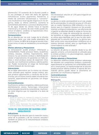 SOLUCIONES CORRECTORAS DE LOS TRASTORNOS HIDROELECTROLITICOS Y ACIDO BASE



   glomerular.1 El aumento de la diuresis puede a                    Dosis
   su vez proteger al riñón del daño de agentes                      Vía intravesical: solución al 1,5% para irrigación en
   nefrotóxicos (como pigmentos hemáticos o                          cirugía urológica.
   medio de contraste intravenoso) o “convertir”                     Acciones
   una insuficiencia renal aguda oligúrica en no oli-                La glicina (o ácido aminoacético) es el más simple
   gúrica. Dado su efecto osmótico, aumenta la                       de los aminoácidos. En solución acuosa al 1,5% pro-
   osmolalidad plasmática y provoca desplazamien-                    vee un medio hipotónico (200 mOsm/L) y no con-
   to de agua desde las células hacia el líquido                     ductor para la irrigación necesaria en los procedi-
   intersticial y el plasma; de este modo puede dis-                 mientos urológicos endoscópicos. Las soluciones de
   minuir el edema cerebral, la hipertensión intra-                  irrigación se absorben desde la vejiga en forma sig-
   craneana y la intraocular.                                        nificativa, con riesgo de sobrecarga de volumen y
   Farmacocinética                                                   de hemólisis; el riesgo es especialmente elevado si
   No se absorbe por vía oral. Luego de la infusión                  se utiliza agua destilada, por lo que ha sido reem-
   intravenosa tiene una vida media plasmática de                    plazada por la solución de glicina. La glicina tam-
   0,25-1,7 horas. Un 80% de la droga se excreta intac-              bién actúa como neurotransmisor inhibitorio en el
   ta por orina; el resto se metaboliza y se excreta por             sistema nervioso central, pero su significado fun-
   bilis.                                                            cional todavía no está aclarado.1
   Efectos adversos y Precauciones                                   Farmacocinética
   La extravasación puede producir inflamación y                     La solución de glicina se absorbe desde la luz del
   tromboflebitis. Puede provocar fiebre, escalofríos,               aparato urinario, y el aminoácido es utilizado para
   cefalea, náuseas, vómitos, hiponatremia, dolor                    la síntesis proteica o la gluconeogénesis, especial-
   torácico. Su uso excesivo conduce a deshidratación                mente en el hígado.
   celular e hipernatremia. En pacientes con falla car-              Efectos adversos y Precauciones
   díaca o renal produce exceso de expansión intra-                  La absorción sistémica puede provocar sobrecarga
   vascular, con insuficiencia cardíaca y edema pulmo-               de volumen con compromiso cardíaco y pulmonar,
   nar. Puede incrementar el riesgo de hemorragia                    especialmente en pacientes con enfermedad cardí-
   cerebral después de neurocirugía.                                 aca o renal previa. La hipotonicidad de la solución
   Interacciones                                                     puede provocar edema cerebral. El aporte del ami-
   No se debe administrar por la misma vía intrave-                  noácido glicina puede elevar la amoniemia en
   nosa utilizada para reponer sangre entera, por-                   pacientes con insuficiencia hepática.3
   que produce aglutinación y crenación de los eri-                  Contraindicaciones
   trocitos; por el mismo motivo debe infundirse len-                Pacientes en anuria.
   tamente, especialmente en pacientes con drepa-
   nocitosis.2                                                       Bibliografía
                                                                     1. Bloom FE. Neurotransmission and the central nervous sys-
   Contraindicaciones                                                   tem. En: Hardman JG, Limbird LE, Goodman Gilman A, edi-
   Insuficiencia cardíaca congestiva, edema pulmonar,                   tors. Goodman and Gilman´s The pharmacological basis of
                                                                        therapeutics. 10th ed. New York: McGraw-Hill; 2001. p.
   deshidratación severa, hemorragia intracraneal                       304-8.
   activa (excepto durante la craneotomía), insuficien-              2. British Medical Association. British National Formulary. 43rd
   cia renal oligúrica que no responde a la dosis de                    ed. London: BMA; 2002. p. 401.
   prueba.                                                           3. Parfitt K, editor. Martindale: The complete drug reference.
                                                                        32nd ed. London: Pharmaceutical Press; 1999. p. 1345.
   Bibliografía
   1. Jackson EK. Diuretics. En: Hardman JG, Limbird LE, Goodman
      Gilman A, editors. Goodman and Gilman´s The pharmacolo-
      gical basis of therapeutics. 10th ed. New York: McGraw-Hill;
      2001.p. 767-9.
   2. Parfitt K, editor. Martindale: The complete drug reference.
      32nd ed. London: Pharmaceutical Press; 1999. p. 900-1.

   19.02.10. SOLUCION DE GLICINA (USO
             UROLÓGICO)
   Indicaciones
   Es el irrigante de elección para la resección transu-
   retral de la próstata y de los tumores vesicales.2
   También se utiliza en la instrumentación endoscó-
   pica ureteral.

                                   Disponible en: http://www.femeba.org.ar/fundacion/


METABUSCADOR            BUSCAR                    IMPRIMIR               AYUDA                        INDICE               317
 