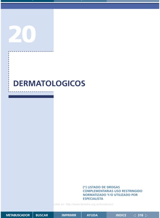 20
   DERMATOLOGICOS




                                               (*) LISTADO DE DROGAS
                                               COMPLEMENTARIAS USO RESTRINGIDO
                                               NORMATIZADO Y/O UTILIZADO POR
                                               ESPECIALISTA
                    Disponible en: http://www.femeba.org.ar/fundacion/


METABUSCADOR   BUSCAR          IMPRIMIR           AYUDA                  INDICE   318
 