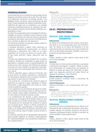 DERMATOLOGICOS



   GENERALIDADES                                             Bibliografía
                                                             1. Wyatt EL et al. Dermatological pharmacology. En: Hardman
   La principal barrera a la absorción percutánea de las        JG, Limbird LE, Goodman Gilman A, editors. Goodman and
   drogas es el estrato córneo de la piel. Por este moti-       Gilman´s The pharmacological basis of therapeutics. 10th ed.
   vo la absorción aumenta si el estrato córneo: 1) es          New York: McGraw-Hill; 2001.p. 1796-8.
   delgado (niños, ancianos, áreas anatómicas de piel        2. British Medical Association.British National Formulary. 43rd
                                                                ed. London: BMA; 2002. p. 534-5.
   fina); 2) está hidratado (al impedir la pérdida transe-   3. Parfitt K, editor. Martindale: the complete drug reference.
   pidérmica de agua con un ungüento o un vendaje               32nd ed. London: Pharmaceutical Press; 1999. p.1072.
   oclusivo); 3) está lesionado (p. ej. eczema) o 4) cuan-
   do se utilizan vehículos como dimetil sulfóxido, pro-     20.01. PREPARACIONES
   pilenglicol y urea.1
   Al elegir los preparados para la terapéutica derma-              PROTECTORAS
   tológica es preciso considerar tanto fármaco como
   el vehículo utilizado. El vehículo afecta el grado de     20.01.01. ZINC ÓXIDO (CREMA,
   hidratación de la piel, tiene acción antiinflamatoria               UNGÜENTO)
   leve y facilita la absorción del fármaco.2                Indicaciones
   Los vehículos pueden ser líquidos, grasas, polvos o       Se utiliza en el tratamiento del eczema, excoriacio-
   combinaciones de éstos 2,3:                               nes leves y en los preparados para las hemorroi-
   • Líquidos (lociones y geles): estos vehículos se         des.1 Se utiliza en la úlcera de decúbito y en las
   evaporan rápidamente produciendo un efecto                áreas de presión en ancianos con la piel intacta.2 Es
   refrescante y desecante. Son útiles en el cuero           útil en la dermatitis del pañal. También como com-
   cabelludo, en la cara y en áreas con mucho vello.         ponente de pantallas solares.1
   El gel suele permitir mayor absorción que la              Dosis
   loción.                                                   Tópica, adultos y niños: aplicar varias veces al día
   • Grasas: son preparaciones anhidras con un efecto        en la zona afectada.
   protector. Pueden ser insolubles en agua (como el
                                                             Acciones
   petrolato) o solubles (como el polietilenglicol); las
                                                             El óxido de zinc tiene acción protectora, suavizante
   primeras son más oclusivas. No hidratan la piel por
                                                             y levemente astringente. También refleja la radia-
   sí mismas sino por impedir la evaporación trasndér-
                                                             ción ultravioleta. En combinación con vaselina se
   mica de agua. Son apropiadas para lesiones cróni-
                                                             obtiene la pasta de Lassar (ver 20.01.05); al agre-
   cas y secas.
                                                             garle una pequeña porción de óxido férrico se
   • Polvos: absorben agua y reducen la fricción, por
                                                             obtiene la calamina. 1 (ver 20.02.01)
   lo que tienen un efecto suavizante y refrescante.
   Sin embargo se adhieren poco a la piel y tienden a        Efectos adversos- Precauciones
   agrumarse, lo que limita su utilidad                      Puede producir irritación local o reacciones de
   • Las cremas son emulsiones de aceite en agua; al         hipersensibilidad.
   aplicarlas se evapora el agua, logrando un efecto         Contraindicaciones
   refrescante y algo desecante. Son útiles en condi-        Hipersensibilidad a los componentes del pro-
   ciones exudativas agudas.                                 ducto.
   • Los ungüentos son emulsiones de agua en aceite,
                                                             Bibliografía
   que persisten más tiempo sobre la piel que las cre-       1. Parfitt K, editor. Martindale: the complete drug reference.
   mas y tienen mayor poder emoliente y humectan-               32nd ed. London: Pharmaceutical Press; 1999. p.1096.
   te. Son útiles en lesiones crónicas y secas.              2. British Medical Association. British National Formulary. 43rd
   • La combinación de líquido y polvo resulta en               ed. London: BMA; 2002. p. 538-9.
   lociones que, al evaporarse el líquido, dejan un fina
   capa de polvo con efecto refrescante y suavizante.
                                                             20.01.02. BENZALCONIO CLORURO
   • Las pastas son el resultado de combinar un polvo                  (CREMA)
   con una base grasa. Tienen un efecto protector en         Indicaciones
   áreas inflamadas, liquenificadas o excoriadas. Son        La crema de cloruro de benzalconio se utiliza en el
   útiles en el tratamiento de lesiones crónicas limita-     tratamiento de la dermatitis del pañal y otras der-
   das, como úlceras, líquen simple, eczema crónico o        matosis agudas. En solución acuosa es útil para la
   psoriasis.                                                limpieza y antisepsia de piel, heridas y mucosas. Se
   Los efectos adversos de los preparados dermatoló-         utiliza también como espermicida.1
   gicos pueden deberse al vehículo, especialmente           Dosis
   por hipersensibilidad a los excipientes estabilizan-      Tópica, adultos y niños: aplicar varias veces al día
   tes o preservantes.3                                      en la zona afectada.
                               Disponible en: http://www.femeba.org.ar/fundacion/


METABUSCADOR          BUSCAR                IMPRIMIR             AYUDA                        INDICE               319
 