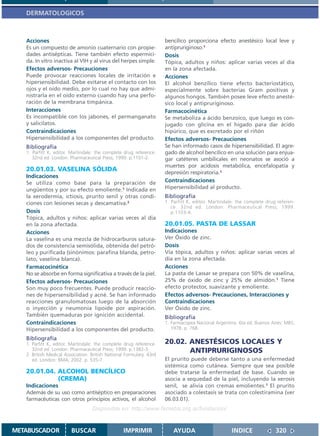 DERMATOLOGICOS



   Acciones                                                           bencílico proporciona efecto anestésico local leve y
   Es un compuesto de amonio cuaternario con propie-                  antipruriginoso.1
   dades antisépticas. Tiene también efecto espermici-                Dosis
   da. In vitro inactiva al VIH y al virus del herpes simple.         Tópica, adultos y niños: aplicar varias veces al día
   Efectos adversos- Precauciones                                     en la zona afectada.
   Puede provocar reacciones locales de irritación e                  Acciones
   hipersensibilidad. Debe evitarse el contacto con los               El alcohol benzílico tiene efecto bacteriostático,
   ojos y el oído medio, por lo cual no hay que admi-                 especialmente sobre bacterias Gram positivas y
   nistrarla en el oído externo cuando hay una perfo-                 algunos hongos. También posee leve efecto anesté-
   ración de la membrana timpánica.                                   sico local y antipruriginoso.
   Interacciones                                                      Farmacocinética
   Es incompatible con los jabones, el permanganato                   Se metaboliza a ácido benzoico, que luego es con-
   y salicilatos.                                                     jugado con glicina en el hígado para dar ácido
   Contraindicaciones                                                 hipúrico, que es excretado por el riñón
   Hipersensibilidad a los componentes del producto.                  Efectos adversos- Precauciones
   Bibliografía                                                       Se han informado casos de hipersensibilidad. El agre-
   1. Parfitt K, editor. Martindale: the complete drug reference.     gado de alcohol bencílico en una solución para enjua-
      32nd ed. London: Pharmaceutical Press; 1999. p.1101-2.          gar catéteres umbilicales en neonatos se asoció a
                                                                      muertes por acidosis metabólica, encefalopatía y
   20.01.03. VASELINA SÓLIDA                                          depresión respiratoria.1
   Indicaciones
   Se utiliza como base para la preparación de                        Contraindicaciones
   ungüentos y por su efecto emoliente.1 Indicada en                  Hipersensibilidad al producto.
   la xerodermia, ictiosis, prurito senil y otras condi-              Bibliografía
   ciones con lesiones secas y descamativa.2                          1. Parfitt K, editor. Martindale: the complete drug referen-
                                                                         ce. 32nd ed. London: Pharmaceutical Press; 1999.
   Dosis                                                                 p.1103-4.
   Tópica, adultos y niños: aplicar varias veces al día
   en la zona afectada.                                               20.01.05. PASTA DE LASSAR
   Acciones                                                           Indicaciones
   La vaselina es una mezcla de hidrocarburos satura-                 Ver Óxido de zinc.
   dos de consistencia semisólida, obtenida del petró-                Dosis
   leo y purificada (sinónimos: parafina blanda, petro-               Vía tópica, adultos y niños: aplicar varias veces al
   lato, vaselina blanca).                                            día en la zona afectada.
   Farmacocinética                                                    Acciones
   No se absorbe en forma significativa a través de la piel.          La pasta de Lassar se prepara con 50% de vaselina,
   Efectos adversos- Precauciones                                     25% de óxido de zinc y 25% de almidón.1 Tiene
   Son muy poco frecuentes. Puede producir reaccio-                   efecto protector, suavizante y emoliente.
   nes de hipersensibilidad y acné. Se han informado                  Efectos adversos- Precauciones, Interacciones y
   reacciones granulomatosas luego de la absorción                    Contraindicaciones
   o inyección y neumonía lipoide por aspiración.                     Ver Óxido de zinc.
   También quemaduras por ignición accidental.                        Bibliografía
   Contraindicaciones                                                 1. Farmacopea Nacional Argentina. 6ta ed. Buenos Aires: MBS;
   Hipersensibilidad a los componentes del producto.                     1978. p. 768.

   Bibliografía
   1. Parfitt K, editor. Martindale: the complete drug reference.     20.02. ANESTÉSICOS LOCALES Y
      32nd ed. London: Pharmaceutical Press; 1999. p.1382-3.                 ANTIPRURIGINOSOS
   2. British Medical Association. British National Formulary. 43rd
      ed. London: BMA; 2002. p. 535-7.                                El prurito puede deberse tanto a una enfermedad
                                                                      sistémica como cutánea. Siempre que sea posible
   20.01.04. ALCOHOL BENCÍLICO                                        debe tratarse la enfermedad de base. Cuando se
             (CREMA)                                                  asocia a sequedad de la piel, incluyendo la xerosis
   Indicaciones                                                       senil, se alivia con cremas emolientes.1 El prurito
   Además de su uso como antiséptico en preparaciones                 asociado a colestasis se trata con colestiramina (ver
   farmacéuticas con otros principios activos, el alcohol             06.03.01).
                                   Disponible en: http://www.femeba.org.ar/fundacion/


METABUSCADOR             BUSCAR                    IMPRIMIR              AYUDA                       INDICE              320
 