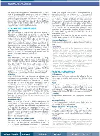 SISTEMA RESPIRATORIO



   los síntomas y mejoran el funcionamiento pulmo-          miten una mayor disposición a nivel pulmonar y
   nar en pacientes con asma leve. Este uso también         menos disposición en orofaringe.2 La disfonía se
   disminuye o elimina la necesidad de corticoides          atribuye a una disquinesia de los músculos y cuer-
   orales en pacientes con enfermedad más grave. A          das vocales. Puede producir efectos sistémicos
   diferencia de los agonistas beta 2 y de la teofilina,    debido a que en parte el medicamento alcanza la
   el uso crónico de corticosteroides inhalados dismi-      circulación. Administrados en dosis altas diarias
   nuye la hiper reactividad bronquial.                     (mayores a 1500 microgramos/día) pueden supri-
                                                            mir la función del eje suprarrenal y pueden com-
   01.02.01. BECLOMETASONA                                  prometer la masa ósea y producir adelgazamiento
   Indicaciones                                             de la piel. Se ha informado la producción de cata-
   Está indicado en el tratamiento del asma crónico.1       ratas y glaucoma.5
   Reducen la sintomatología diurna y nocturna. Al          En el caso de supresión del eje no se debe inte-
   disminuir la frecuencia y gravedad de las crisis,        rrumpir el tratamiento en forma brusca.
   reducen la tasa de internación. Su uso permite una
                                                            Contraindicaciones
   menor utilización de agonistas beta 2. En estudios
                                                            No se recomienda su uso en pacientes con tubercu-
   observacionales se ha documentado que el uso de
                                                            losis.
   beclometasona reduce la mortalidad por asma.2 El
   alivio de los síntomas normalmente ocurre entre 3        Bibliografía
   a 7 días de iniciado el tratamiento. Son drogas de       1. Undem B. Drug used in the treatment of Asthma. En:
                                                               Hardman JG, Limbird LE, Goodman Gilman A, editors.
   primera línea en el tratamiento crónico, aunque no          Goodman and Gilman`s The pharmacological basis of thera-
   tienen efecto en las crisis asmáticas.1                     peutics. 10th ed. New York: McGraw-Hill; 2001. p. 738-40
   Dosis                                                    2. Suissa S. et al. Low dose of inhaled Corticosteroids and the
                                                               prevention of death for Asthma. N Eng J Med 2000;343:332-
   Vía inhalatoria, dosis estándar adultos: 200 mcg,           36.
   dos veces por día ó 100 mcg tres a cuatro veces por      3. Corticosteroids. IN: British Medical Association. British
   día. En casos severos iniciar con 600- 800 mcg por          National Formulary. 43rd ed. London: BMA; 2002.
   día. Niños: 50-100 mcg dos a cuatro veces por día.       4. Wensel S. et al. New Approaches to anti-inflammatory the-
                                                               rapy for Asthma. Am J Med 1998;104:287-300 .
   Vía inhalatoria, dosis altas adultos: 500 mcg, dos       5. Hanania N. et al. Adverse effects of inhaled corticoids
   veces por día o 250 mcg cuatro veces por día. Si es           in Asthma. Am J Med 1995;98:196-207.
   necesario aumentar a 500 mcg, cuatro veces por día.
   Niños: no se recomienda el uso de dosis elevadas.3       01.02.02. BUDESONIDA
   Acciones                                                 Indicaciones
   Los corticoides por vía inhalatoria ejercen sus          Tratamiento del asma crónico. La eficacia de los
   acciones principalmente a nivel local. Tienen efec-      corticoides inhalados es la misma en dosis equiva-
   to antiinflamatorio sobre las vías aéreas.4 El meca-     lentes.
   nismo de acción es a través de la modulación e           Dosis
   inhibición de citoquinas. Inhibe la síntesis de eico-    Vía inhalatoria, adultos: 200 microgramos 2 veces
   sanoides. Disminuye el número de leucocitos, eosi-       por día, que puede reducirse a la mitad en el asma
   nófilos y basófilos en las vías aéreas. Disminuyen       controlada. En casos severos hasta 1600 microgra-
   la permeabilidad vascular.1 Su efecto, en parte,         mos por día. Niños: 50-400 microgramos por día.1-3
   puede ser debido a su potenciación de efectos            Acciones
   cuando se administra concomitantemente con               El mecanismo es común a los corticoides inhalato-
   agonistas beta 2.                                        rios.
   Farmacocinética                                          Farmacocinética
   Entre un 10 a un 25 % de la droga se deposita en         Su biodisponibilidad sistémica en dosis altas es
   la vía aérea. El resto se deposita en las fauces y se    menor que la beclometasona.
   deglute. Se absorbe a través del tracto respiratorio
                                                            Efectos adversos - Precauciones
   y del aparato digestivo, sin embargo la mayor parte
                                                            Comparte los de los corticoides inhalados. Se ha
   del medicamento sufre un fenómeno de primer
                                                            ensayado en pacientes con EPOC, pero los resulta-
   paso en hígado que reduce su biodisponibilidad sis-
                                                            dos no han sido confirmatorios de un efecto bene-
   témica y sería la razón de la escasez de efectos cola-
   terales de este corticoide.                              ficioso.2,4
   Efectos adversos - Precauciones                          Bibliografía
                                                            1. Adapted from National Asthma education and prevention pro-
   La mayor parte de ellos se produce a nivel local. La        gram (National Heart Lung Institute) Second expert panel on
   incidencia de candidiasis orofaríngea se reduce             the management of Asthma. Guideliness for the diagnosis and
   con el uso de cámaras espaciadoras, porque per-             the management of Asthma. 1997; publication Nº 97-4051.
                              Disponible en: http://www.femeba.org.ar/fundacion/


METABUSCADOR         BUSCAR                IMPRIMIR             AYUDA                       INDICE                 6
 