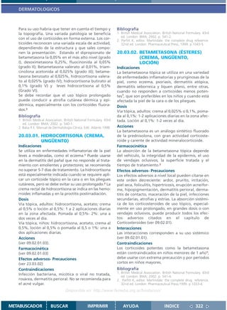 DERMATOLOGICOS



   Para su uso habría que tener en cuenta el tiempo y                  Bibliografía
   la topografía. Una variada patología se beneficia                   1. British Medical Association. British National Formulary. 43rd
                                                                          ed. London: BMA; 2002. p. 541-2.
   con el uso de corticoides en forma externa. Los cor-                2. Parfitt K, editor. Martindale: the complete drug reference.
   ticoides reconocen una variada escala de actividad,                    32nd ed. London: Pharmaceutical Press; 1999. p.1043-5.
   dependiendo de la estructura y que sales compo-
   nen la presentación. Estando el dipropionato de                     20.03.02. BETAMETASONA (ÉSTERES)
   betametasona la 0,05% en el más alto nivel (grado                             (CREMA, UNGÜENTO,
   I), desoximetasona 0,25%, fluocinonida al 0,05%                               LOCIÓN)
   (grado II); Betametasona valerato al 0,01%, triam-                  Indicaciones
   cinolona acetonida al 0,025% (grado III); betame-                   La betametasona tópica se utiliza en una variedad
   tasona benzoato al 0,025%, hidrocortisona valera-                   de enfermedades inflamatorias y pruriginosas de la
   to al 0,025% (grado IV); hidrocortisona butirato al                 piel, como eczema, psoriasis, dermatitis atópica,
   0,1% (grado V) y leves hidrocortisona al 0,5%                       dermatitis seborreica y líquen plano, entre otras,
   (Grado VI).                                                         cuando no responden a corticoides menos poten-
   Se debe recordar que el uso tópico prolongado                       tes1, que son preferibles en los niños y cuando está
   puede conducir a atrofia cutánea dérmica y epi-                     afectada la piel de la cara o de los pliegues.
   dérmica, especialmente con los corticoides fluora-                  Dosis
   dos.2                                                               Vía tópica, adultos: crema al 0,025% o 0,1%, poma-
   Bibliografía                                                        da al 0,1%: 1-2 aplicaciones diarias en la zona afec-
   1. British Medical Association. British National Formulary. 43rd    tada. Loción al 0,1%: 1-2 veces al día.
      ed. London: BMA; 2002. p. 540-1.
   2. Balsa R E. Manual de Dermatología Clínica. Edit. Atlante 1998.   Acciones
                                                                       La betametasona es un análogo sintético fluorado
   20.03.01. HIDROCORTISONA (CREMA,                                    de la prednisolona, con gran actividad corticoste-
             UNGÜENTO)                                                 roide y carente de actividad mineralocorticoide.
   Indicaciones                                                        Farmacocinética
   Se utiliza en enfermedades inflamatorias de la piel                 La absorción de la betametasona tópica depende
   leves a moderadas, como el eczema.1 Puede usarse                    del vehículo, la integridad de la epidermis, el uso
   en la dermatitis del pañal que no responde al trata-                de vendajes oclusivos, la superficie tratada y el
   miento con emolientes y protectores; se recomienda                  tiempo de tratamiento.2
   no superar 5-7 días de tratamiento. La hidrocortisona               Efectos adversos- Precauciones
   está especialmente indicada cuando se requiere apli-                Los efectos adversos a nivel local pueden citarse en
   car un corticoide tópico en la cara o en los pliegues               este orden decreciente: ardor, prurito, irritación,
   cutáneos, pero se debe evitar su uso prolongado.2 La                piel seca, foliculitis, hipertricosis, erupción acneifor-
   crema rectal de hidrocortisona se indica en las hemo-               me, hipopigmentación, dermatitis perioral, derma-
   rroides inflamadas y en la proctitis postirradiación.               titis de contacto, maceración de la piel, infecciones
   Dosis                                                               secundarias, atrofias y estrías. La absorción sistémi-
   Vía tópica, adultos: hidrocortisona, acetato; crema                 ca de los corticosteroides de uso tópico, especial-
   al 0,5% o loción al 0,5%: 1 a 2 aplicaciones diarias                mente en uso prolongado, en grandes dosis o con
   en la zona afectada. Pomada al 0,5%- 2%: una a                      vendajes oclusivos, puede producir todos los efec-
   dos veces al día.                                                   tos adversos citados en el capítulo de
   Vía tópica, niños: hidrocortisona, acetato, crema al                Corticosteroides (ver 09.02.01).
   0,5%, loción al 0,5% o pomada al 0,5 o 1%: una a                    Interacciones
   dos aplicaciones diarias.                                           Las interacciones corresponden a su uso sistémico
   Acciones                                                            (ver 09.02.01.01).
   (ver 09.02.01.03).                                                  Contraindicaciones
   Farmacocinética                                                     Los corticoides potentes como la betametasona
   (ver 09.02.01.03)                                                   están contraindicados en niños menores de 1 año1;
   Efectos adversos- Precauciones                                      debe usarse con extrema precaución y por períodos
   (ver 23.03.02)                                                      cortos en niños mayores.
   Contraindicaciones                                                  Bibliografía
                                                                       1. British Medical Association. British National Formulary. 43rd
   Infección bacteriana, micótica o viral no tratada,
                                                                          ed. London: BMA; 2002. p. 541-4.
   rosácea, dermatitis perioral. No se recomienda para                 2. Parfitt K, editor. Martindale: the complete drug reference.
   el acné vulgar.                                                        32nd ed. London: Pharmaceutical Press;1999. p.1033-4.
                                    Disponible en: http://www.femeba.org.ar/fundacion/


METABUSCADOR             BUSCAR                    IMPRIMIR                AYUDA                        INDICE               322
 