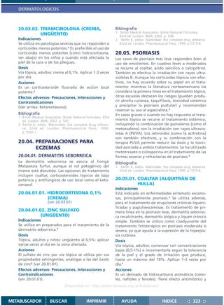 DERMATOLOGICOS



   20.03.03. TRIAMCINOLONA (CREMA,                                    Bibliografía
                                                                      1. British Medical Association. British National Formulary.
             UNGÜENTO)                                                   43rd ed. London: BMA; 2002. p. 548.
   Indicaciones                                                       2. Parfitt K, editor. Martindale: the complete drug reference.
   Se utiliza en patologías severas que no responden a                   32nd ed. London: Pharmaceutical Press; 1999. p.1373-4.
   corticoides menos potentes.1 Es preferible el uso de
   corticoides menos potentes (como hidrocortisona,                   20.05. PSORIASIS
   ver abajo) en los niños y cuando está afectada la                  Los casos de psoriasis más leve responden bien al
   piel de la cara o de los pliegues.                                 uso de emolientes. En cuadros leves a moderados
   Dosis                                                              se recurre al coaltar, ácido salicílico o calcipotriol.
   Vía tópica, adultos: crema al 0,1%. Aplicar 1-2 veces              También es efectiva la irradiación con rayos ultra-
   por día.                                                           violetas B. Aunque los corticoides tópicos son efec-
   Acciones                                                           tivos, no hay acuerdo sobre su papel en el trata-
   Es un corticosteroide fluorado de acción local                     miento: mientras la literatura norteamericana los
   potente.2                                                          considera la primera línea en el tratamiento tópico,
   Efectos adversos- Precauciones, Interacciones y                    otras escuelas destacan los riesgos (pueden produ-
   Contraindicaciones                                                 cir atrofia cutánea, taquifilaxis, toxicidad sistémica
   (Ver arriba: Betametasona).                                        y precipitar la psoriasis pustular) y recomiendan
                                                                      reservar su uso al especialista.1
   Bibliografía                                                       En casos graves o cuando no hay respuesta al trata-
   1. British Medical Association. British National Formulary. 43rd
      ed. London: BMA; 2002. p. 547.                                  miento tópico se recurre al tratamiento sistémico,
   2. Parfitt K, editor. Martindale: the complete drug referen-       incluyendo la combinación de psoralenos (como el
      ce. 32nd ed. London: Pharmaceutical Press; 1999.                metoxsaleno) con la irradiación con rayos ultravio-
      p.1050-1.                                                       letas A (PUVA). Los retinoides (como la acitretina)
                                                                      son también efectivos, y su combinación con la
   20.04. PREPARACIONES PARA                                          terapia PUVA permite reducir las dosis y la toxici-
          ECZEMAS                                                     dad asociada a ambos tratamientos. Se ha utilizado
                                                                      metotrexato o ciclosporina en el tratamiento de las
   20.04.01. DERMATITIS SEBORREICA                                    formas severas y refractarias de psoriasis.1
   La dermatitis seborreica se asocia al hongo                        Bibliografía
   Malassezia furfur, aunque el rol patogénico del                    1. Parfitt K, editor. Martindale: the complete drug reference.
   mismo está discutido. Las opciones de tratamiento                    32nd ed. London: Pharmaceutical Press; 1999. p.1075-6.
   incluyen coaltar, corticosteroides tópicos de baja
   potencia y antifúngicos de uso local como el keto-                 20.05.01. COALTAR (ALQUITRÁN DE
   conazol.                                                                     HULLA)
                                                                      Indicaciones
   20.04.01.01. HIDROCORTISONA 0,1%                                   Está indicado en enfermedades eritemato escamo-
                (CREMA)                                               sas, principalmente psoriasis.1 Se utiliza además,
                       (ver 20.03.01)                                 para el tratamiento de erupciones crónicas liqueni-
                                                                      ficadas y papuloescamosas. Es tratamiento de pri-
   20.04.01.02. ZINC SULFATO                                          mera línea en la psoriasis leve, dermatitis seborrei-
             (UNGÜENTO)                                               ca recalcitrante, dermatitis atópica y liquen crónico
   Indicaciones                                                       simple. También se utiliza como coadyuvante del
   Se utiliza en preparados para el tratamiento de la                 tratamiento fototerápico en psoriasis moderada o
   dermatitis seborreica.1                                            severa, ya que ayuda a la supresión de la hiperpla-
   Dosis                                                              sia cutánea
   Tópica, adultos y niños: ungüento al 0,5%: aplicar                 Dosis
   varias veces al día en la zona afectada.                           Vía tópica, adultos: comenzar con concentraciones
   Acciones                                                           bajas (0,5-1%) e incrementarla según la tolerancia
   El sulfato de zinc por vía tópica se utiliza por sus               de la piel y el grado de irritación que produce,
   propiedades astringentes, análogas a las del óxido                 hasta un máximo del 10%. Aplicar 1-3 veces por
   de zinc2 (ver 20.01.01).                                           día.1
   Efectos adversos- Precauciones, Interacciones y                    Acciones
   Contraindicaciones                                                 Es un derivado de hidrocarburos aromáticos (creso-
   (ver 20.01.01).                                                    les, naftoles y fenoles). Tiene efecto antimitótico y
                                   Disponible en: http://www.femeba.org.ar/fundacion/


METABUSCADOR             BUSCAR                    IMPRIMIR               AYUDA                       INDICE              323
 