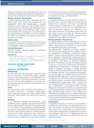 DERMATOLOGICOS



   restaura una tasa normal de proliferación celular. El              El beneficio del fármaco se desarrolla gradualmen-
   resultado es adelgazar el espesor de la epidermis, con             te a lo largo de varias semanas y puede tardar hasta
   cierto efecto antipruritico y levemente antiséptico.               4-6 meses en alcanzar su efecto óptimo.
   Efectos adversos- Precauciones                                     Farmacocinética
   El coaltar puede causar ardor y quemazón por irri-                 La biodisponibilidad aumenta cuando se adminis-
   tación local. Tiene acción fotosensibilizante. Los                 tra junto con la comida. Luego de una dosis oral se
   preparados tienen olor desagradable y pueden                       alcanza el pico sérico en 1-6 horas. Tiene elevada
   manchar la piel, el pelo y la ropa. Se debe evitar el              unión proteica. Se metaboliza a 13-cis-acitretin y se
   contacto con ojos, mucosas y piel inflamada o exco-                excreta por bilis y orina, con una vida media de 2
   riada. Puede causar acné y foliculitis. Pese a conte-              días. En pacientes tratados con acitretina se ha
   ner hidrocarburos aromáticos y a la carcinogenici-                 detectado etretinato en el plasma; éste tiene una
   dad demostrada en animales, no se ha comproba-                     vida media mucho más larga, de 120 días, hecho
   do efecto carcinogénico en pacientes psoriáticos                   que prolonga el riesgo de efectos adversos, espe-
   tratados con coaltar.                                              cialmente la teratogenia (ver abajo).3
   Interacciones                                                      Efectos adversos- Precauciones
   El uso previo de coaltar aumenta la eficacia de la                 Los efectos adversos de los retinoides son similares
   irradiación con UVB, lo que explica su uso conjunto                a los de la vitamina A, siendo generalmente rever-
   en el llamado “tratamiento de Goeckerman”.2                        sibles y relacionados con la dosis. Los más comunes
   Contraindicaciones                                                 son sequedad de la piel y las mucosas
   Psoriasis pustular; lesiones agudas o dolorosas;                   con descamación, fragilidad y eritema, especial-
   infección agregada.                                                mente de la cara; queilitis, prurito, alopecía, epista-
                                                                      xis, conjuntivitis, xerostomía y exfoliación palmo-
   Bibliografía                                                       plantar. Puede provocar opacidad corneal y papile-
   1. British Medical Association. British National Formulary. 43rd
      ed. London: BMA; 2002. p. 541, 548-51.
                                                                      dema, asociado a hipertensión intracraneal benig-
   2. Parfitt K, editor. Martindale: the complete drug reference.     na. Se describen casos de fototoxicidad asociada a
      32nd ed. London: Pharmaceutical Press; 1999. p.1092-3.          la acitretina. Suele elevar las enzimas hepáticas,
                                                                      pero son infrecuentes los casos de hepatitis aguda
   20.05.02. ACIDO SALICÍLICO                                         o crónica y cirrosis. Se ha informado hiperostosis y
                  (ver 20.08.01)                                      calcificación de ligamentos y tendones, acompa-
                                                                      ñando a mialgias, artralgias y rigidez articular.
   20.05.03. ACITRETINA
                                                                      Tiende a elevar los triglicéridos y el colesterol LDL,
   Indicaciones
                                                                      con descenso del HDL. Se ha asociado el tratamien-
   Se administra por vía oral para la psoriasis grave
                                                                      to con retinoides con el desarrollo de vasculitis. Se
   que no responde al tratamiento tópico, especial-
                                                                      describe también depresión y aumento de suicidios.
   mente en las formas pustular y eritrodérmica.1,2 Ha
                                                                      Teratogenia: los retinoides orales son teratogénicos,
   resultado eficaz en la psoriasis asociada a la infec-
                                                                      por lo que su uso en mujeres en edad fértil debe ser
   ción por VIH. Se utiliza también en la ictiosis con-               cuidadosamente programado. Debe iniciarse una
   génita severa y en la queratosis folicular (enferme-               anticoncepción efectiva al menos 1 mes antes de ini-
   dad de Darier).1                                                   ciar el tratamiento y prolongarse hasta 2-3 años
   Dosis                                                              después de finalizado el mismo; se recomienda el
   Vía oral, adultos: dosis inicial de 25-30 mg/día, con              uso simultáneo de dos métodos anticonceptivos. No
   la comida, durante 2 - 4 semanas. Luego ajustar                    debe donarse sangre hasta 1-3 años después de
   según respuesta y tolerancia. Dosis usual de mante-                finalizado el tratamiento, por el riesgo de teratoge-
   nimiento: 25-50 mg/día. No utilizar por más de 6                   nia en el paciente receptor. Se evitará el uso de alco-
   meses. 1                                                           hol en las mujeres tratadas, porque favorece el paso
   Acciones                                                           a etretinato y aumenta la toxicidad.2,3
   Es un retinoide derivado del etretinato. Actúa                     Interacciones
   uniéndose a los receptores nucleares de ácido reti-                La ingestión conjunta con alcohol se ha asociado a
   noico e induciendo la activación de los genes blan-                la formación de etretinato. La administración con-
   co y la síntesis de las proteínas correspondientes,                junta con vitamina A potencia los efectos tóxicos y
   las que son responsables tanto del efecto terapéu-                 debe evitarse. En combinación con tetraciclinas se
   tico como de los efectos adversos. Inhibe la prolife-              ha descripto el desarrollo de hipertensión intracra-
   ración de las células epidérmicas que caracteriza a                neal benigna. Potencia la hepatotoxicidad del
   la psoriasis y a otras patologías menos frecuentes                 metotrexato. Puede reducir el efecto de los antico-
   como la ictiosis congénita y la queratosis folicular.              agulantes orales.
                                   Disponible en: http://www.femeba.org.ar/fundacion/


METABUSCADOR             BUSCAR                    IMPRIMIR              AYUDA                    INDICE             324
 