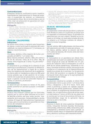 DERMATOLOGICOS



   Contraindicaciones                                                 2. Ashcroft DM. Systematic review of comparative efficacy and
   Embarazo; lactancia; insuficiencia renal o hepática;                  tolerability of calcipotriol in treating chronic plaque psoriasis.
                                                                         BMJ 2000;320:963-7.
   hiperlipidemia; hipervitaminosis A. Deseo de emba-                 3. British Medical Association. British National Formulary. 43rd
   razo o incapacidad de sostener un tratamiento                         ed. London: BMA; 2002. p. 549-50.
   anticonceptivo eficaz. No se recomienda su uso en                  4. Wyatt EL et al. Dermatological pharmacology. En: Hardman
   niños. Usar con precaución en pacientes con ante-                     JG, Limbird LE, Goodman Gilman A, editors. Goodman and
                                                                         Gilman´s The pharmacological basis of therapeutics. 10th ed.
   cedentes de depresión.                                                New York: McGraw-Hill; 2001.p. 1805-6.
   Bibliografía
   1. Parfitt K, editor. Martindale: the complete drug reference.     20.05.05. METOXSALENO
      32nd ed. London: Pharmaceutical Press; 1999. p.1077-8.          Indicaciones
   2. British Medical Association. British National Formulary. 43rd
      ed. London: BMA; 2002. p. 551-2.                                El tratamiento combinado de psoraleno y radiación
   3. Wyatt EL et al. Dermatological pharmacology. En: Hardman        UVA (PUVA) se utiliza en la psoriasis en placas que
      JG, Limbird LE, Goodman Gilman A, editors. Goodman and          no responde al tratamiento tópico. El psoraleno se
      Gilman´s The pharmacological basis of therapeutics. 10th ed.    administra por vía oral y tópica. También se ha uti-
      New York: McGraw-Hill; 2001.p. 1807.
                                                                      lizado en el vitiligo, en casos seleccionados de ecze-
   20.05.04. CALCIPOTRIOL                                             ma atópico y en linfomas cutáneos de células T,
   Indicaciones                                                       como la micosis fungoides.
   Se utiliza como crema o ungüento para la psoriasis                 Dosis
   en placas y como loción para la psoriasis del cuero                Vía oral, adultos: 600 mcg/kg de peso, dos horas antes
   cabelludo. La mejoría empieza en 1-2 semanas y es                  del tratamiento con UVA, 2-3 veces por semana.
   máxima a las 6-8 semanas.                                          Vía tópica, adultos: aplicar la solución del 0,01-
   Dosis                                                              0,1% sobre las lesiones, 30 minutos antes del trata-
   Vía tópica, adultos y niños mayores de 6 años: pre-                miento con UVA.1
   parados al 0,005%, 1 a 2 veces / día.                              Acciones
   Dosis máxima semanal: adultos: 100 g de crema o                    El metoxsaleno es un psoraleno con efecto foto-
   60 ml de solución; niños de 6-12 años: 50g de                      sensibilizador de la piel a la radiación ultravioleta A
   crema; niños mayores de 12 años: 75 g de crema.1                   (UVA: longitud de onda de 320-400 nm). En pre-
   Acciones                                                           sencia de radiación UVA el metoxsaleno se une al
   El calcipotriol es un análogo de la vitamina D que                 ADN de las células epidérmicas, inhibiendo su sín-
   disminuye la proliferación y favorece la diferencia-               tesis y frenando la división celular. Esta acción es de
   ción de los queratinocitos a través de su efecto                   utilidad en el tratamiento de la hiperproliferación
   sobre los receptores de vitamina D de la epidermis.                epidérmica propia de la psoriasis. La recuperación
   Su efecto sobre el metabolismo cálcico es 200 veces                del efecto del psoraleno va seguida de hiperpig-
   menos potente que el del calcitriol. En el trata-                  mentación local, efecto que se ha aprovechado en
   miento de la psoriasis en placas tiene una eficacia                el tratamiento del vitiligo.
   igual o superior a la de los corticoides tópicos, el               Farmacocinética
   coaltar, el calcitriol y el ditranol.2                             La absorción intestinal es variable; el efecto foto-
   Farmacocinética                                                    sensibilizador tiene su pico entre 1 y 4 horas de la
   La absorción por vía tópica es menor al 1%, pero                   toma y desaparece a las 8-12 horas. Tiene alta
   puede aumentar en psoriasis pustular o eritrodér-                  unión a proteínas y parece ser captado especial-
   mica.                                                              mente por las células epidérmicas. También difun-
   Efectos adversos- Precauciones                                     de al cristalino. Es ampliamente metabolizado en el
   Produce más irritación cutánea que los corticoides                 hígado, con un significativo efecto de primer paso.
   tópicos; por lo cual no debe utilizarse en la cara.3               La vida media es 1 hora y el 95% de una dosis oral
   Se describe eritema, piel seca, ardor, prurito, exa-               se excreta por la orina en las primeras 24 horas. La
   cerbación de la psoriasis, fotosensibilidad y atrofia              fotosensibilidad, luego de la aplicación tópica,
   cutánea. El riesgo de hipercalcemia e hipercalciuria               alcanza su pico a los 2 días.
   es bajo, pero lo contraindica en pacientes con tras-               Interacciones
   tornos del metabolismo cálcico.4                                   Potencia el efecto de otras sustancias fotosensibili-
   Contraindicaciones                                                 zantes, incluyendo fármacos (tiacidas, fenotiazinas,
   Hipercalcemia o hipercalciuria.                                    sulfonamidas, sulfonilureas, AINEs, tetraciclinas, ben-
                                                                      zodiazepinas) y alimentos (como apio y perejil). La
   Bibliografía
   1. Parfitt K, editor. Martindale: the complete drug reference.     fenitoína puede inducir el metabolismo del metoxsa-
      32nd ed. London: Pharmaceutical Press; 1999. p.1080.            leno y disminuir la eficacia del tratamiento PUVA.
                                   Disponible en: http://www.femeba.org.ar/fundacion/


METABUSCADOR             BUSCAR                    IMPRIMIR               AYUDA                          INDICE                 325
 