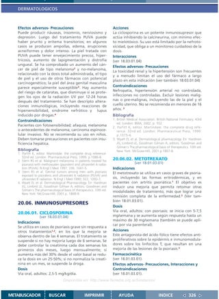 DERMATOLOGICOS



   Efectos adversos- Precauciones                                      Acciones
   Puede producir náuseas, insomnio, nerviosismo y                     La ciclosporina es un potente inmunosupresor que
   depresión. Luego del tratamiento PUVA puede                         actúa inhibiendo la calcineurina, con mínimo efec-
   haber prurito y eritema transitorios; en algunos                    to mielotóxico. Su uso está limitado por la nefroto-
   casos se producen ampollas, edema, erupciones                       xicidad, que obliga a un monitoreo cuidadoso de la
   acneiformes y dolor intenso. La piel tratada con                    dosis.
   PUVA puede tener envejecimiento precoz, hiper-                      Interacciones
   tricosis, aumento de lapigmentación y distrofia                     (ver 18.03.01.04)
   ungueal. Se ha comprobado un aumento del cán-
                                                                       Efectos adversos- Precauciones
   cer de piel de tipo melanoma2 y no-melanoma,
                                                                       La toxicidad renal y la hipertensión son frecuentes
   relacionado con la dosis total administrada, el tipo
                                                                       y a menudo limitan el uso del fármaco a largo
   de piel y el uso de otros fármacos con potencial
                                                                       plazo en esta indicación (ver también 18.03.01.04)
   carcinogenético; la piel del área genital masculina
   parece especialmente susceptible3. Hay aumento                      Contraindicaciones
   del riesgo de cataratas, que disminuye si se prote-                 Nefropatía, hipertensión arterial no controlada,
   gen los ojos de la radiación UV por 12-24 horas                     infecciones no controladas. Excluir lesiones malig-
   después del tratamiento. Se han descripto altera-                   nas o pre-malignas, incluyendo las de la piel y el
   ciones inmunológicas, incluyendo reacciones de                      cuello uterino. No se recomienda en menores de 16
   hipersensibilidad, sindrome nefrótico y lupus                       años. 3
   inducido por drogas.4                                               Bibliografía
   Contraindicaciones                                                  1. British Medical Association. British National Formulary. 43rd
                                                                          ed. London: BMA; 2002. p. 552.
   Pacientes con fotosensibilidad; afaquia; melanoma
                                                                       2. Parfitt K, editor. Martindale: the complete drug refe-
   o antecedentes de melanoma; carcinoma espinoce-                        rence. 32nd ed. London: Pharmaceutical Press; 1999.
   lular invasivo. No se recomienda su uso en niños.                      p.1075-6.
   Deben tomarse precauciones en pacientes con insu-                   3. Wyatt EL et al. Dermatological pharmacology. En: Hardman
   ficiencia hepática.                                                    JG, Limbird LE, Goodman Gilman A, editors. Goodman and
                                                                          Gilman´s The pharmacological basis of therapeutics. 10th ed.
   Bibliografía                                                           New York: McGraw-Hill; 2001.p.1807-8.
   1. Parfitt K, editor. Martindale: the complete drug reference.
      32nd ed. London: Pharmaceutical Press; 1999. p.1086-8.
   2. Stern RS et al. Malignant melanoma in patients treated for
                                                                       20.06.02. METOTREXATO
      psoriasis with methoxsalen (psoralen) and ultraviolet A radia-                (ver 18.01.03.01)
      tion (PUVA). N Engl J Med 1997; 336: 1041-5.                     Indicaciones
   3. Stern RS et al. Genital tumors among men with psoriasis          El metotrexato se utiliza en casos graves de psoria-
      exposed to psoralens and ultraviolet A radiation (PUVA) and
      ultraviolet B radiation. N Engl J Med 1990; 322; 1093-7.         sis, incluyendo las formas eritrodérmicas, y en
   4. Wyatt EL et al. Dermatological Pharmacology. En: Hardman         pacientes con artritis psoriática.1 El objetivo es
      JG, Limbird LE, Goodman Gilman A, editors. Goodman and           inducir una mejoría que permita retomar otras
      Gilman´s The pharmacological basis of therapeutics. 10th ed.     modalidades de tratamiento, más que lograr una
      New York: McGraw-Hill; 2001.p. 1808-9.
                                                                       remisión completa de la enfermedad.2 (Ver tam-
                                                                       bién 18.01.03.01).
   20.06. INMUNOSUPRESORES
                                                                       Dosis
                                                                       Vía oral, adultos: con psoriasis: se inicia con 5-7,5
   20.06.01. CICLOSPORINA
                 (ver 18.03.01.04)                                     mg/semana y se aumenta según respuesta hasta un
                                                                       máximo de 30 mg/semana (también se puede apli-
   Indicaciones
                                                                       car por vía parenteral).
   Se utiliza en casos de psoriasis grave sin respuesta a
   otros tratamientos1,2, en los que la mejoría se                     Acciones
   observa dentro de las 4 semanas. El tratamiento se                  Este antagonista del ácido fólico tiene efectos anti-
   suspende si no hay mejoría luego de 6 semanas. Se                   proliferativos sobre la epidermis e inmunomodula-
   debe controlar la creatinina cada dos semanas los                   dores sobre los linfocitos T, que resultan en una
   primeros dos meses, luego mensualmente; si                          mejoría de las lesiones de la psoriasis.3
   aumenta más del 30% desde el valor basal se redu-                   Farmacocinética
   ce la dosis en un 25-50%; si no normaliza la creati-                (ver 18.01.03.01).
   nina en un mes, se suspende la droga.                               Efectos adversos- Precauciones, Interacciones y
   Dosis                                                               Contraindicaciones
   Vía oral, adultos: 2,5-5 mg/kg/día.                                 (ver 18.01.03.01).
                                    Disponible en: http://www.femeba.org.ar/fundacion/


METABUSCADOR             BUSCAR                    IMPRIMIR                AYUDA                        INDICE               326
 