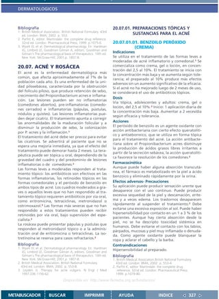 DERMATOLOGICOS



   Bibliografía                                                       20.07.01. PREPARACIONES TÓPICAS Y
   1. British Medical Association. British National Formulary. 43rd
      ed. London: BMA; 2002. p. 553.
                                                                                SUSTANCIAS PARA EL ACNÉ
   2. Parfitt K, editor. Martindale: the complete drug reference.
      32nd ed. London: Pharmaceutical Press; 1999. p.1075-6.          20.07.01.01. BENZOILO PERÓXIDO
   3. Wyatt EL et al. Dermatological pharmacology. En: Hardman                  (CREMA)
      JG, Limbird LE, Goodman Gilman A, editors. Goodman and
      Gilman´s The pharmacological basis of therapeutics. 10th ed.
                                                                      Indicaciones
      New York: McGraw-Hill; 2001.p. 1807-8.                          Se utiliza en el tratamiento de las formas leves a
                                                                      moderadas de acné inflamatorio y comedonal.1 Se
   20.07. ACNÉ Y ROSÁCEA                                              comercializa como crema, gel o loción, en concen-
                                                                      tración del 2,5 al 10%. El tratamiento se inicia con
   El acné es la enfermedad dermatológica más
                                                                      la concentración más baja y se aumenta según tole-
   común, que afecta aproximadamente al 7% de la                      rancia; el preparado al 10% produce más efectos
   población cada año. Es una enfermedad de la uni-                   adversos sin un aumento significativo de la eficacia.
   dad pilosebácea, caracterizada por la obstrucción                  Si el acné no ha mejorado luego de 2 meses de uso,
   del folículo piloso, que produce retención de sebo,                se considerará el uso de antibióticos tópicos.
   crecimiento del Propionibacterium acnes e inflama-
                                                                      Dosis
   ción. Las lesiones pueden ser no inflamatorias
                                                                      Vía tópica, adolescentes y adultos: crema, gel o
   (comedones abiertos), pre-inflamatorias (comedo-
                                                                      loción, del 2,5 al 10%.2 Inicio: 1 aplicación diaria de
   nes cerrados) e inflamatorias (pápulas, pústulas,
                                                                      la concentración más baja. Aumentar a 2 veces/día
   nódulos y quistes). Las lesiones inflamatorias pue-
                                                                      según eficacia y tolerancia.
   den dejar cicatriz. El tratamiento apunta a corregir
   las anormalidades de la maduración folicular y a                   Acciones
   disminuir la producción de sebo, la colonización                   El peróxido de benzoilo es un agente oxidante con
                                                                      acción antibacteriana con cierto efecto queratolíti-
   por P. acnes y la inflamación.1
                                                                      co y antiseborreico, que se utiliza en forma tópica
   El tratamiento del acné debe ser precoz para evitar
                                                                      para el tratamiento del acné. La acción antibacte-
   las cicatrices. Se advertirá al paciente que no se
                                                                      riana sobre el Propionibacterium acnes disminuye
   espera una mejoría inmediata, ya que el efecto del
                                                                      la producción de ácidos grasos libres irritantes a
   tratamiento puede demorar hasta 2 meses. La tera-
                                                                      partir de la secreción sebácea, la acción queratolíti-
   péutica puede ser tópica u oral, dependiendo de la
                                                                      ca favorece la resolución de los comedones.2
   gravedad del cuadro y del predominio de lesiones
   inflamatorias o de comedones.2                                     Farmacocinética
                                                                      Aunque puede haber alguna absorción transcutá-
   Las formas leves a moderadas responden al trata-
                                                                      nea, el fármaco es metabolizado en la piel a ácido
   miento tópico: los antibióticos son efectivos en las
                                                                      benzoico y eliminado rápidamente por la orina.
   formas inflamatorias, los retinoides tópicos en las
   formas comedonales y el peróxido de benzoilo en                    Efectos adversos- Precauciones
   ambos tipos de acné. Los cuadros moderados a gra-                  Su aplicación puede producir sensación urente que
   ves o aquellos leves que no han respondido al tra-                 desaparece con el uso continuo. Puede producir
   tamiento tópico requieren antibióticos por vía oral,               excesiva sequedad de la piel y descamación, erite-
   como eritromicina, tetraciclinas, metronidazol o                   ma y a veces edema. Los trastornos desaparecen
   cotrimoxazol.3 Las formas más severas que no han                   rápidamente al suspender el tratamiento.2 Debe
                                                                      evitarse una excesiva exposición al sol. Puede haber
   respondido a estos tratamientos pueden recibir
                                                                      hipersensibilidad por contacto en un 1 a 3 % de los
   retinoides por vía oral, bajo supervisión del espe-
                                                                      pacientes. Aunque hay cierta absorción desde la
   cialista.2
                                                                      piel, no se ha descripto toxicidad sistémica en
   La rosácea puede presentar pápulas y pústulas que
                                                                      humanos. Debe evitarse el contacto con los labios,
   responden al metronidazol tópico o a la adminis-
                                                                      párpados, mucosas y piel muy inflamada o denuda-
   tración oral de eritromicina o tetraciclinas. La iso-
                                                                      da. Como agente oxidante puede blanquear la
   tretinoína se reserva para casos refractarios.2                    ropa y aclarar el cabello y la barba.
   Bibliografía                                                       Contraindicaciones
   1. Wyatt EL et al. Dermatological pharmacology. En: Hardman
                                                                      Hipersensibilidad al preparado.
      JG, Limbird LE, Goodman Gilman A, editors. Goodman and
      Gilman´s The pharmacological basis of therapeutics. 10th ed.    Bibliografía
      New York: McGraw-Hill; 2001.p. 1807-8.                          1. British Medical Association.British National Formulary.
   2. British Medical Association. British National Formulary.          43rd ed. London: BMA; 2002. p. 553-4.
     43rd ed. London: BMA; 2002. p. 553-8.                            2. Parfitt K, editor. Martindale: the complete drug
   3. Leyden JJ. Therapy for acne vulgaris. N Engl J Med                 reference. 32nd ed. London: Pharmaceutical Press;
      1997;336:1156-62.                                                 1999. p.1079-80.
                                   Disponible en: http://www.femeba.org.ar/fundacion/


METABUSCADOR             BUSCAR                    IMPRIMIR               AYUDA                        INDICE                327
 