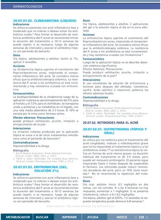 DERMATOLOGICOS



   20.07.01.02. CLINDAMICINA (LÍQUIDO)                              Dosis
   Indicaciones                                                     Vía tópica, adolescentes y adultos: 2 aplicaciones
   Se utiliza en pacientes con acné inflamatorio leve a             del gel o la solución tópica al día en la zona afec-
   moderado que no toleran o desean evitar los anti-                tada.
   bióticos orales.1 Para limitar el desarrollo de resis-           Acciones
   tencia antibiótica del P. acnes se recomienda limitar            La eritromicina tópica suprime el crecimiento del
   la duración del tratamiento a 10-12 semanas (se                  Poprionibacterium acnes, mejorando el componen-
   puede repetir, si es necesario, luego de algunas                 te inflamatorio del acné. Se considera menos eficaz
   semanas de intervalo) y asociar el antibiótico tópi-             que la antibioticoterapia sistémica. La resistencia
   co con peróxido de benzoilo.                                     del P. acnes a los antibióticos se está incrementan-
   Dosis                                                            do y hay resistencia cruzada con clindamicina.1
   Vía tópica, adolescentes y adultos: loción al 1%,                Farmacocinética
   aplicar 2 veces/día.                                             Luego de la aplicación tópica no se describe absor-
   Acciones                                                         ción sistémica significativa.
   La clindamicina tópica suprime el crecimiento del                Efectos Adversos- Precauciones
   Poprionibacterium acnes, mejorando el compo-                     Puede producir exfoliación, prurito, irritación o
   nente inflamatorio del acné. Se considera menos                  enrojecimiento de la piel.2
   eficaz que la antibioticoterapia sistémica. La resis-            Interacciones
   tencia del P. acnes a los antibióticos se está incre-            El uso simultáneo de solución de eritromicina y
   mentando y hay resistencia cruzada con eritromi-                 lociones para después del afeitado, cosméticos,
   cina.                                                            azufre, ácido salicílico o resorcinol, potencia los
   Farmacocinética                                                  efectos adversos locales.
   La biodisponibilidad de la clindamicina luego de su              Contraindicaciones
   aplicación cutánea es aproximadamente del 2% para                Hipersensibilidad a la droga.
   el fosfato y el 7,5% para el clorhidrato. Se transporta
                                                                    Bibliografía
   unida a proteínas y se metaboliza en el hígado, con              1. British Medical Association. British National Formulary.
   una vida media plasmática de 2-3 horas. El 10% se                  43rd ed. London: BMA; 2002. p. 554-5.
   excreta por la orina como fármaco activo.                        2. Parfitt K, editor. Martindale: the complete drug reference.
                                                                       32nd ed. London: Pharmaceutical Press; 1999. p.204-7.
   Efectos adversos- Precauciones
   puede producir exfoliación, prurito, irritación o
   enrojecimiento de la piel.
                                                                    20.07.02. RETINOIDES PARA EL ACNÉ
   Interacciones                                                    20.07.02.01. ISOTRETINOINA (TÓPICO Y
   La irritación cutánea producida por la aplicación                             ORAL)
   tópica se suma a la de otros tratamientos simultá-
                                                                    Indicaciones
   neos como el peróxido de benzoilo.2
                                                                    Se utiliza por vía sistémica para el tratamiento del
   Contraindicaciones                                               acné conglobato, nodular o nóduloquístico grave
   Hipersensibilidad a la droga.                                    que no ha respondido al tratamiento tópico y a los
   Bibliografía                                                     antibióticos orales.1,2 La isotretinoína tópica se uti-
   1. British Medical Association. British National Formulary.      liza en formas de acné menos graves. La duración
     43rd ed. London: BMA; 2002. p. 554-5.                          habitual del tratamiento es de 3-5 meses, pero
   2. Parfitt K, editor. Martindale: the complete drug reference.
      32nd ed. London: Pharmaceutical Press; 1999. p.191-3.         puede ser necesario prolongarlo. El paciente sigue
                                                                    mejorando hasta 2 meses después de suspendido
   20.07.01.03. ERITROMICINA (GEL,                                  el fármaco. Los retinoides puede inducir remisio-
                SOLUCIÓN 2%)                                        nes duraderas del acné, pero un 10% tiene recaí-
   Indicaciones                                                     das.2 No se recomienda la repetición del trata-
   Se utiliza en pacientes con acné inflamatorio leve a             miento.
   moderado que no toleran o desean evitar los anti-                Dosis
   bióticos orales.1 Para limitar el desarrollo de resis-           Vía oral, adultos: Inicio: 0,5 mg/kg/día en dos
   tencia antibiótica del P. acnes se recomienda limitar            tomas, con las comidas. Si a las 4 semanas no hay
   la duración del tratamiento a 10-12 semanas (se                  respuesta, aumentar a 1 mg/kg/día. Si se presenta
   puede repetir, si es necesario, luego de algunas                 intolerancia, reducir a 0,1-0,2 mg/kg/día.
   semanas de intervalo) y asociar el antibiótico tópi-             Vía tópica, adultos: gel al 0,05%, 1-2 veces/día; la res-
   co con peróxido de benzoilo.                                     puesta terapéutica puede demorar 6-8 semanas.1
                                  Disponible en: http://www.femeba.org.ar/fundacion/


METABUSCADOR            BUSCAR                   IMPRIMIR               AYUDA                       INDICE              328
 