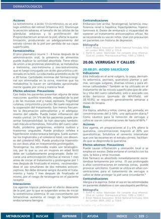 DERMATOLOGICOS



   Acciones                                                   Contraindicaciones
   La isotretinoína o ácido 13-cis-retinoico, es un aná-      Embarazo (ver arriba: Teratogenia); lactancia; insu-
   logo sintético del retinol (Vitamina A1). Disminuye        ficiencia renal o hepática; hiperlipidemia; hipervi-
   la secreción sebácea, el tamaño de las células de las      taminosis A. Deseo de embarazo o incapacidad de
   glándulas sebáceas y la proliferación del                  sostener un tratamiento anticonceptivo eficaz. No
   Propionibacterium acnes en la piel; afecta la quera-       se recomienda su uso en niños. Usar con precaución
   tinización, produciendo un adelgazamiento del              en pacientes con historia de depresión.
   estrato córneo de la piel por pérdida de sus capas         Bibliografía
   superficiales.                                             1. British Medical Association. British National Formulary. 43rd
   Farmacocinética                                               ed. London: BMA; 2002. p. 555-8.
                                                              2. Parfitt K, editor. Martindale: the complete drug reference.
   El pico plasmático ocurre 1 - 4 horas después de la           32nd ed. London: Pharmaceutical Press; 1999. p.1084-6.
   administración oral, la presencia de alimentos
   puede duplicar la cantidad absorbida. Tiene eleva-
   da unión a las proteínas plasmáticas, se metaboliza
                                                              20.08. VERRUGAS Y CALLOS
   a tretinoína, oxo-tretinoína y oxo-isotretinoína,
   que es luego conjugada con ácido glucurónico y eli-        20.08.01. ACIDO SALICÍLICO
   minada en la bilis. La vida media promedio es de 10        Indicaciones
   a 20 horas. Cantidades mínimas del fármaco origi-          Está indicado en el acné vulgaris, la caspa, dermati-
   nal son eliminadas en la orina, mientras que los           tis seborreica, psoriasis, queratosis plantar y pal-
   metabolitos lo hacen en cantidades aproximada-             mar, verrugas vulgares, diversas ictiosis y para eli-
   mente iguales por orina y materia fecal.                   minar callosidades.1 También se ha utilizado en el
   Efectos adversos- Precauciones                             tratamiento de las micosis superficiales (pie de atle-
   Casi todos los pacientes presentan alguna de estas         ta y tiña del cuero cabelludo), solo o asociado con
   reacciones: queilitis reversible, sequedad de la piel      ácido benzoico (pomada de Whitfield, ver
   y de las mucosas oral y nasal, epistaxis, fragilidad       20.10.05); se requieren generalmente semanas a
   cutánea, conjuntivitis y prurito. No suele requerirse      meses de terapia.
   la suspensión del tratamiento. Son menos frecuen-          Dosis
   tes la descamación palmoplantar y el adelgaza-             Vía tópica, adultos y niños: crema, gel, pomada, en
   miento del cabello. Puede haber inflamación del            concentraciones del 2-10%: una aplicación diaria.2
   meato uretral. Un 5% de los pacientes puede pre-           Como cáustico para la remoción de verrugas y
   sentar fotosensibilidad. Se han descripto también:         callos se usa en concentraciones de hasta el 60%.1
   rash máculo-eritematoso, foliculitis del cuero cabe-       Acciones
   lludo, pioderma gangrenoso, eritema nudoso y               Este agente, en preparaciones al 3 y 6% altera la
   trastornos ungueales. Puede producir cefalea e             queratina, concentraciones mayores al 20% son
   hipertensión endocraneana benigna. Suele aumen-            queratolíticas. Solubiliza el cemento intercelular
   tar los triglicéridos y el colesterol total, con descen-   que une las escamas en el estrato córneo, facilitan-
   so del colesterol HDL. Puede producirse hiperosto-         do que se desprenda la queratina.
   sis con dosis altas en tratamientos prolongados.           Efectos adversos- Precauciones
   Teratogenia: los retinoides orales son teratogéni-         Puede causar inflamación y ulceración local si se
   cos, por lo que su uso en mujeres en edad fértil           emplea en exceso. Debe evitarse el contacto con los
   debe ser cuidadosamente programado. Debe ini-              ojos, la boca y otras mucosas.
   ciarse una anticoncepción efectiva al menos 1 mes          Este fármaco es absorbido inmediatamente excre-
   antes de iniciar el tratamiento y prolongarse por 1        tándose lentamente por orina. El uso prolongado
   mes después de finalizado el mismo, recomendán-            a altas concentraciones en extensas zonas, puede
   dose el uso simultáneo de dos métodos anticon-             provocar salicilismo. Cuando se utiliza en altas con-
   ceptivos. No debe donarse sangre durante el trata-         centraciones para el tratamiento de verrugas o
   miento y hasta 1 mes después de finalizado el              callos se debe proteger la piel sana circundante.1
   mismo, por el riesgo de teratogenia en el paciente
   receptor.                                                  Contraindicaciones
                                                              Alergia a la aspirina. Evitar el uso en las extremidades
   Interacciones
                                                              en pacientes diabéticos o con vasculopatía periférica.
   Los agentes tópicos potencian el efecto desecante
   de la piel, por lo que se suspenden antes de iniciar       Bibliografía
                                                              1. Parfitt K, editor. Martindale: the complete drug reference.
   la isotretinoína sistémica. El uso concomitante con
                                                                 32nd ed. London: Pharmaceutical Press; 1999. p.1090-1.
   tetraciclinas aumenta el riesgo de hipertensión            2. British Medical Association. British National Formulary. 43rd
   endocraneana benigna.                                         ed. London: BMA; 2002. p. 558-9.
                               Disponible en: http://www.femeba.org.ar/fundacion/


METABUSCADOR          BUSCAR                 IMPRIMIR             AYUDA                        INDICE               329
 
