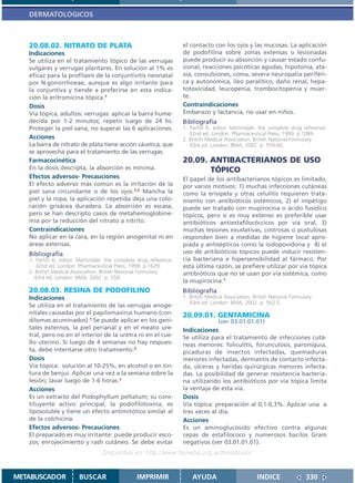DERMATOLOGICOS



   20.08.02. NITRATO DE PLATA                                       el contacto con los ojos y las mucosas. La aplicación
   Indicaciones                                                     de podofilina sobre zonas extensas o lesionadas
   Se utiliza en el tratamiento tópico de las verrugas              puede producir su absorción y causar estado confu-
   vulgares y verrugas plantares. En solución al 1% es              sional, reacciones psicóticas agudas, hipotonía, ata-
   eficaz para la profilaxis de la conjuntivitis neonatal           xia, convulsiones, coma, severa neuropatía periféri-
   por N.gonorrhoeae, aunque es algo irritante para                 ca y autonómica, íleo paralítico, daño renal, hepa-
   la conjuntiva y tiende a preferirse en esta indica-              totoxicidad, leucopenia, trombocitopenia y muer-
   ción la eritromicina tópica.1                                    te.
   Dosis                                                            Contraindicaciones
   Vía tópica, adultos: verrugas: aplicar la barra hume-            Embarazo y lactancia, no usar en niños.
   decida por 1-2 minutos; repetir luego de 24 hs.                  Bibliografía
   Proteger la piel sana; no superar las 6 aplicaciones.            1. Parfitt K, editor. Martindale: the complete drug reference.
                                                                       32nd ed. London: Pharmaceutical Press; 1999. p.1089.
   Acciones                                                         2. British Medical Association. British National Formulary.
   La barra de nitrato de plata tiene acción cáustica, que             43rd ed. London: BMA; 2002. p. 559-60.
   se aprovecha para el tratamiento de las verrugas.
   Farmacocinética                                                  20.09. ANTIBACTERIANOS DE USO
   En la dosis descripta, la absorción es mínima.                          TÓPICO
   Efectos adversos- Precauciones                                   El papel de los antibacterianos tópicos es limitado,
   El efecto adverso más común es la irritación de la               por varios motivos: 1) muchas infecciones cutáneas
   piel sana circundante o de los ojos.1,2 Mancha la                como la erisipela y otras celulitis requieren trata-
   piel y la ropa; la aplicación repetida deja una colo-            miento con antibióticos sistémicos, 2) el impétigo
   ración grisácea duradera. La absorción es escasa,                puede ser tratado con mupirocina o ácido fusídico
   pero se han descripto casos de metahemoglobine-                  tópicos, pero si es muy extenso es preferible usar
   mia por la reducción del nitrato a nitrito.                      antibióticos antiestafilocóccicos por vía oral, 3)
   Contraindicaciones                                               muchas lesiones exudativas, costrosas o pustulosas
   No aplicar en la cara, en la región anogenital ni en             responden bien a medidas de higiene local apro-
   áreas extensas.                                                  piada y antisépticos como la iodopovidona y 4) el
   Bibliografía                                                     uso de antibióticos tópicos puede inducir resisten-
   1. Parfitt K, editor. Martindale: the complete drug reference.   cia bacteriana e hipersensibilidad al fármaco. Por
      32nd ed. London: Pharmaceutical Press; 1999. p.1629.          esta última razón, se prefiere utilizar por vía tópica
   2. British Medical Association. British National Formulary.      antibióticos que no se usan por vía sistémica, como
     43rd ed. London: BMA; 2002. p. 559.
                                                                    la mupirocina.1
   20.08.03. RESINA DE PODOFILINO                                   Bibliografía
   Indicaciones                                                     1. British Medical Association. British National Formulary.
                                                                       43rd ed. London: BMA; 2002. p. 563-5.
   Se utiliza en el tratamiento de las verrugas anoge-
   nitales causadas por el papilomavirus humano (con-               20.09.01. GENTAMICINA
   dilomas acuminados).1 Se puede aplicar en los geni-                            (ver 03.01.01.01)
   tales externos, la piel perianal y en el meato ure-              Indicaciones
   tral, pero no en el interior de la uretra ni en el cue-          Se utiliza para el tratamiento de infecciones cutá-
   llo uterino. Si luego de 4 semanas no hay respues-               neas menores: foliculitis, forunculosis, paroniquia,
   ta, debe intentarse otro tratamiento.2                           picaduras de insectos infectadas, quemaduras
   Dosis                                                            menores infectadas, dermatitis de contacto infecta-
   Vía tópica: solución al 10-25%, en alcohol o en tin-             da, úlceras y heridas quirúrgicas menores infecta-
   tura de benjui. Aplicar una vez a la semana sobre la             das. La posibilidad de generar resistencia bacteria-
   lesión; lavar luego de 1-6 horas.1                               na utilizando los antibióticos por vía tópica limita
   Acciones                                                         la ventaja de esta vía.
   Es un extracto del Podophyllum peltatum; su cons-                Dosis
   tituyente activo principal, la podofilotoxina, es                Vía tópica: preparación al 0,1-0,3%. Aplicar una a
   liposoluble y tiene un efecto antimitótico similar al            tres veces al día.
   de la colchicina.                                                Acciones
   Efectos adversos- Precauciones                                   Es un aminoglucósido efectivo contra algunas
   El preparado es muy irritante: puede producir esco-              cepas de estafilococo y numerosos bacilos Gram
   zor, enrojecimiento y rash cutáneo. Se debe evitar               negativos (ver 03.01.01.01).
                                  Disponible en: http://www.femeba.org.ar/fundacion/


METABUSCADOR            BUSCAR                   IMPRIMIR               AYUDA                        INDICE                 330
 