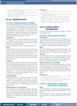SISTEMA RESPIRATORIO



   2. British Medical Association. British National Formulary. 43rd   Bibliografía:
      ed. London: BMA; 2002. p.134                                    1. Naureckas E. et al. Mild Asthma. N Eng J Med
   3. Gross K. et al. New strategies for the management of               2001;345:1257-62.
      Asthma. Am Fam Phys July 1998                                   2. British Medical Association. British National Formulary. 43rd
   4. Barnes P. et al. Chronic Obstructive Pulmonary Disease. N Eng      ed. London: BMA; 2002. p.149
      J Med 2000;343:269-280.
                                                                      3. Busse W. et al. Asthma. N Eng J Med 2001;344:350-62.
                                                                      4. Undem B. Drug used in the treatment of Asthma. En:
   01.03. CROMOGLICATO                                                   Hardman JG, Limbird LE, Goodman Gilman A, editors.
                                                                         Goodman and Gilman´s The pharmacological basis of thera-
                                                                         peutics. 10th ed. New York: McGraw-Hill; 2001. p. 733.
   01.03.01. CROMOGLICATO DE SODIO
   La inhalación regular de cromoglicato puede dismi-
   nuir la incidencia de ataques de asma y permitir
   una reducción de las dosis de broncodilatadores o                  01.04. SURFACTANTES
   corticosteroides. Este grupo de fármacos puede                            PULMONARES
   considerase como alternativa al uso de los corti-                  El uso de estos fármacos esta restringido a la esfe-
   costeroides inhalados en pacientes que presenten                   ra del especialista.
   sintomatología más de dos veces por semana o en
   quienes sean despertados por el asma.                              01.04.01. SURFACTANTE NATURAL
   Indicaciones                                                       Indicaciones
   Alternativa a los corticoides inhalados en asma leve               Los surfactantes pulmonares son utilizados en el
   y moderado, para prevenir las crisis.1 No ejerce                   distress respiratorio ó enfermedad de la membrana
   efectos broncodilatador por lo que no tiene ningún                 hialina en recién nacidos ó nacidos prematuramen-
   papel en las crisis instaladas.                                    te. También se utiliza como preventivo en recién
   Es una droga alternativa en el asma por ejercicio.                 nacidos con riesgo de desarrollar el síndrome.
   Dosis                                                              Dosis
   Vía inhalatoria, aerosol, Adultos y niños: 10 mg (2                Por tubo endotraqueal 4ml/kg (equivalente 100
   puffs) cuatro veces por día, aumentando en casos                   mg/kg de fosfolípidos), dentro de las ocho horas
   graves o durante períodos de riesgo hasta 6 a 8                    del nacimiento, 12 y 24 horas (si es necesario).1
   veces por día. Dosis de mantenimiento, 5 mg ( 1                    Acciones
   puff) cuatro veces por día.2 En prevención de asma                 Los surfactantes poseen una composición fosfolipí-
   por ejercicio se debe administrar 30 minutos antes                 dica que reduce la tensión entre dos fases inmisci-
   de la práctica.                                                    bles del alvéolo, son utilizadas en reemplazo de la
   Acciones                                                           producción endógena pulmonar deficiente.2
   Inhibe la liberación de mediadores de los mastoci-                 Efectos adversos - Precauciones
   tos. Además produce supresión de la activación de                  Hemorragia pulmonar, especialmente en los más
   péptidos quimiotácticos sobre neutrófilos, esosinó-                inmaduros, aunque no frecuente. Obstrucción del
   filos y monocitos. Otros efectos adicionales son                   tubo endotraqueal por hipersecreción mucosa.
   inhibición del pasaje de células inflamatorias a las               El monitoreo debe ser continuo para evitar aumentos
   vías aéreas.3-4 La reducción de la hiperreactividad                bruscos de O2 en sangre arterial: hiperoxia e hiper-
   bronquial se manifiesta después de dos a tres                      carbia.1
   meses de uso continuado.3
                                                                      Bibliografía
   Farmacocinética                                                    1. British Medical Association. British National Formulary. 43rd
   Administrado por vía inhalatoria ejerce su efecto                     ed. London: BMA; 2002. p . 159.
   a nivel local. Se absorbe menos del 1 % de la                      2. Schwartz RM et al. Effect of surfactant on morbility, morta-
                                                                         lity, and resource use in newborn infants weighing 500 -
   droga. La concentración pico en plasma comienza                       1500g. N Eng J Med. 1994;330:1476-1480.
   a los 15 minutos de la inhalación. La vida media es
   de 45 a 100 minutos. Es eliminada por orina y bilis                01.04.02. SURFACTANTE SINTETICO
   sin cambios.                                                                 (COLFOSERIL PALMITATO)
   Efectos adversos - Precauciones                                    Dosis
   Tos, sibilancias, broncoespasmo, edema laríngeo,                   A través del tubo endotraqueal 5ml/kg (equivalen-
   dolor y tumefacción articular, cefaleas, rash cutá-                tes a 67,5 mg/kg), la dosis puede repetirse a las 12
   neo y nauseas. Sin embargo estos efectos son infre-                horas.1
   cuentes y es bastante bien tolerado. Una queja fre-                En la profilaxis, se utiliza inmediatamente después
   cuente de los pacientes es sobre el mal sabor del                  del nacimiento, y puede repetirse a las 12 y 24
   medicamento.                                                       horas.
                                   Disponible en: http://www.femeba.org.ar/fundacion/


METABUSCADOR             BUSCAR                    IMPRIMIR               AYUDA                        INDICE                 7
 