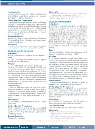 DERMATOLOGICOS



   Farmacocinética                                                  Bibliografía
   Se ha descripto la absorción sistémica de la genta-              1. Parfitt K, editor. Martindale: the complete drug reference.
                                                                       32nd ed. London: Pharmaceutical Press; p.211.
   micina tópica luego de su aplicación en áreas de
                                                                    2. British Medical Association. British National Formulary.
   quemaduras o de piel denudada.                                     43rd ed. London: BMA; 2002. p. 565.
   Efectos adversos- Precauciones
   La principal desventaja del uso tópico es el desa-               20.09.03. MUPIROCINA
   rrollo de resistencia bacteriana o de hipersensibili-            Indicaciones
   dad a la droga. Dada la posibilidad de absorción sis-            Es efectiva en infecciones de la piel por gérmenes
   témica, existe el riesgo de nefro y ototoxicidad,                Gram positivos, no estando indicada en infecciones
   especialmente si existe insuficiencia renal o se                 por Pseudomona.1 Se utiliza para erradicar la por-
   administran simultáneamente fármacos nefrotóxi-                  tación nasal de Staph. aureus meticilino resistente
   cos por vía sistémica.                                           en el personal hospitalario relacionado a brotes de
   Contraindicaciones                                               infección por este gérmen. Aunque se ha descripto
   Alergia a la gentamicina o a otros aminoglucósidos.              resistencia de cepas de estafilococo dorado, es
   Evitar la aplicación en el oído en pacientes con per-            generalmente útil en infecciones resistentes a
   foración timpánica.                                              otros antibióticos. Para evitar la aparición de resis-
                                                                    tencia se recomienda no prolongar el tratamiento
   Bibliografía
   1. Parfitt K, editor. Martindale: the complete drug reference.   más de 10 días y limitar en lo posible su uso hospi-
      32nd ed. London: Pharmaceutical Press; 1999. p.212-5.         talario.
                                                                    Dosis
   20.09.02. ACICO FUSÍDICO                                         Vía tópica, adultos y niños: crema o pomada al 2%:
   Indicaciones                                                     aplicar 3 veces al día por hasta 10 días.2
   Se utiliza en infecciones cutáneas estafilocóccicas.1,2
                                                                    Acciones
   Dosis                                                            Es un antibiótico producido por Pseudomona fluo-
   Vía tópica, adultos y niños: crema, pomada o gel al
                                                                    rescens, que inhibe la síntesis proteica bacteriana
   2%: aplicar 3-4 veces por día.
                                                                    uniéndose a una RNA sintetasa. Es bacteriostático
   Acciones                                                         en bajas concentraciones pero bactericida en las
   Es un antibiótico esteroideo producido por                       concentraciones utilizadas para el tratamiento
   Fusidium coccineum, con actividad bactericida con-               tópico. Es activo contra Staphylococcus aureus
   tra gérmenes Gram positivos. Actúa inhibiendo la                 (incluyendo muchas cepas meticilino resistentes y
   traslocación de subunidades peptídicas a la cadena               multi-resistentes) y estreptococos, pero tiene poca
   polipeptídica naciente, frenando así la síntesis pro-            eficacia contra bacterias Gram negativas y anaero-
   teica bacteriana. Es activo contra cepas meticilino-             bios. Tiene pobre actividad fungicida pero se ha
   resistentes de Staph. aureus y Staph. epidermidis;               descripto su eficacia en candidiasis cutánea.
   también contra Nocardia asteroides y muchas cepas
                                                                    Farmacocinética
   de clostridios. Los estreptococos y enterococos son
   menos susceptibles.                                              La absorción desde la piel es mínima, la droga es
                                                                    metabolizada rápidamente a ácido mónico.
   Farmacocinética
   Cuando se administra por vía oral tiene buena                    Efectos adversos- Precauciones
   absorción intestinal, se une en más de un 95% a                  Puede dar ardor o prurito local. Las preparaciones
   proteínas, se distribuye ampliamente, se metaboli-               que utilizan macrogol como excipiente no son
   za en el hígado y se elimina en la bilis. Tiene escasa           aptas para usar en las mucosas; su uso en quema-
   excreción renal. La vida media plasmática es 5-15                duras o heridas extensas puede producir toxicidad
   horas.                                                           por esta sustancia.
   Interacciones                                                    Interacciones
   Por vía sistémica, antagoniza la acción de la cipro-             La Polimixina B Potencia in vitro la acción de
   floxacina.1                                                      Mupirocina sobre Salmonella typhimurium.
   Efectos adversos- Precauciones                                   Contraindicaciones
   Puede producir reacciones de hipersensibilidad.                  Usar con precaución en la insuficiencia renal.1
   Evitar el contacto con los ojos. Por vía sistémica               Bibliografía
   puede producir hepatotoxicidad, hipocalcemia,                    1. Parfitt K, editor. Martindale: the complete drug
   hemólisis y flebitis.                                               reference. 32nd ed. London: Pharmaceutical Press;
                                                                       1999. p.227-8.
   Contraindicaciones                                               2. British Medical Association. British National Formulary.
   Alergia a los fusidatos.                                            43rd ed. London: BMA; 2002. p. 564.
                                  Disponible en: http://www.femeba.org.ar/fundacion/


METABUSCADOR            BUSCAR                   IMPRIMIR               AYUDA                        INDICE                 331
 