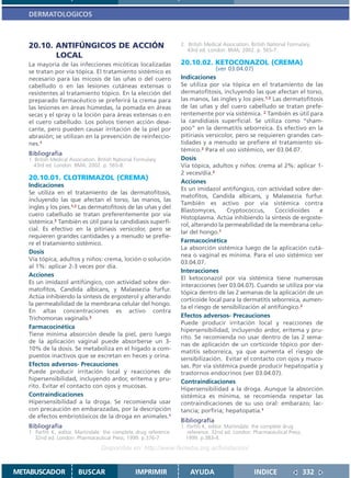 DERMATOLOGICOS



   20.10. ANTIFÚNGICOS DE ACCIÓN                                    2. British Medical Association. British National Formulary.
                                                                       43rd ed. London: BMA; 2002. p. 565-7.
          LOCAL
   La mayoría de las infecciones micóticas localizadas              20.10.02. KETOCONAZOL (CREMA)
   se tratan por vía tópica. El tratamiento sistémico es                           (ver 03.04.07)
   necesario para las micosis de las uñas o del cuero               Indicaciones
   cabelludo o en las lesiones cutáneas extensas o                  Se utiliza por vía tópica en el tratamiento de las
   resistentes al tratamiento tópico. En la elección del            dermatofitosis, incluyendo las que afectan el torso,
   preparado farmacéutico se preferirá la crema para                las manos, las ingles y los pies.1,2 Las dermatofitosis
   las lesiones en áreas húmedas, la pomada en áreas                de las uñas y del cuero cabelludo se tratan prefe-
   secas y el spray o la loción para áreas extensas o en            rentemente por vía sistémica. 2 También es útil para
   el cuero cabelludo. Los polvos tienen acción dese-               la candidiasis superficial. Se utiliza como “sham-
   cante, pero pueden causar irritación de la piel por              poo” en la dermatitis seborreica. Es efectivo en la
   abrasión; se utilizan en la prevención de reinfeccio-            pitiriasis versicolor, pero se requieren grandes can-
   nes.1                                                            tidades y a menudo se prefiere el tratamiento sis-
                                                                    témico.2 Para el uso sistémico, ver 03.04.07.
   Bibliografía
   1. British Medical Association. British National Formulary.      Dosis
     43rd ed. London: BMA; 2002. p. 565-8.                          Vía tópica, adultos y niños: crema al 2%: aplicar 1-
                                                                    2 veces/día.2
   20.10.01. CLOTRIMAZOL (CREMA)
                                                                    Acciones
   Indicaciones
                                                                    Es un imidazol antifúngico, con actividad sobre der-
   Se utiliza en el tratamiento de las dermatofitosis,
                                                                    matofitos, Candida albicans, y Malassezia furfur.
   incluyendo las que afectan el torso, las manos, las
                                                                    También es activo por vía sistémica contra
   ingles y los pies.1,2 Las dermatofitosis de las uñas y del
                                                                    Blastomyces,       Cryptococcus,      Coccidioides    e
   cuero cabelludo se tratan preferentemente por vía
                                                                    Histoplasma. Actúa inhibiendo la síntesis de ergoste-
   sistémica.2 También es útil para la candidiasis superfi-
                                                                    rol, alterando la permeabilidad de la membrana celu-
   cial. Es efectivo en la pitiriasis versicolor, pero se
                                                                    lar del hongo.1
   requieren grandes cantidades y a menudo se prefie-
   re el tratamiento sistémico.                                     Farmacocinética
                                                                    La absorción sistémica luego de la aplicación cutá-
   Dosis
                                                                    nea o vaginal es mínima. Para el uso sistémico ver
   Vía tópica, adultos y niños: crema, loción o solución
                                                                    03.04.07.
   al 1%: aplicar 2-3 veces por día.
                                                                    Interacciones
   Acciones
                                                                    El ketoconazol por vía sistémica tiene numerosas
   Es un imidazol antifúngico, con actividad sobre der-
                                                                    interacciones (ver 03.04.07). Cuando se utiliza por vía
   matofitos, Candida albicans, y Malassezia furfur.
                                                                    tópica dentro de las 2 semanas de la aplicación de un
   Actúa inhibiendo la síntesis de ergosterol y alterando
                                                                    corticoide local para la dermatitis seborreica, aumen-
   la permeabilidad de la membrana celular del hongo.
                                                                    ta el riesgo de sensibilización al antifúngico.2
   En altas concentraciones es activo contra
   Trichomonas vaginalis.2                                          Efectos adversos- Precauciones
                                                                    Puede producir irritación local y reacciones de
   Farmacocinética
                                                                    hipersensibilidad, incluyendo ardor, eritema y pru-
   Tiene mínima absorción desde la piel, pero luego
                                                                    rito. Se recomienda no usar dentro de las 2 sema-
   de la aplicación vaginal puede absorberse un 3-
                                                                    nas de aplicación de un corticoide tópico por der-
   10% de la dosis. Se metaboliza en el hígado a com-
                                                                    matitis seborreica, ya que aumenta el riesgo de
   puestos inactivos que se excretan en heces y orina.
                                                                    sensibilización. Evitar el contacto con ojos y muco-
   Efectos adversos- Precauciones                                   sas. Por vía sistémica puede producir hepatopatía y
   Puede producir irritación local y reacciones de                  trastornos endocrinos (ver 03.04.07).
   hipersensibilidad, incluyendo ardor, eritema y pru-              Contraindicaciones
   rito. Evitar el contacto con ojos y mucosas.                     Hipersensibilidad a la droga. Aunque la absorción
   Contraindicaciones                                               sistémica es mínima, se recomienda respetar las
   Hipersensibilidad a la droga. Se recomienda usar                 contraindicaciones de su uso oral: embarazo; lac-
   con precaución en embarazadas, por la descripción                tancia; porfiria; hepatopatía.1
   de efectos embriotóxicos de la droga en animales.1
                                                                    Bibliografía
   Bibliografía                                                     1. Parfitt K, editor. Martindale: the complete drug
   1. Parfitt K, editor. Martindale: the complete drug reference.      reference. 32nd ed. London: Pharmaceutical Press;
      32nd ed. London: Pharmaceutical Press; 1999. p.376-7.           1999. p.383-4.
                                    Disponible en: http://www.femeba.org.ar/fundacion/


METABUSCADOR             BUSCAR                     IMPRIMIR            AYUDA                        INDICE                332
 
