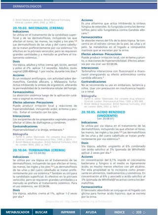 DERMATOLOGICOS



   2. British Medical Association. British National Formulary.        Acciones
     43rd ed. London: BMA; 2002. p. 565-7.                            Es una alilamina que actúa inhibiendo la síntesis
                                                                      fúngica de esteroles. Es fungicida contra los derma-
   20.10.03. MICONAZOL (CREMA)
                                                                      tofitos pero sólo fungistática contra Candida albi-
   Indicaciones
                                                                      cans.1
   Se utiliza en el tratamiento de la candidiasis super-
   ficial y de las dermatofitosis, incluyendo las que                 Farmacocinética
   afectan el torso, las manos, las ingles y los pies.1,2             Se absorbe menos del 5% de la dosis tópica. Se con-
   Las dermatofitosis de las uñas y del cuero cabellu-                centra en el estrato córneo de la piel, las uñas y el
   do se tratan preferentemente por vía sistémica.2 Es                pelo. Se metaboliza en el hígado a compuestos
   efectivo en la pitiriasis versicolor, pero se requieren            inactivos que se excretan por la orina.
   grandes cantidades y a menudo se prefiere el tra-                  Efectos adversos- Precauciones
   tamiento sistémico.                                                Puede producir irritación local, con eritema y pruri-
   Dosis                                                              to, o reacciones de hipersensibilidad. Efectos adver-
   Vía tópica, adultos y niños: crema, gel, loción, aerosol           sos por vía oral: ver 03.04.06.
   y polvo al 2%: aplicar 1-2 veces/día. Adultos: óvulo               Interacciones
   vaginal (200-400mg): 1 por noche, durante tres días.2              Terbinafina interacciona con fluoconazol e itraco-
   Acciones                                                           nazol sinergizando su efecto antimicótico contra
   Es un imidazol antifúngico, con actividad sobre der-               candida albicans.1
   matofitos, Candida albicans, y Malassezia furfur.                  Contraindicaciones
   Actúa inhibiendo la síntesis de ergosterol, alterando              No se recomienda su uso en embarazo, lactancia y
   la permeabilidad de la membrana celular del hongo.                 niños. Usar con precaución en insuficiencia hepáti-
   Farmacocinética                                                    ca o renal.
   La absorción sistémica luego de la aplicación cutá-                Bibliografía
   nea o vaginal es mínima.                                           1. Parfitt K, editor. Martindale: the complete drug reference.
                                                                         32nd ed. London: Pharmaceutical Press; 1999. p.383-384.
   Efectos adversos- Precauciones
                                                                      2. British Medical Association. British National Formulary. 43rd
   Puede producir irritación local y reacciones de                       ed. London: BMA; 2002. p. 565-7.
   hipersensibilidad, incluyendo ardor, eritema y pru-
   rito. Evitar el contacto con los ojos.                             20.10.05. ACIDO BENZOICO
   Interacciones                                                                (UNGÜENTO)
   Los excipientes de los preparados vaginales pueden                               (ver 20.08.01)
   afectar el látex de diafragmas y condones.                         Indicaciones
   Contraindicaciones                                                 Se utiliza por vía tópica en el tratamiento de las
   Hipersensibilidad a la droga; embarazo.1                           dermatofitosis, incluyendo las que afectan el torso,
                                                                      las manos, las ingles y los pies.1,2 Las dermatofitosis
   Bibliografía
   1. Parfitt K, editor. Martindale: the complete drug reference.     de las uñas y del cuero cabelludo se tratan prefe-
      32nd ed. London: Pharmaceutical Press; 1999. p.383-4.           rentemente por vía sistémica.2
   2. British Medical Association. British National Formulary. 43rd   Dosis
      ed. London: BMA; 2002. p. 565-7.
                                                                      Vía tópica, adultos: ungüento al 6% combinado
   20.10.04. TERBINAFINA (CREMA)                                      con ácido salicílico al 3% (pomada de Whitfield):
                 (ver 03.04.06)                                       aplicar 2 veces por día.2
   Indicaciones                                                       Acciones
   Se utiliza por vía tópica en el tratamiento de las                 En concentración del 0,1% impide el crecimiento
   dermatofitosis, incluyendo las que afectan el torso,               bacteriano y fúngico si el medio es ligeramente
   las manos, las ingles y los pies.1,2 Las dermatofitosis            ácido; es mucho menos efectivo con pH alcalino.
   de las uñas y del cuero cabelludo se tratan prefe-                 Por esta propiedad se lo incorpora como preser-
   rentemente por vía sistémica.2 También es útil para                vante en alimentos, medicamentos y cosméticos. En
   la candidiasis superficial. Es efectivo en la pitiriasis           concentración al 6% y asociado a ácido salicílico al
   versicolor, pero se requieren grandes cantidades y a               3% (pomada de Whitfield)2 es activo contra los der-
   menudo se prefiere el tratamiento sistémico. Para                  matofitos.
   el uso sistémico, ver 03.04.06.                                    Farmacocinética
   Dosis                                                              El benzoato absorbido se conjuga en el hígado con
   Vía tópica, adultos: crema al 1%, aplicar 1-2 veces                glicina para formar ácido hipúrico, que se excreta
   por día.2                                                          por la orina.
                                    Disponible en: http://www.femeba.org.ar/fundacion/


METABUSCADOR             BUSCAR                     IMPRIMIR              AYUDA                        INDICE               333
 