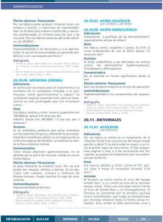 DERMATOLOGICOS



   Efectos adversos- Precauciones                                     20.10.07. ACIDO SALICÍLICO
   Por vía tópica puede producir irritación local, con                               (ver 20.08.01 y 20.10.05)
   eritema y prurito, o reacciones de hipersensibili-
   dad. Se ha descripto eritema multiforme y reaccio-                 20.10.08. ACIDO UNDECILÉNICO
   nes anafilactoides. Es irritante para los ojos y las               Indicaciones
   mucosas. Para los efectos adversos del ácido salicíli-             Tratamiento o profilaxis de las dermatofitosis1,2,
   co, ver 20.08.01.                                                  especialmente del pie de atleta1.
   Contraindicaciones                                                 Dosis
                                                                      Vía tópica: crema, ungüento o polvo, al 2-5% (o
   Hipersensibilidad a los benzoatos o a la aspirina.
                                                                      como undecilenato de zinc al 20%): aplicar 1-2
   Evitar el uso en las extremidades en pacientes dia-
                                                                      veces por día.2
   béticos o con vasculopatía periférica.1
                                                                      Acciones
   Bibliografía                                                       El ácido undecilénico y sus derivados son activos
   1. Parfitt K, editor. Martindale: the complete drug referen-
      ce. 32nd ed. London: Pharmaceutical Press; 1999. p.383-         contra    los   dermatofitos      Epidermophyton,
      4.                                                              Trichophyton y Microsporum.
   2. British Medical Association. British National Formulary. 43rd   Farmacocinética
      ed. London: BMA; 2002. p. 565-7.
                                                                      No se absorbe en forma significativa desde la
   20.10.06. NISTATINA (CREMA)                                        piel.
   Indicaciones                                                       Efectos adversos- Precauciones
   Se utiliza por vía tópica para el tratamiento o la                 Rara vez produce irritación en el sitio de aplicación.
   profilaxis de la candidiasis limitada a la piel,                   Contraindicaciones
   mucosas, tracto gastrointestinal y vagina.1 La                     Hipersensibilidad a los componentes del prepara-
   candidiasis vaginal responde bien, pero el trata-                  do.
   miento es más prolongado que con miconazol                         Bibliografía
   crema.                                                             1. Parfitt K, editor. Martindale: the complete drug reference.
                                                                         32nd ed. London: Pharmaceutical Press; 1999. p.389.
   Dosis                                                              2. British Medical Association. British National Formulary.
   Vía tópica, adultos y niños: crema o suspensión con                  43rd ed. London: BMA; 2002. p. 565-8.
   100.000U/g: aplicar 2-4 veces por día.
   Adultos: óvulos con 100.000U: 1-2 por día, por 2                   20.11. ANTIVIRALES
   semanas.2
   Acciones                                                           20.11.01. ACICLOVIR
   Es un antibiótico poliénico que actúa uniéndose                                 (ver 03.03.01)
   con los esteroles fúngicos y alterando la permeabi-                Indicaciones
   lidad de la membrana celular. Su principal acción es               Por vía tópica se utiliza en el tratamiento de la
   contra las especies de Candida. La nistatina no afec-              infección inicial o las recurrencias del herpes simple
   ta la flora intestinal normal.                                     genital o labial.1,2 La efectividad es mayor si se ini-
   Farmacocinética                                                    cia al primer signo de recurrencia. Si hay compro-
   Tiene escasa absorción gastrointestinal, no se                     miso vaginal u oral, o si las recurrencias son fre-
   absorbe por la piel o las mucosas cuando se usa en                 cuentes, se prefiere el tratamiento por vía sistémi-
   forma tópica.                                                      ca2 (ver 03.03.01).
   Efectos adversos- Precauciones                                     Dosis
   Es poco frecuente la irritación local. Por vía oral                Vía tópica, adultos y niños: crema al 5%: apli-
   puede dar náuseas, vómitos y diarrea. Se ha des-                   car cada 4 horas (5 veces/día) durante 5-10
   cripto rash cutáneo, urticaria y sindrome de                       días. 2
   Stevens-Johnson. Puede manchar la ropa de color                    Acciones
   amarillo.                                                          El aciclovir es activo contra el virus del herpes
   Contraindicaciones                                                 simple tipo 1 y 2 y contra el virus de la varicela-
   Hipersensibilidad al fármaco.                                      herpes zóster. Tiene una actividad menor frente
                                                                      al virus de Epstein-Barr y el citomegalovirus. El
   Bibliografía                                                       fármaco es convertido por la timidino quinasa
   1. Parfitt K, editor. Martindale: the complete drug reference.
      32nd ed. London: Pharmaceutical Press; 1999. p.386.
                                                                      viral a monofosfato, que luego es metabolizado
   2. British Medical Association. British National Formulary.        por enzimas celulares hasta la forma activa tri-
     43rd ed. London: BMA; 2002. p. 565-7.                            fosfato. Ésta inhibe la DNA polimerasa viral y
                                   Disponible en: http://www.femeba.org.ar/fundacion/


METABUSCADOR             BUSCAR                    IMPRIMIR               AYUDA                       INDICE              334
 