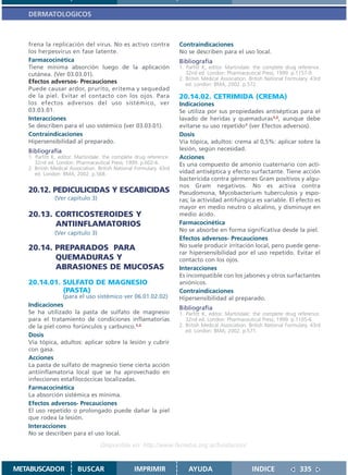 DERMATOLOGICOS



   frena la replicación del virus. No es activo contra                Contraindicaciones
   los herpesvirus en fase latente.                                   No se describen para el uso local.
   Farmacocinética                                                    Bibliografía
   Tiene mínima absorción luego de la aplicación                      1. Parfitt K, editor. Martindale: the complete drug reference.
   cutánea. (Ver 03.03.01).                                              32nd ed. London: Pharmaceutical Press; 1999. p.1157-9.
                                                                      2. British Medical Association. British National Formulary. 43rd
   Efectos adversos- Precauciones                                        ed. London: BMA; 2002. p.572.
   Puede causar ardor, prurito, eritema y sequedad
   de la piel. Evitar el contacto con los ojos. Para                  20.14.02. CETRIMIDA (CREMA)
   los efectos adversos del uso sistémico, ver                        Indicaciones
   03.03.01.                                                          Se utiliza por sus propiedades antisépticas para el
   Interacciones                                                      lavado de heridas y quemaduras1,2, aunque debe
   Se describen para el uso sistémico (ver 03.03.01).                 evitarse su uso repetido1 (ver Efectos adversos).
   Contraindicaciones                                                 Dosis
   Hipersensibilidad al preparado.                                    Vía tópica, adultos: crema al 0,5%: aplicar sobre la
   Bibliografía                                                       lesión, según necesidad.
   1. Parfitt K, editor. Martindale: the complete drug reference.     Acciones
      32nd ed. London: Pharmaceutical Press; 1999. p.602-6.           Es una compuesto de amonio cuaternario con acti-
   2. British Medical Association. British National Formulary. 43rd
      ed. London: BMA; 2002. p.568.                                   vidad antiséptica y efecto surfactante. Tiene acción
                                                                      bactericida contra gérmenes Gram positivos y algu-
                                                                      nos Gram negativos. No es activa contra
   20.12. PEDICULICIDAS Y ESCABICIDAS                                 Pseudomona, Mycobacterium tuberculosis y espo-
              (Ver capítulo 3)                                        ras; la actividad antifúngica es variable. El efecto es
                                                                      mayor en medio neutro o alcalino, y disminuye en
   20.13. CORTICOSTEROIDES Y                                          medio ácido.
          ANTIINFLAMATORIOS                                           Farmacocinética
                                                                      No se absorbe en forma significativa desde la piel.
              (Ver capítulo 3)
                                                                      Efectos adversos- Precauciones
   20.14. PREPARADOS PARA                                             No suele producir irritación local, pero puede gene-
                                                                      rar hipersensibilidad por el uso repetido. Evitar el
          QUEMADURAS Y                                                contacto con los ojos.
          ABRASIONES DE MUCOSAS                                       Interacciones
                                                                      Es incompatible con los jabones y otros surfactantes
   20.14.01. SULFATO DE MAGNESIO                                      aniónicos.
             (PASTA)                                                  Contraindicaciones
                (para el uso sistémico ver 06.01.02.02)               Hipersensibilidad al preparado.
   Indicaciones                                                       Bibliografía
   Se ha utilizado la pasta de sulfato de magnesio                    1. Parfitt K, editor. Martindale: the complete drug reference.
   para el tratamiento de condiciones inflamatorias                      32nd ed. London: Pharmaceutical Press; 1999. p.1105-6.
   de la piel como forúnculos y carbunco.1,2                          2. British Medical Association. British National Formulary. 43rd
                                                                         ed. London: BMA; 2002. p.571.
   Dosis
   Vía tópica, adultos: aplicar sobre la lesión y cubrir
   con gasa.
   Acciones
   La pasta de sulfato de magnesio tiene cierta acción
   antiinflamatoria local que se ha aprovechado en
   infecciones estafilocóccicas localizadas.
   Farmacocinética
   La absorción sistémica es mínima.
   Efectos adversos- Precauciones
   El uso repetido o prolongado puede dañar la piel
   que rodea la lesión.
   Interacciones
   No se describen para el uso local.

                                   Disponible en: http://www.femeba.org.ar/fundacion/


METABUSCADOR             BUSCAR                    IMPRIMIR               AYUDA                        INDICE               335
 