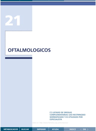 21
   OFTALMOLOGICOS




                                               (*) LISTADO DE DROGAS
                                               COMPLEMENTARIAS USO RESTRINGIDO
                                               NORMATIZADO Y/O UTILIZADO POR
                                               ESPECIALISTA
                    Disponible en: http://www.femeba.org.ar/fundacion/


METABUSCADOR   BUSCAR          IMPRIMIR           AYUDA                  INDICE   336
 