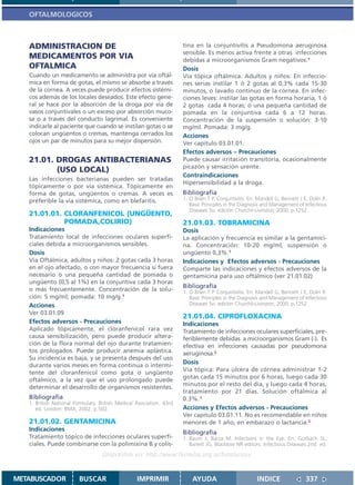 OFTALMOLOGICOS



   ADMINISTRACION DE                                                 tina en la conjuntivitis a Pseudomona aeruginosa
                                                                     sensible. Es menos activa frente a otras infecciones
   MEDICAMENTOS POR VIA                                              debidas a microorganismos Gram negativos.1
   OFTALMICA                                                         Dosis
   Cuando un medicamento se administra por vía oftál-                Vía tópica oftálmica. Adultos y niños: En infeccio-
   mica en forma de gotas, el mismo se absorbe a través              nes serias instilar 1 ó 2 gotas al 0,3% cada 15-30
   de la cornea. A veces puede producir efectos sistémi-             minutos, o lavado continuo de la córnea. En infec-
   cos además de los locales deseados. Este efecto gene-             ciones leves: instilar las gotas en forma horaria, 1 ó
   ral se hace por la absorción de la droga por vía de               2 gotas cada 4 horas; ó una pequeña cantidad de
   vasos conjuntivales o un exceso por absorción muco-               pomada en la conjuntiva cada 6 a 12 horas.
   sa o a través del conducto lagrimal. Es conveniente               Concentración de la suspensión o solución: 3-10
   indicarle al paciente que cuando se instilan gotas o se           mg/ml. Pomada: 3 mg/g.
   colocan ungüentos o cremas, mantenga cerrados los                 Acciones
   ojos un par de minutos para su mejor dispersión.                  Ver capitulo 03.01.01.
                                                                     Efectos adversos – Precauciones
   21.01. DROGAS ANTIBACTERIANAS                                     Puede causar irritación transitoria, ocasionalmente
                                                                     picazón y sensación urente.
          (USO LOCAL)
                                                                     Contraindicaciones
   Las infecciones bacterianas pueden ser tratadas
                                                                     Hipersensibilidad a la droga.
   tópicamente o por vía sistémica. Tópicamente en
   forma de gotas, ungüentos o cremas. A veces es                    Bibliografía
   preferible la vía sistémica, como en blefaritis.                  1. O Brien T P. Conjuntivitis. En: Mandell G, Bennett J E, Dolin R.
                                                                        Basic Principles in the Diagnosis and Management of Infectious
                                                                        Diseases 5o. edición Churchil-Livinston; 2000. p.1252.
   21.01.01. CLORANFENICOL (UNGÜENTO,
             POMADA,COLIRIO)                                         21.01.03. TOBRAMICINA
   Indicaciones                                                      Dosis
   Tratamiento local de infecciones oculares superfi-                La aplicación y frecuencia es similar a la gentamici-
   ciales debida a microorganismos sensibles.                        na. Concentración: 10-20 mg/ml, suspensión o
   Dosis                                                             ungüento 0,3%.1
   Vía Oftálmica, adultos y niños: 2 gotas cada 3 horas              Indicaciones y Efectos adversos - Precauciones
   en el ojo afectado, o con mayor frecuencia si fuera               Comparte las indicaciones y efectos adversos de la
   necesario ó una pequeña cantidad de pomada o                      gentamicina para uso oftálmico (ver 21.01.02)
   ungüento (0,5 al 1%) en la conjuntiva cada 3 horas
                                                                     Bibliografía
   o más frecuentemente. Concentración de la solu-                   1. O Brien T P. Conjuntivitis. En: Mandell G, Bennett J E, Dolin R.
   ción: 5 mg/ml; pomada: 10 mg/g.1                                     Basic Principles in the Diagnosis and Management of Infectious
   Acciones                                                             Diseases 5o. edición Churchil-Livinston; 2000. p.1252.
   Ver 03.01.09
                                                                     21.01.04. CIPROFLOXACINA
   Efectos adversos - Precauciones                                   Indicaciones
   Aplicado tópicamente, el cloranfenicol rara vez                   Tratamiento de infecciones oculares superficiales, pre-
   causa sensibilización, pero puede producir altera-                feriblemente debidas a microorganismos Gram (-). Es
   ción de la flora normal del ojo durante tratamien-                efectiva en infecciones causadas por pseudomona
   tos prologados. Puede producir anemia aplástica.                  aeruginosa.2
   Su incidencia es baja, y se presenta después del uso
                                                                     Dosis
   durante varios meses en forma continua o intermi-
                                                                     Vía tópica: Para úlcera de córnea administrar 1-2
   tente del cloranfenicol como gota o ungüento
                                                                     gotas cada 15 minutos por 6 horas, luego cada 30
   oftálmico, a la vez que el uso prolongado puede
                                                                     minutos por el resto del día, y luego cada 4 horas,
   determinar el desarrollo de organismos resistentes.
                                                                     tratamiento por 21 días. Solución oftálmica al
   Bibliografía                                                      0.3%.1
   1. British National Formulary. British Medical Asociation. 43rd
      ed. London: BMA; 2002. p.502.                                  Acciones y Efectos adversos - Precauciones
                                                                     Ver capitulo 03.01.11. No es recomendable en niños
   21.01.02. GENTAMICINA                                             menores de 1 año, en embarazo o lactancia.2
   Indicaciones
                                                                     Bibliografía
   Tratamiento tópico de infecciones oculares superfi-               1. Baum J, Barza M. Infections in the Eye. En: Gorbach SL,
   ciales. Puede combinarse con la polimixina B y colis-                Barlett JG, Blacklow NR editors. Infectious Diseases.2nd. ed.
                                   Disponible en: http://www.femeba.org.ar/fundacion/


METABUSCADOR            BUSCAR                    IMPRIMIR               AYUDA                         INDICE                 337
 