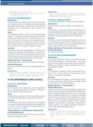 OFTALMOLOGICOS



      Philadelphia: Saunders;1998. p.1361                           Bibliografía
   2. British Medical Asociation.British National Formulary. 43rd   1. Baum J, Barza M. Infections in the Eye. En: Gorbach SL,
      ed. London: BMA; 2002. p.503.                                    Barlett JG, Blacklow NR editors. Infectious Diseases.2nd. ed.
                                                                       Philadelphia: Saunders;1998. p.1361
   21.01.05. ERITROMICINA
   Indicaciones                                                     21.02.02. GANCICLOVIR
   Esta droga es más efectiva que el nitrato de plata               El uso local debe estar a cargo de un especialista.
   en la prevención de la conjuntivitis neonatal por                Indicaciones
   Chlamydia trachomatis o Neiseria gonorrhoeae.1 Es                Selectivo contra herpes simple y citomegalovirus.
   utilizada en el tratamiento del tracoma (en                      Dosis
   ungüento).                                                       Vía Oftálmica: 1 gota cinco veces por día hasta com-
   Dosis                                                            pleta reepitelización de la córnea, luego 1 gota tres
   Vía Oftálmica, adultos y niños: En infecciones serias            veces por día por siete días. Cada 100 gramos de gel
   instilar 1 ó 2 gotas en cada ojo cada 15-30 minutos,             oftálmico contiene ganciclovir 0,15 mg (0,15%).
   o lavado corneal continuo. En infecciones leves: ins-            Acciones
   tilar con frecuencia horaria; o una pequeña canti-               Antiviral, es un derivado de fosforilado por la enzi-
   dad de pomada en la conjuntiva una vez al día o                  ma timidina-kinasa del HSV-I ó HSV-2, actúa en el
   más frecuentemente. Concentración de la suspen-                  interior celular sobre la síntesis de DNA-polimerasa
   sión o solución: 5-10 mg/ml. Pomada: 5 mg/g.                     viral lo que interfiere con la replicación.
   Acciones                                                         Efectos adversos y Precauciones, Interacciones y
   Su mecanismo de acción se discute en el capítulo 3. En           Contraindicaciones
   condiciones normales, la eritromicina no penetra en              Ver capítulo 03.03.03.
   el líquido humoral del ojo, haciéndose solo en aque-
   llas circunstancias en que la barrera sangre-acuosa se           21.02.03.TRIFLUOROTIMIDINA
   ve alterada por alguna inflamación u otra injuria.               Indicaciones
                                                                    En su forma tópica es eficaz en el tratamiento de
   Efectos adversos – Precauciones
                                                                    las keratitis debidas a Herpes Simple.1 Se la pre-
   Puede desarrollar reacciones de hipersensibilidad.
                                                                    fiere a la idoxuridina ya que ésta última tiene solu-
   Contraindicaciones                                               bilidad más limitada, mayor toxicidad sistémica y
   Está contraindicada en enfermos hipersensibles a la              metabolismo rápido.
   droga .
                                                                    Dosis
   Bibliografía                                                     Vía Oftálmica, adultos y niños: inicialmente solu-
   1. American Academy of Pediatrics. Chamydial Infections. En:     ción al 1%, 1 gota cada dos horas durante el día,
      Pickering LK, Red Book of the Committee on Infectious
      Diseases. 25th. Ed. Elk Grove Village: AA P; 2000. p. 457     hasta la cicatrización completa.
                                                                    Acciones
   21.02.ANTIVIRALES (USO LOCAL)                                    Es un análogo de la timidina, que produce disrup-
                                                                    ción de la síntesis de ADN viral al ser transformado
   21.02.01. ACICLOVIR                                              en derivados activos trifosforilados.
   Indicaciones                                                     Efectos adversos – Precauciones y
   Está indicada como alternativa en el tratamiento                 Contraindicaciones
   de la queratoconjuntivitis herpética debida a                    Puede causar irritación local, fotofobia, conjuntivitis
   Herpes Simple o Varicella Zoster.1                               folicular, protrusión de las glándulas de Meilbonio,
                                                                    ptosis y edema palpebral y de la córnea y querato-
   Dosis
                                                                    patía puntillada superficial. El riesgo de toxicidad
   Vía Oftálmica: ungüento al 3%, 5 veces/día, al menos
                                                                    corneal está aumentado por el tratamiento a largo
   hasta tres días luego de la cicatrización completa.
                                                                    plazo o la administración a pacientes con síndrome
   Acciones                                                         del ojo seco. Las secuelas pueden incluir oclusión
   El mecanismo de acción es discutido en el capítulo               palpebral permanente, cicatrización conjuntival y
   3. Luego de la aplicación oftálmica del ungüento al              cicatriz corneal. Las drogas antivirales inhiben la
   3% cada 5 horas se observa una concentración en                  cicatrización de heridas del estroma.
   humor acuoso de 1,7 mg/L.
                                                                    Bibliografía
   Efectos adversos – Precauciones, Interacciones                   1. O Brien T P. Conjuntivitis. En: Mandell G, Bennett J E, Dolin
   y Contraindicaciones                                                R. Basic Principles in the Diagnosis and Management of
   Las reacciones adversas más frecuentes son quera-                   Infectious Diseases 5o. edición Churchil-Livinston; 2000.
   topatía y sensación urente.                                         p.1252.
                                  Disponible en: http://www.femeba.org.ar/fundacion/


METABUSCADOR            BUSCAR                   IMPRIMIR               AYUDA                        INDICE               338
 