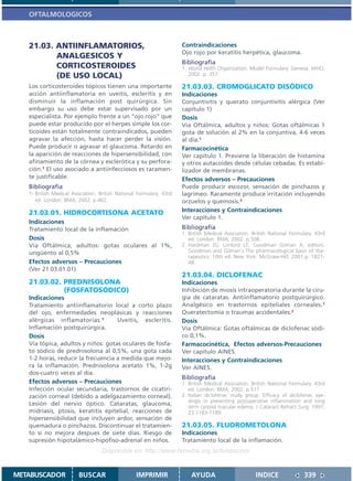 OFTALMOLOGICOS



   21.03. ANTIINFLAMATORIOS,                                         Contraindicaciones
                                                                     Ojo rojo por keratitis herpética, glaucoma.
          ANALGESICOS Y
                                                                     Bibliografía
          CORTICOSTEROIDES                                           1. World Helth Organization. Model Formulary. Geneva: WHO,
          (DE USO LOCAL)                                                2002. p. 357.

   Los corticosteroides tópicos tienen una importante                21.03.03. CROMOGLICATO DISÓDICO
   acción antiinflamatoria en uveitis, escleritis y en               Indicaciones
   disminuir la inflamación post quirúrgica. Sin                     Conjuntivitis y querato conjuntivitis alérgica (Ver
   embargo su uso debe estar supervisado por un                      capítulo 1)
   especialista. Por ejemplo frente a un “ojo rojo” que              Dosis
   puede estar producido por el herpes simple los cor-               Vía Oftálmica, adultos y niños: Gotas oftálmicas 1
   ticoides están totalmente contraindicados, pueden                 gota de solución al 2% en la conjuntiva, 4-6 veces
   agravar la afección, hasta hacer perder la visión.                al día.1
   Puede producir o agravar el glaucoma. Retardo en                  Farmacocinética
   la aparición de reacciones de hipersensibilidad, con              Ver capítulo 1. Previene la liberación de histamina
   afinamiento de la córnea y esclerótica y su perfora-              y otros autacoides desde células cebadas. Es estabi-
   ción.1 El uso asociado a antiinfecciosos es raramen-              lizador de membranas.
   te justificable.                                                  Efectos adversos – Precauciones
   Bibliografía                                                      Puede producir escozor, sensación de pinchazos y
   1- British Medical Asociation. British National Formulary. 43rd   lagrimeo. Raramente produce irritación incluyendo
      ed. London: BMA; 2002. p.462.                                  orzuelos y quemosis.2
   21.03.01. HIDROCORTISONA ACETATO                                  Interacciones y Contraindicaciones
                                                                     Ver capítulo 1.
   Indicaciones
   Tratamiento local de la inflamación                               Bibliografía
                                                                     1. British Medical Asociation. British National Formulary. 43rd
   Dosis                                                                ed. London: BMA; 2002. p.508.
   Vía Oftálmica, adultos: gotas oculares al 1%,                     2. Hardman JG, Limbird LE, Goodman Gilman A, editors.
   ungüento al 0,5%                                                     Goodman and Gilman´s The pharmacological basis of the-
                                                                        rapeutics. 10th ed. New York: McGraw-Hill; 2001.p. 1821-
   Efectos adversos – Precauciones                                      48.
   (Ver 21.03.01.01)
                                                                     21.03.04. DICLOFENAC
   21.03.02. PREDNISOLONA                                            Indicaciones
             (FOSFATOSODICO)                                         Inhibición de miosis intraoperatoria durante la ciru-
   Indicaciones                                                      gía de cataratas. Antiinflamatorio postquirúrgico.
   Tratamiento antiinflamatorio local a corto plazo                  Analgésico en trastornos epiteliales corneales.1
   del ojo, enfermedades neoplásicas y reacciones                    Queratectomía o traumas accidentales.2
   alérgicas inflamatorias.1        Uveítis, escleritis.             Dosis
   Inflamación postquirúrgica.                                       Vía Oftálmica: Gotas oftálmicas de diclofenac sódi-
   Dosis                                                             co 0,1%.
   Vía tópica, adultos y niños: gotas oculares de fosfa-             Farmacocinética, Efectos adversos-Precauciones
   to sódico de prednisolona al 0,5%, una gota cada                  Ver capítulo AINES.
   1-2 horas, reducir la frecuencia a medida que mejo-               Interacciones y Contraindicaciones
   ra la inflamación. Prednisolona acetato 1%, 1-2g                  Ver AINES.
   dos-cuatro veces al día.
                                                                     Bibliografía
   Efectos adversos – Precauciones                                   1. British Medical Asociation. British National Formulary. 43rd
   Infección ocular secundaria, trastornos de cicatiri-                 ed. London: BMA; 2002. p.517.
   zación corneal (debido a adelgazamiento corneal).                 2. Italian diclofenac study group. Efficacy of diclofenac eye-
                                                                        drops in preventing postoperative inflammation and long
   Lesión del nervio óptico. Cataratas, glaucoma,                       term cystoid macular edema. J Cataract Refract Surg. 1997;
   midriasis, ptosis, keratitis epitelial, reacciones de                23:1183-1189.
   hipersensibilidad que incluyen ardor, sensación de
   quemadura o pinchazos. Discontinuar el tratamien-                 21.03.05. FLUOROMETOLONA
   to si no mejora despues de siete días. Riesgo de                  Indicaciones
   supresión hipotalámico-hipofiso-adrenal en niños.                 Tratamiento local de la inflamación.
                                   Disponible en: http://www.femeba.org.ar/fundacion/


METABUSCADOR            BUSCAR                    IMPRIMIR               AYUDA                       INDICE               339
 