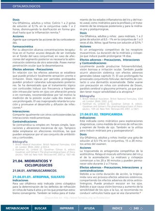 OFTALMOLOGICOS



   Dosis                                                             miento de los estados inflamatorios del iris y del trac-
   Vía Oftálmica, adultos y niños: Colirio 1 a 2 gotas               to uveal; como midriático para la profilaxis y el trata-
   de solución al 0,1% en la conjuntiva cada 1 a 2                   miento de las sinequias posteriores y para la midria-
   horas, disminuyendo la dosificación en forma gra-                 sis pre y postquirúrgicas.
   dual hasta que la inflamación remita.1                            Dosis
   Acciones                                                          Vía Oftálmica, adultos y niños: para midriasis, 1 a 2
   Agente que comparte las acciones de los corticosteroi-            gotas de solución al 0,5 - 1% en la conjuntiva de 1 a 3
   des.                                                              veces al día. Niños: igual forma con solución al 0,5%.1
   Farmacocinética                                                   Acciones
   Por su absorción alcanza concentraciones terapéu-                 Es un antagonista competitivo de los receptore
   ticas en el humor acuoso después de ser instilada                 muscarínicos. La duración de la midriasis y ciclope-
   en el fondo del saco conjuntival; en caso de afec-                jía que induce puede prolongarse 14 días.
   ciones del segmento posterior es necesaria la admi-               Efectos adversos – Precauciones, Interacciones
   nistración sistémica de otro esteroide. Posee menor               y Contraindicaciones
   penetración ocular que la dexametasona.                           Localmente puede producirse fotosensibilidad,
   Efectos adversos - Precauciones                                   visión borrosa e irritación ocular. También puede
   En relación con los efectos adversos se establece                 ocurrir absorción sistémica con efectos adversos
   que puede producir localmente sensación urente o                  generales (véase capítulo 7). El uso prolongado ha
   irritación. Dosis tópicas por periodos prologados                 provocado conjuntivitis folicular, dermatitis de con-
   pueden producir cataratas subcapsulares posterio-                 tacto o una dermatitis eczematoide. Debe usarse
   res. Se ha demostrado que el tratamiento tópico                   con precaución en niños con síndrome de Down,
   con corticoides induce con frecuencia a hiperten-                 parálisis cerebral o glaucoma primario, ya que pue-
   sión intraocular tanto en ojos con alteración previa              den tener mayor sensibilidad a la atropina.2
   o en normales, recomendándose por tal motivo la                   Bibliografía
   medición de la presión ocular cada dos meses en                   1. British Medical Asociation. British National Formulary. 43rd
   uso prolongado. El uso inapropiado retarda la cura-                  ed. London: BMA; 2002. p.42.
   ción y promueve el desarrollo y difusión de infec-                2. Hardman JG, Limbird LE, Goodman Gilman A, editors.
                                                                        Goodman and Gilman´s The pharmacological basis of thera-
   ciones.2                                                             peutics. 10th ed. New York: McGraw-Hill; 2001. p.1821.
   Interacciones
   Comparte igualmente con otros corticosteroides las                21.04.01.02. TROPICAMIDA
   interacciones medicamentosas                                      Indicaciones
   Contraindicaciones                                                Está indicada como midriático para exploraciones
   Se contraindica su empleo en: herpes simple, lace-                diagnósticas, como medida de errores de refracción
   raciones y abrasiones mecánicas de ojo. Tampoco                   y exámen de fondo de ojo. También se la utiliza
   debe emplearse en afecciones micóticas, las que                   para inducir midriasis pre y postoperatoria1.
   pueden empeorar por el uso conjunto de antibióti-                 Dosis
   cos y corticoides.                                                Vía Oftálmica, adultos y niños: Instilar una gota de
   Bibliografía                                                      solución al 0,5-1% en la conjuntiva, 15 a 20 minu-
   1. British Medical Asociation. British National Formulary. 43rd   tos antes del exámen.
      ed. London: BMA; 2002. p.503-4.                                Acciones
   2. Hardman JG, Limbird LE, Goodman Gilman A, editors.
      Goodman and Gilman´s The pharmacological basis of thera-       La tropicamida es antagonista competitiva de la
      peutics. 10th ed. New York: McGraw-Hill; 2001.p. 1821-48.      acetilcolina. Relaja el músculo esfinteriano del iris y
                                                                     el de la acomodación. La midriasis y ciclopejía
   21.04. MIDRIATICOS Y                                              comienzan a los 20 a 30 minutos y pueden perma-
                                                                     necer sólo durante 2 a 7 horas.
          CICLOPLEGICOS
                                                                     Efectos adversos – Precauciones, Interacciones y
   21.04.01. ANTIMUSCARINICOS                                        contraindicaciones
                                                                     Debido a su corta duración de acción, la tropica-
   21.04.01.01. ATROPINA, SULFATO                                    mida rara vez provoca efectos adversos sistémicos,
   Indicaciones                                                      compartiendo los efectos adversos de otros antico-
   Para uso oftálmico está indicada como ciclopéjico                 linérgicos. Puede producir escozor en los ojos.
   para la determinación de los defectos de refracción               Debido a que causa visión borrosa y aumento de la
   en niños de hasta 6 años y en los que presentan estra-            sensibilidad de los ojos a la luz, se recomienda no
   bismo convergente. También se indica para el trata-               conducir vehículos hasta que se vea claramente.2
                                   Disponible en: http://www.femeba.org.ar/fundacion/


METABUSCADOR            BUSCAR                    IMPRIMIR               AYUDA                       INDICE               340
 