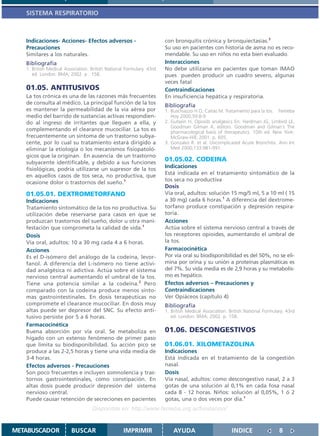 SISTEMA RESPIRATORIO



   Indicaciones- Acciones- Efectos adversos -                         con bronquitis crónica y bronquiectasias.3
   Precauciones                                                       Su uso en pacientes con historia de asma no es reco-
   Similares a los naturales.                                         mendable. Su uso en niños no esta bien evaluado.
   Bibliografía                                                       Interacciones
   1. British Medical Association. British National Formulary. 43rd   No debe utilizarse en pacientes que toman IMAO
      ed. London: BMA; 2002. p . 158.                                 pues pueden producir un cuadro severo, algunas
                                                                      veces fatal
   01.05. ANTITUSIVOS                                                 Contraindicaciones
   La tos crónica es una de las razones más frecuentes                En insuficiencia hepática y respiratoria.
   de consulta al médico. La principal función de la tos              Bibliografía
   es mantener la permeabilidad de la vía aérea por                   1. Buschiazzo H O, Cañás M. Tratamiento para la tos. Femeba
   medio del barrido de sustancias activas respondien-                   Hoy 2000;59:8-9
   do al ingreso de irritantes que lleguen a ella, y                  2. Gutsein H. Opioids analgesics En: Hardman JG, Limbird LE,
                                                                         Goodman Gilman A, editors. Goodman and Gilman´s The
   complementando el clearance mucociliar. La tos es                     pharmacological basis of therapeutics. 10th ed. New York:
   frecuentemente un síntoma de un trastorno subya-                      McGraw-Hill; 2001. p. 605.
   cente, por lo cual su tratamiento estará dirigido a                3. Gonzalez R. et al. Uncomplicated Acute Bronchitis. Ann Int
   eliminar la etiología o los mecanismos fisiopatoló-                   Med 2000;133:981-991.
   gicos que la originan. En ausencia de un trastorno
   subyacente identificable, y debido a sus funciones
                                                                      01.05.02. CODEINA
   fisiológicas, podría utilizarse un supresor de la tos
                                                                      Indicaciones
   en aquellos casos de tos seca, no productiva, que                  Está indicada en el tratamiento sintomático de la
                                                                      tos seca no productiva
   ocasione dolor o trastornos del sueño.1
                                                                      Dosis
   01.05.01. DEXTROMETORFANO                                          Vía oral, adultos: solución 15 mg/5 ml, 5 a 10 ml ( 15
   Indicaciones                                                       a 30 mg) cada 6 horas.1 A diferencia del dextrome-
   Tratamiento sintomático de la tos no productiva. Su                torfano produce constipación y depresión respira-
   utilización debe reservarse para casos en que se                   toria.
   produzcan trastornos del sueño, dolor u otra mani-                 Acciones
   festación que comprometa la calidad de vida.1                      Actúa sobre el sistema nervioso central a través de
   Dosis                                                              los receptores opioides, aumentando el umbral de
   Vía oral, adultos: 10 a 30 mg cada 4 a 6 horas.                    la tos.
   Acciones                                                           Farmacocinética
   Es el D-isómero del análogo de la codeína, levor-                  Por vía oral su biodisponibilidad es del 50%, no se eli-
   fanol. A diferencia del L-isómero no tiene activi-                 mina por orina y su unión a proteínas plasmáticas es
   dad analgésica ni adictiva. Actúa sobre el sistema                 del 7%. Su vida media es de 2,9 horas y su metabolis-
   nervioso central aumentando el umbral de la tos.                   mo es hepático.
   Tiene una potencia similar a la codeína.2 Pero                     Efectos adversos – Precauciones y
   comparado con la codeína produce menos sínto-                      Contraindicaciones
   mas gastrointestinales. En dosis terapéuticas no                   Ver Opiáceos (capítulo 4)
   compromete el clearance mucociliar. En dosis muy                   Bibliografía
   altas puede ser depresor del SNC. Su efecto anti-                  1. British Medical Association. British National Formulary. 43rd
   tusivo persiste por 5 a 6 horas.                                      ed. London: BMA; 2002. p. 158.
   Farmacocinética
   Buena absorción por vía oral. Se metaboliza en                     01.06. DESCONGESTIVOS
   hígado con un extenso fenómeno de primer paso
   que limita su biodisponibilidad. Su acción pico se                 01.06.01. XILOMETAZOLINA
   produce a las 2-2,5 horas y tiene una vida media de                Indicaciones
   3-4 horas.                                                         Está indicada en el tratamiento de la congestión
   Efectos adversos - Precauciones                                    nasal.
   Son poco frecuentes e incluyen somnolencia y tras-                 Dosis
   tornos gastrointestinales, como constipación. En                   Vía nasal, adultos: como descongestivo nasal, 2 a 3
   altas dosis puede producir depresión del sistema                   gotas de una solución al 0,1% en cada fosa nasal
   nervioso central.                                                  cada 8 - 12 horas. Niños: solución al 0,05%, 1 ó 2
   Puede causar retención de secreciones en pacientes                 gotas, una o dos veces por día.1
                                   Disponible en: http://www.femeba.org.ar/fundacion/


METABUSCADOR             BUSCAR                    IMPRIMIR               AYUDA                        INDICE                 8
 