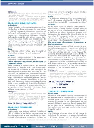 OFTALMOLOGICOS



   Bibliografía                                                      indica para aliviar la congestión ocular debida a
   1. British Medical Asociation. British National Formulary. 43rd   resfrío, natación, viento, etc .1
      ed. London: BMA; 2002. p.509.
   2. Hardman JG, Limbird LE, Goodman Gilman A, editors.             Dosis
      Goodman and Gilman´s The pharmacological basis of thera-       Vía Oftálmica, adultos y niños: como descongesti-
      peutics. 10th ed. New York: McGraw-Hill; 2001.p. 1821.         vo, 1 a 2 gotas de solución al 2,5 – 10% ó 0,125%
                                                                     en la conjuntiva, cada 3 ó 4 horas según necesidad.2
   21.04.01.03. CICLOPENTOLATO
                                                                     Acciones
   Indicaciones
                                                                     Es una amina que actúa sobre los receptores alfa 1
   Efectos limitados al ojo se obtienen por administra-
                                                                     adrenérgicos. Produce midriasis al actuar sobre los
   ción local de la droga antimuscarínica para produ-
                                                                     receptores alfa del músculo dilatador de la pupila y
   cir midriasis y ciclopejía. Sustitutos de acción menos
                                                                     a través de los mismos receptores produce vaso-
   prolongada de la atropina o escopolamina se usan
                                                                     constricción de las arteriolas conjuntivales por lo
   cuando no es necesaria una midriasis y ciclopejía
                                                                     que alivia la congestión ocular. La midriasis se
   prolongadas, o cuando estas últimas pueden signi-
                                                                     alcanza dentro de los 15 a 60 minutos y puede
   ficar un riesgo; uno de ellos es el ciclopentolato de
                                                                     durar hasta 7 horas luego de la instilación.
   rápido inicio y relativamente corta duración (ciclo-
   pejía máxima entre 25 y 75 minutos después de ins-                Efectos adversos – Precauciones, Interacciones y
   tilada, con recuperación completa entre las 6 y 24                Contraindicaciones
   horas).                                                           Puede producir escozor, cefalea, lagrimeo y foto-
                                                                     sensibilidad, que son más frecuentes con solución al
   Dosis
                                                                     2,5% o mayores. Puede producirse absorción sisté-
   Vía Oftálmica, adultos y niños: 1 gota de solución al
                                                                     mica con efectos adversos como taquicardia,
   1%, instilada una sola vez en la conjuntiva.1
                                                                     aumento de la tensión arterial, palidez, temblor y
   Acciones                                                          sudoración. Debe usarse con precaución en hiper-
   Antagoniza competitivamente a la acetilcolina,                    tensos, cardiópatas, diabéticos y en pacientes con
   produciendo un efecto antimuscarínico.                            glaucoma de ángulo estrecho; o con predisposición
   Efectos adversos – Precauciones, Interacciones y                  a padecerlo. En niños y ancianos evitar el uso de
   Contraindicaciones                                                concentraciones al 10%; en enfermedades cardio-
   Puede afectarse la función gástrica en neonatos                   vasculares, si es necesario su uso, utilizar concen-
   prematuros y a término. Se ha comunicado vómi-                    traciones al 2,5% con sumo cuidado. 2
   tos, distensión abdominal e íleo adinámico en                     Bibliografía
   mellizos prematuros luego de la instilación de ciclo-             1. Hardman JG, Limbird LE, Goodman Gilman A, editors.
   pentolato. Se ha observado raramente en niños:                       Goodman and Gilman´s The pharmacological basis of thera-
   desprendimiento de células pigmentadas del iris,                     peutics. 10th ed. New York: McGraw-Hill; 2001.p.1821.
                                                                     2. British Medical Asociation. British National Formulary. 43rd
   ataxia, alucinaciones, reacciones psicóticas, pertur-                ed. London: BMA; 2002. p.509.
   baciones de la conducta, convulsiones y crisis de
   gran mal. Raramente ocurren síntomas sistémicos                   21.05. DROGAS PARA EL
   similares a los causados por la atropina. No deben
   emplearse en glaucoma de ángulo estrecho, por-                           GLAUCOMA
   que puede aumentar la presión intraocular. Debe                   21.05.01. MIOTICOS
   utilizarse con precaución en niños2.
   Bibliografía                                                      25.05.01.01. PILOCARPINA
   1. British Medical Asociation. British National Formulary. 43rd   Indicaciones
      ed. London: BMA; 2002. p.508.                                  Es el miótico de elección de inicio y mantenimiento
   2. Hardman JG, Limbird LE, Goodman Gilman A, editors.
      Goodman and Gilman´s The pharmacological basis of thera-       en el glaucoma de ángulo abierto primario, en
      peutics. 10th ed. New York: McGraw-Hill; 2001.p.1821.          algunos otros glaucomas crónicos y en el trata-
                                                                     miento de emergencia del glaucoma de ángulo
   21.04.02. SIMPATICOMIMETICOS                                      cerrado. Utilizado para tratar la midriasis produci-
                                                                     da por la atropina y asociada con midriáticos en
   21.04.02.01. FENILEFRINA                                          forma alternativa para separar adherencias entre el
   Indicaciones                                                      iris y el cristalino.
   Está indicado para producir midriasis (solución al                Dosis
   2,5% ó 10%) en la profilaxis y tratamiento de las                 Vía Oftálmica, adultos y niños: Inicial: 1 gota de
   sinequias posteriores y para procedimientos diag-                 solución al 2% instilada en el saco conjuntival cada
   nósticos (oftalmoscopía, refracción). También se                  4-8 horas, acorde con el efecto deseado.
                                   Disponible en: http://www.femeba.org.ar/fundacion/


METABUSCADOR            BUSCAR                    IMPRIMIR               AYUDA                       INDICE               341
 