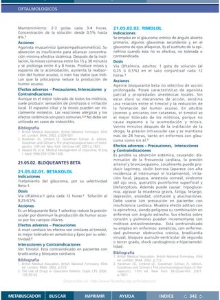 OFTALMOLOGICOS



   Mantenimiento: 2-3 gotas cada 3-4 horas.                          21.05.02.02. TIMOLOL
   Concentración de la solución: desde 0,5% hasta                    Indicaciones
   4%.1                                                              Se emplea en el glaucoma crónico de ángulo abierto
   Acciones                                                          primario, algunos glaucomas secundarios y en el
   Agonista muscarínico (parasimpaticomimético). Su                  glaucoma de ojos afáquicos. Es el sustituto de la epi-
   absorción es insuficiente para alcanzar concentra-                nefrina cuando ésta no es efectiva, no tolerada o
   ción mínima efectiva sistémica. Después de la insti-              contraindicada.
   lación, la miosis comienza entre los 15 y 30 minutos              Dosis
   y se prolonga entre 4 y 8 horas. Produce miosis y                 Vía Oftálmica, adultos: 1 gota de solución (al
   espasmo de la acomodación, aumenta la reabsor-                    0,25 ó 0,5%) en el saco conjuntival cada 12
   ción del humor acuoso, si nien hay datos que indi-                horas.1
   can que la pilocarpina reduce la producción de                    Acciones
   humor acuoso.                                                     Agente bloqueante beta no selectivo de acción
   Efectos adversos – Precauciones, Interacciones y                  prolongada. Posee características de agonista
   Contraindicaciones                                                parcial y propiedades anestésicas locales. Sin
   Aunque es el mejor tolerado de todos los mióticos,                estar claro su mecanismo de acción, existiría
   suele producir: sensación de pinchazos o irritación               una relación entre el timolol y la reducción de
   local. El espasmo ciliar y la miosis pueden ser ini-              la formación del humor acuoso. En adultos
   cialmente molestos. Las reacciones alérgicas y los                jóvenes y ancianos con cataratas, el timolol es
   efectos sistémicos son poco comunes.2,3 No debe ser               el mejor tolerado de los mióticos, porque no
   utilizada en casos de iridociclitis.                              causa espasmo a la acomodación y miosis.
   Bibliografía                                                      Veinte minutos después de la instilación de la
   1. British Medical Asociation. British National Formulary. 43rd   droga, la presión intraocular cae y se mantiene
      ed. London: BMA; 2002. p.504-507.                              más de 24 horas, tanto en enfermos con glau-
   2. Hardman JG, Limbird LE, Goodman Gilman A, editors.             coma como sin él. 2
      Goodman and Gilman´s The pharmacological basis of thera-
      peutics. 10th ed. New York: McGraw-Hill; 2001.p.1821.          Efectos adversos – Precauciones, Interacciones
   3. Alward W, et al. Medical Management of Glaucoma. N Eng         y Contraindicaciones
      J Med 1998;339:1298-1306.                                      Es posible su absorción sistémica, causando: dis-
                                                                     minución de la frecuencia cardíaca, la presión
   21.05.02. BLOQUEANTES BETA                                        arterial y broncoespasmo. Localmente puede pro-
                                                                     ducir lagrimeo, visión borrosa (aparece con alta
   21.05.02.01. BETAXOLOL                                            incidencia al interrumpir el tratamiento), irrita-
   Indicaciones                                                      ción local, jaqueca, anestesia corneal, síndrome
   Tratamiento del glaucoma, por su selectividad                     del ojo seco, queratitis puntiforme superficial y
   Beta-1.                                                           blefaroptosis. Además puede causar: hipogluce-
   Dosis                                                             mia, agravar la miastenia gravis, fatiga, letargo,
   Vía oftálmica:1 gota cada 12 horas.1 Solución al                  depresión, ansiedad, confusión y alucinaciones.
   0,25-0,5%.                                                        Debe usarse con precaución en pacientes con
   Acciones                                                          insuficiencia cardíaca. Muestra efecto aditivo con
   Es un bloqueante Beta-1 selectivo reduce la presión               la epinefrina, siendo peligrosa su combinación en
   ocular por disminuir la producción de humor acuo-                 enfermos con ángulo estrecho. Sus efectos sobre
   so por los cuerpos ciliares.                                      corazón y pulmones pueden incrementarse con
   Efectos adversos – Precauciones                                   mióticos anticolinesterasa. Está contraindicado
   A nivel cardíaco los efectos son similares al timolol,            su empleo en enfermos: asmáticos, con enferme-
   es mejor tolerado en asmáticiso y Epoc por su selec-              dad pulmonar obstructiva crónica, bradicardia
   tividad.2                                                         sinusal, bloqueo aurículo-ventricular de segundo
                                                                     o tercer grado, shock cardiogénico e hipersensibi-
   Interacciones y Contraindicaciones
                                                                     lidad.
   Ver Timolol. Está contraindicado en pacientes con
   bradicardia y bloqueos cardíacos                                  Bibliografía
                                                                     1. British Medical Asociation. British National Formulary. 43rd
   Bibliografía                                                         ed. London: BMA; 2002. p.512.
   1. British Medical Asociation. British National Formulary. 43rd   2. Hardman JG, Limbird LE, Goodman Gilman A, editors.
      ed. London: BMA; 2002. p.510.                                     Goodman and Gilman´s The pharmacological basis of the-
   2. The Use of Drugs in Glaucoma Patients. FsaoS CPS 2000,            rapeutics. 10th ed. New York: McGraw-Hill; 2001.
      133:30-34.                                                        p.1821.
                                   Disponible en: http://www.femeba.org.ar/fundacion/


METABUSCADOR            BUSCAR                    IMPRIMIR               AYUDA                       INDICE               342
 
